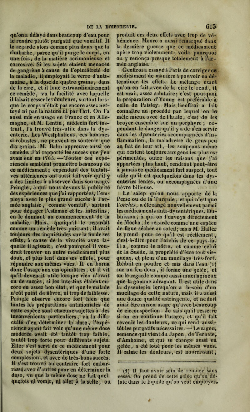 qu’ona délayé dans beaucoup d’eau pour le rendre plutôt purgatif que vomitif. Il le regarde alors comme plus doux que la rhubarbe, parce qu’il purge le corps, en une fois, de la matière acrimonieuse et corrosive. Si les sujets étaient menacés de gangrène à cause de l’opiniâtreté de la maladie, il employait le verre d’anti- moine , à la dose de quatre grains, dans de la cire, et il loue extraordinairement ce remède, vu la facilité avec laquelle il faisait cesser les douleurs, surtout lors- que le corps n’était pas encore assez net- toyé ni par la nature ni par l’art. On l’a aussi mis en usage en France et en Alle- magne, et M. Lentin , médecin fort ins- truit, l’a trouvé très-utile dans la dys- enterie. Les Westphaliens , ces hommes si robustes, ne peuvent en soutenir que dix grains. M. Bahn approuve aussi ce remède. J’ai rapporté les succès que j’en avais eus en 1765.—Toutes ces expé- riences semblent promettre beaucoup de ce médicament ; cependant des tentati- ves ultérieures ont aussi fait voir qu’il y a des limites à observer dans son usage. Pringle, à qui nous devons la publicité des expériences que j’ai rapportées, l’em- ploya avec le plus grand succès à l’ar- mée anglaise, comme vomitif, surtout pour dégager l’estomac et les intestins, en le donnant au commencement de la maladie. Mais, quoiqu’il le regardât comme un remède très-puissant, il avait toujours des inquiétudes sur la fin de ses effets, «à cause de la vivacité avec la- quelle il agissait ; c’est pourquoi il vou- drait trouver un autre médicament plus doux, et plus lent dans ses effets, pour répondre aux mêmes vues. Il en borna donc l’usage aux cas opiniâtres, et il vit qu’il devenait utile lorsque rien n’avait eu de succès , si les intestins étaient en- core en assez bon état, et que le malade n’eût point de fièvre, ni trop de faiblesse. Pringle observe encore fort bien que toutes les préparations antimoniales de cette espèce sont chacune sujettes à des inconvénients particuliers, vu la diffi- culté d’en déterminer la dose, l’expé- rience ayant fait voir qu’une même dose modérée avait été tantôt trop faible, tantôt trop forte pour différents sujets. Eller s’est servi de ce médicament pour deux sujets dysentériques d’une forte complexion, et avec de très-bons succès. Il s’est trouvé au contraire fort embar- rassé avec d’autres pour en déterminer la dose, vu que la même dose ne fait quel- quefois pi vomir, ni aller à la selle, ou produit ces deux effets avec trop de vé- hémence. Monro a aussi remarqué dans la dernière guerre que ce médicament opère trop violemment; voilà pourquoi on y renonça presque totalement à l’ar- mée anglaise. Geoffroi a essayé à Paris de corriger ce médicament de manière à pouvoir en dé- terminer les effets. Le mélange exact qu’on en fait avec de la cire le rend , il est vrai, assez salutaire; c’est pourquoi la préparation d’Young est préférable à celle de Paisley. Mais Geoffroi a fait connaître un procédé par lequel on le mêle mieux avec de l’huile, c’est de les broyer ensemble sur un porphyre ; ce- pendant le danger qu’il y a de s’en servir dans les dysenteries accompagnées d’in- flammation , la maladresse de gens peu au fait de leur art, les soupçons même qui restent toujours aux gens les plus ex- périmentés, outre les raisons que j’ai apportées plus haut, rendront peut-être à jamais ce médicament fort suspect, tout utile qu’il est quelquefois dans les dys- enteries lentes, ou accompagnées d’une fièvre bilieuse. Le salep qu'on nous apporte de la Perse ou de la Turquie, et qui n’est que l’orchis, a été rangé nouvellement parmi les médicaments anti-dysentériques. Du- buisson , à qui on l’envoya directement de Mocha, le regarde comme une espèce de figue séchée au soleil; mais M. Haller le prend pour ce qu’il est réellement, c’est-à-dire pour l’orchis de ce pays-là. Il a , comme le nôtre, et comme celui de la Suède, la propriété d’être tout vis- queux, et plein d’un mucilage très-fort. Réduit en poudre et mis dans l’eau (1) sur un feu doux, il forme une gelée, et on le regarde comme aussi mucilagineux: que la gomme adragant. Il est utile dans la dysenterie lorsqu’on a besoin d’un mucilage de cette nature, mais il a aussi une douce qualité astringente, et nedoit ainsi être mis en usage qu’avec beaucoup de circonspection. Je sais qu’il resserre si on en continue l’usage, et qu’il fait revenir les douleurs, ce qui rend aussi- tôt les purgatifs nécessaires. —Le sagou, semence qui vient du Japon, de Ternate, d’Amboine, et qui se change aussi en gelée , a été loué pour les mêmes vues. Il calme les douleurs, est nourrissant, (1) Il faut avoir soin de remuer sans cesse. On prend de cette gelée qu’on dé- laie dans le liquide qu’on veut employer.