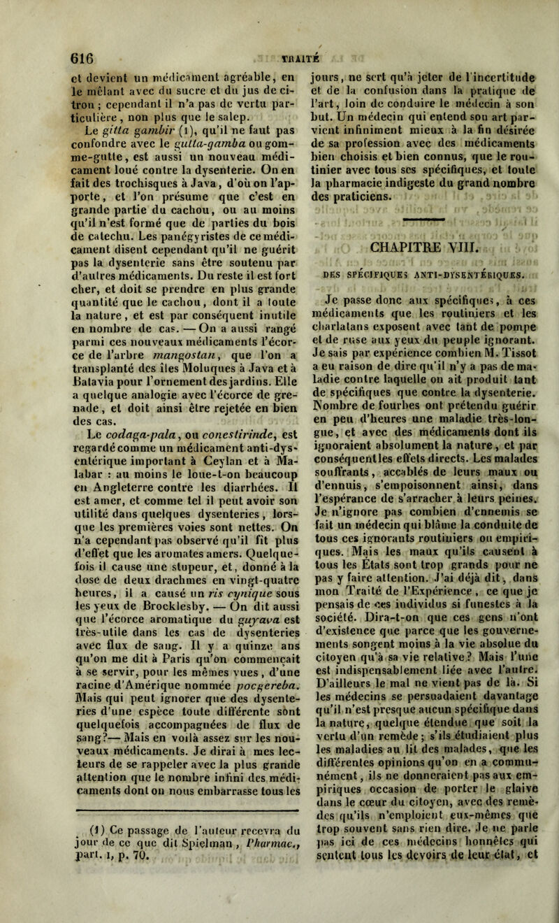 et devient un médicament agréable, en le mêlant avec du sucre et du jus de ci- tron ; cependant il n’a pas de vertu par- ticulière , non plus que le salep. Le gitta gambir (l), qu'il ne faut pas confondre avec le gulta-gamba ou gom- me-gutte, est aussi un nouveau médi- cament loué contre la dysenterie. On en fait des trochisques à Java, d’où on l’ap- porte , et l’on présume que c’est en grande partie du cachou, ou au moins qu’il n’est formé que de parties du bois de catechu. Les panégyristes de ce médi- cament disent cependant qu’il ne guérit pas la dysenterie sans être soutenu par d’autres médicaments. Du reste il est fort cher, et doit se prendre en plus grande quantité que le cachou, dont il a toute la nature, et est par conséquent inutile en nombre de cas. —On a aussi rangé parmi ces nouveaux médicaments l’écor- ce de l’arbre mangostan, que l’on a transplanté des îles Moluques à Java et à Batavia pour rornement des jardins. Elle a quelque analogie avec l’écorce de gre- nade , et doit ainsi être rejetée en bien des cas. Le codciga-pala, ou conestirinde, est regardé comme un médicament anti-dys* entérique important à Ceylan et à Ma- labar : au moins le loue-t-on beaucoup en Angleterre contre les diarrhées. Il est amer, et comme tel il peut avoir son utilité dans quelques dysenteries , lors- que les premières voies sont nettes. On n’a cependant pas observé qu’il fit plus d'effet que les aromates amers. Quelque- fois il cause une stupeur, et, donné à la dose de deux drachmes en vingt-quatre heures, il a causé un m sous les yeux de Brocklesby. — On dit aussi que l’écorce aromatique du guyava est très-utile dans les cas de dysenteries avec flux de sang. Il y a quinze ans qu’on me dit à Paris qu’on commençait à se servir, pour les mêmes vues, d’une racine d’Amérique nommée poegereba. Mais qui peut ignorer que des dysente- ries d’une espèce toute différente sont quelquefois accompagnées de flux de sang?—Mais en voilà assez sur les nou- veaux médicaments. Je dirai à mes lec- teurs de se rappeler avec la plus grande attention que le nombre infini des médi- caments dont on nous embarrasse tous les (1) Ce passage de l’auteur recevra du jour de ce que dit Spielman , Pharmac.t part, i, p. 70. jours, ne sert qu’à jeter de l’incertitude et de la confusion dans la pratique de l’art, loin de conduire le médecin à son but. Un médecin qui entend son art par- vient infiniment mieux à la fin désirée de sa profession avec des médicaments bien choisis et bien connus, que le rou- tinier avec tous ses spécifiques, et toute la pharmacie indigeste du grand nombre des praticiens. CHAPITRE VIII. DES SPÉCIFIQUES ANTI-DYSENTERIQUES. Je passe donc aux spécifiques, à ces médicaments que les routiniers et les charlatans exposent avec tant de pompe et de ruse aux yeux du peuple ignorant. Je sais par expérience combien M. Tissot a eu raison de dire qu’il n’y a pas de ma- ladie contre laquelle on ait produit tant de spécifiques que contre la dysenterie. Nombre de fourbes ont prétendu guérir en peu d’heures une maladie très-lon- gue, et avec des médicaments dont ils ignoraient absolument la nature, et par conséquentles effets directs. Les malades souffrants, accablés de leurs maux ou d’ennuis, s’empoisonnent ainsi, dans l’espérance de s’arracher à leurs peines. Je n’ignore pas combien d’enneinis se fait un médecin qui blâme la conduite de tous ces ignorants routiniers ou empiri- ques. Mais les maux qu’ils causent à tous les Etats sont trop grands pour ne pas y faire attention. J’ai déjà dit -, dans mon Traité de l’Expérience , ce que je pensais de ces individus si funestes à la société. Dira-t-on que ces gens n’ont d’existence que parce que les gouverne- ments songent moins à la vie absolue du citoyen qu’à sa vie relative ? Mais l’une est indispensablement liée avec l’autre. D’ailleurs le mal ne vient pas de là. Si les médecins se persuadaient davantage qu’il n’est presque aucun spécifique dans la nature, quelque étendue que soit la vertu d’un remède; s’ils étudiaient plus les maladies au lit des malades, que les différentes opinions qu’on en a commu- nément, ils ne donneraient pas aux em- piriques occasion de porter le glaive dans le cœur du citoyen, avec des remè- des qu’ils n’emploient eux-mêmes que trop souvent sans rien dire. Je ne parle pas ici de ces médecins honnêtes qui sentent tous les devoirs de leur état, et