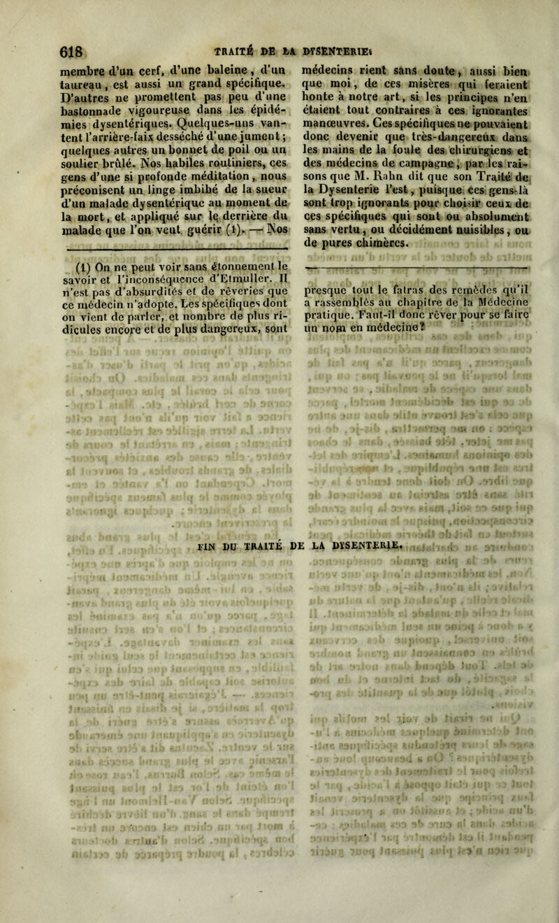 membre d’un cerf, d’une baleine, d’un taureau, est aussi un grand spécifique. D’autres ne promettent pas peu d’une bastonnade vigoureuse dans les épidé- mies dysentériques. Quelques-uns van- tent f arrière-faix desséché d’une jument ; quelques autres un bonnet de poil ou un soulier brûlé. Nos habiles routiniers, ces gens d’une si profonde méditation , nous préconisent un linge imbibé de la sueur d’un malade dysentérique au moment de la mort, et appliqué sur lq derrière du malade que l’on veut guérir (1). — Nos (1) On ne peut voir sans étonnement le savoir et l'inconséquence d’Etmuller. Il n’est pas d’absurdités et de rêveries que ce médecin n’adopte. Les spécifiques dont on vient de parler, et nombre de plus ri- dicules encore et de plus dangereux, sont médecins rient sans doute, aussi bien que moi, de ces misères qui feraient honte à notre art, si les principes n’en étaient tout contraires à ces ignorantes manœuvres. Ces spécifiques ne pouvaient donc devenir que très-dangereux dans les mains de la foule des chirurgiens et des médecins de campagne, par.les rai- sons que M. Rahn dit que son Traité de la Dysenterie l’est, puisque ces gensrlà sont trop ignorants pour choisir ceux de ces spécifiques qui sont ou absolument sans vertu, ou décidément nuisibles, ou de pures chimères. presque tout le fatras des remèdes qu’il a rassemblés au chapitre de la Médecine pratique. Faut-il donc rêver pour se faire un nom en médecine? FIN DU TRAITÉ DE LA DYSENTERIE.