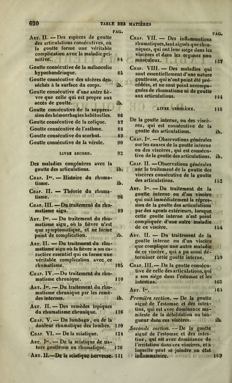 PAG. Art. II. — De s espèces de goutte des articulations consécutives, où la goutte forme une véritable complication avec la maladie pri- mitive. 84 Goutte consécutive de la mélancolie hypochondriaque. 85 Goutte consécutive des ulcères des- séchés à la surface du corps. ib. Goutte consécutive d’une autre fiè- vre que celle qui est propre aux accès de goutte. ib. Goutte consécutive de la suppres- sion des hémorrhagies habituelles. 86 Goutte consécutive de la colique. 87 Goutte consécutive de l’asthme. 88 Goutte consécutive du scorbut. 89 Goutte consécutive de la vérole. 90 LIVRE SECOND. 92 Des maladies congénères avec la goutte des articulations. ib. Chap. Ier. — Histoire du rhuma- tisme. ib. Chap. II. — Théorie du rhuma- tisme. 96 Chap. III. — Dq traitement du rhu- matisme aigu. 99 Art. Ier. — Du traitement du rhu- matisme aigu, où la fièvre n’est que symptomatique, et ne forme point de complication. ib. Art. II. — Du traitement du rhu- matisme aigu où la fièvre a un ca- ractère essentiel qui en forme une véritable complication avec ce rhumatisme. 105 Chap. IV.—Du traitement du rhu- matisme chronique. 110 Art. Ier. — Du traitement du rhu- matisme chronique par les remè- des internes. ib. Art. II. — Des remèdes topiques du rhumatisme chronique. 116 Chap. V. — Du lumbago , ou de la douleur rhumatique des lombes. 120 Chap. VI. — De la sciatique. 124 Art. Ier. — De la sciatique de na- ture goutteuse ou rhumatique. 126 Art. II.—De la sciatique nerveuse. 131 Chap. VII. — Des inflammations rhumatiques,tanl aiguës que chro- niques, qui ont leur siège dans les viscères et dans les organes non musculeux. 137 Chap. VIII. — Des maladies qui sont essentiellement d’une nature goutteuse, qui n’ont point été pré- cédées, et 11e sont point accompa- gnées de rhumatisme ni de goutte aux articulations. 144. livre troisième. 148 De la goutte interne, ou des viscè- res, qui est consécutive de la goutte des articulations. ib. Chap. Ier. —Observations générales sur les causes de la goutte interne ou des viscères, qui est consécu- tive de la goutte des articulations, ib. Chap. II. —Observations générales sur le traitement de la goutte des viscères consécutive de la goutte désarticulations. 152 Art. Ier. — Du traitement de la goutte interne ou d’un viscère qui suit immédiatement la répres- sion de la goutte des articulations par des agents extérieurs, lorsque cette goutte interne n’est point compliquée d’une autre maladie de ce viscère. 154 Art. II. — Du traitement de la goutte interne ou d’un viscère que complique une autre maladie de ce viscère , qui a pu aussi dé- terminer cette goutte interne. 159 Chap. III.— De la goutte consécu- tive de celle désarticulations,qui a son siège dans l’estomac et les intestins. 163 Art. Ier. 16 4 Première section. — De la goutte aiguë de l’estomac et des intes- tins, qui est avec dominance ma- nifeste de la débilitation ou lan- gueur dans ces viscères. ib. Seconde section. — De la goutte aiguë de l’estomac et des intes- tins, qui est avec dominance de l’irritation dans ces viscères, et à laquelle peut se joindre un état inflammatoire. 169