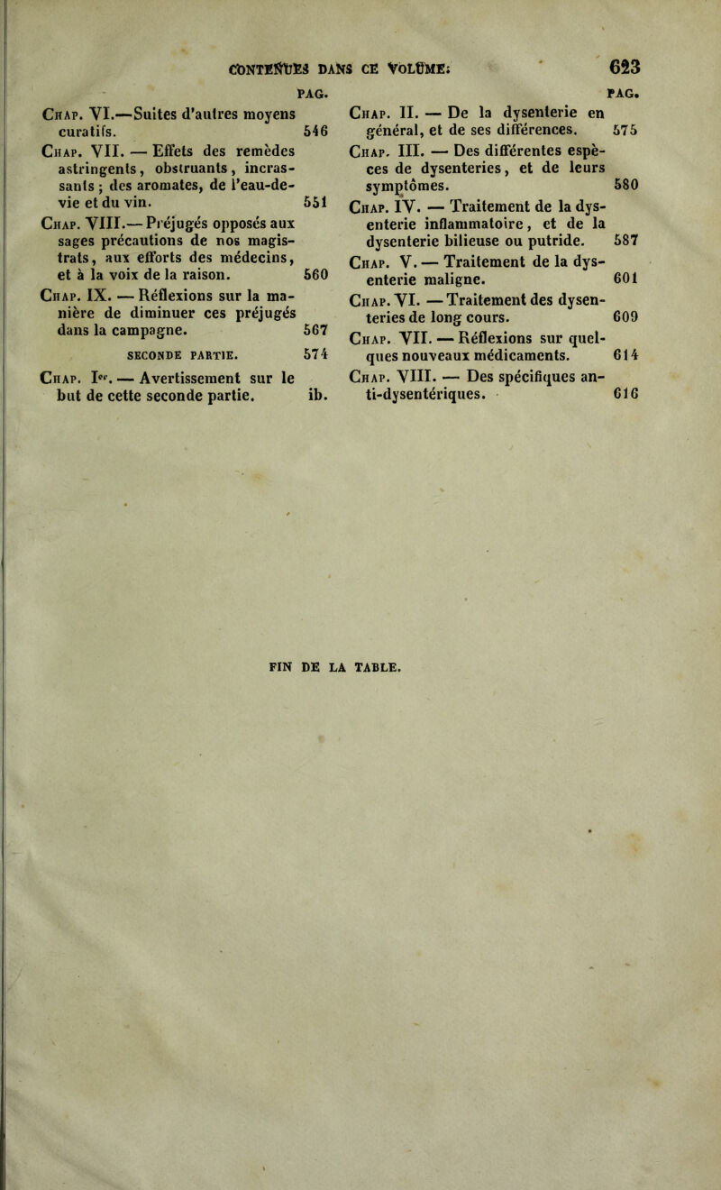 PAG. Chap. YI.—Suites d’autres moyens curatifs. 546 Chap. VII. — Effets des remèdes astringents, obstruants, incras- sants ; des aromates, de i’eau-de- vieetduvin. 551 Chap. VIII.— Préjugés opposés aux sages précautions de nos magis- trats, aux efforts des médecins, et à la voix de la raison. 560 Ciiap. IX. — Réflexions sur la ma- nière de diminuer ces préjugés dans la campagne. 567 SECONDE PARTIE. 574 Chap. Ier. — Avertissement sur le but de cette seconde partie. ib. PAG. Chap. II. —- De la dysenterie en général, et de ses différences. 575 Chap. III. — Des différentes espè- ces de dysenteries, et de leurs symptômes. 580 Chap. IV. — Traitement de la dys- enterie inflammatoire, et de la dysenterie bilieuse ou putride. 587 Chap. V. — Traitement de la dys- enterie maligne. 601 Ciiap. VI. —Traitement des dysen- teries de long cours. 609 Chap. VU. — Réflexions sur quel- ques nouveaux médicaments. 614 Chap. VIH. — Des spécifiques an- ti-dysentériques. 616 FIN DE LA TABLE.