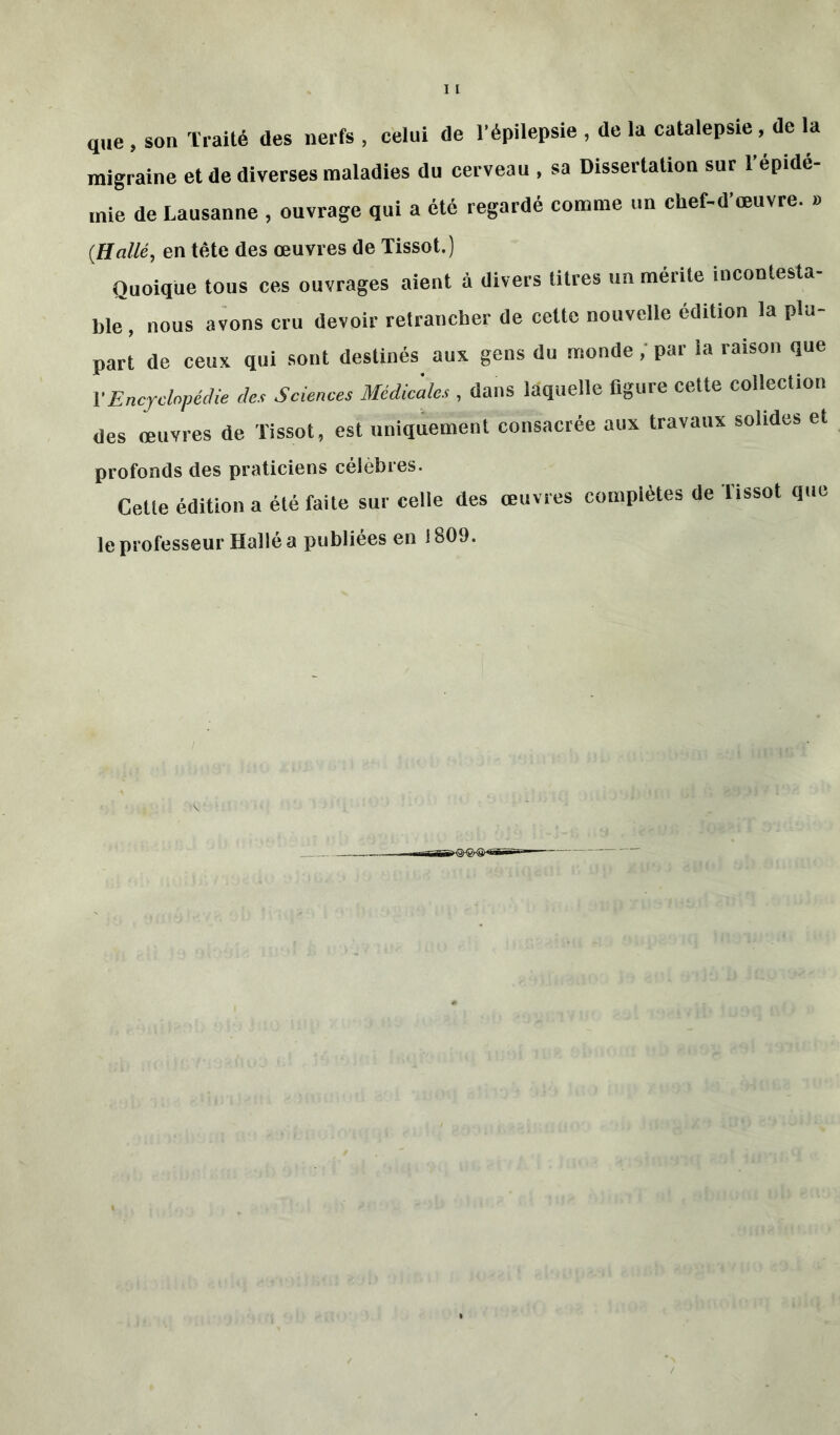 que , son Traité des nerfs , celui de l’épilepsie , de la catalepsie, de la migraine et de diverses maladies du cerveau , sa Dissertation sur l’épidé- mie de Lausanne , ouvrage qui a été regardé comme un chef-d œuvre. » {Halle, en tête des œuvres de Tissot.) Quoique tous ces ouvrages aient à divers titres un mérite incontesta- ble, nous avons cru devoir retrancher de celte nouvelle édition la plu- part de ceux qui sont destinés aux gens du monde, par la raison que Y Encyclopédie des Sciences Medicales , dans laquelle figure cette collection des œuvres de Tissot, est uniquement consacrée aux travaux solides et profonds des praticiens célèbres. Cette édition a été faite sur celle des œuvres complètes de Tissot que le professeur Halle a publiées en i 809.