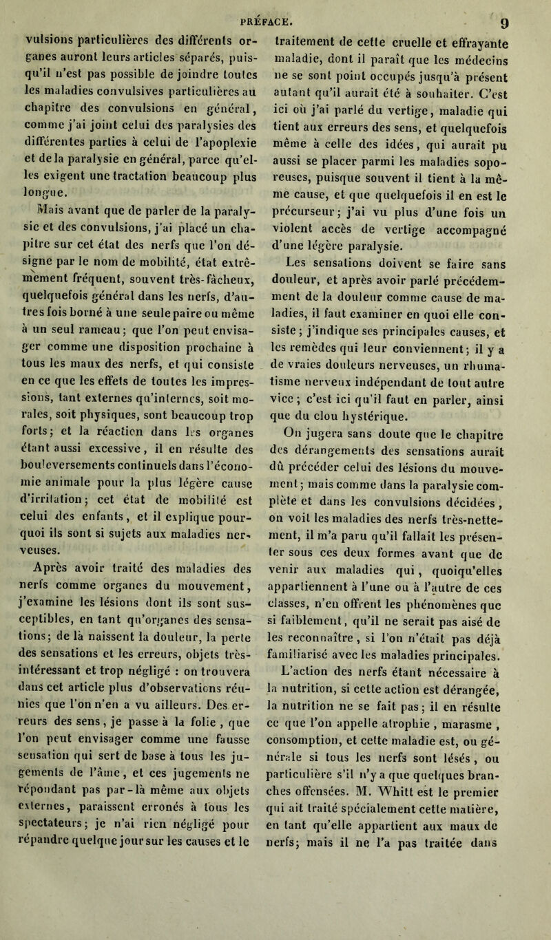 vulsions particulières des différents or- ganes auront leurs articles séparés, puis- qu’il n’est pas possible de joindre toutes les maladies convulsives particulières au chapitre des convulsions en général, comme j’ai joint celui des paralysies des différentes parties à celui de l’apoplexie et delà paralysie en général, parce qu’el- les exigent une tractation beaucoup plus longue. Mais avant que de parler de la paraly- sie et des convulsions, j’ai placé un cha- pitre sur cet état des nerfs que l’on dé- signe par le nom de mobilité, état extrê- mement fréquent, souvent très-fâcheux, quelquefois général dans les nerfs, d’au- tres fois borné à une seule paire ou même à un seul rameau; que l’on peut envisa- ger comme une disposition prochaine à tous les maux des nerfs, et qui consiste en ce que les effets de toutes les impres- sions, tant externes qu’internes, soit mo- rales, soit physiques, sont beaucoup trop forts; et la réaction dans 1rs organes étant aussi excessive, il en résulte des bouleversements continuels dans l’écono- mie animale pour la plus légère cause d’irritation; cet état de mobilité est celui des enfants, et il explique pour- quoi ils sont si sujets aux maladies ner- veuses. Après avoir traité des maladies des nerts comme organes du mouvement, j’examine les lésions dont ils sont sus- ceptibles, en tant qu’organes des sensa- tions; de là naissent la douleur, la perte des sensations et les erreurs, objets très- intéressant et trop négligé : on trouvera dans cet article plus d’observations réu- nies que l’on n’en a vu ailleurs. Des er- reurs des sens, je passe à la folie , que l’on peut envisager comme une fausse sensation qui sert de base à tous les ju- gements de l’âme, et ces jugements ne répondant pas par-là même aux objets externes, paraissent erronés à tous les spectateurs; je n’ai rien négligé pour répandre quelque jour sur les causes et le traitement de cette cruelle et effrayante maladie, dont il paraît que les médecins ne se sont point occupés jusqu’à présent autant qu’il aurait été à souhaiter. C’est ici où j’ai parlé du vertige, maladie qui tient aux erreurs des sens, et quelquefois même à celle des idées, qui aurait pu aussi se placer parmi les maladies sopo- reuses, puisque souvent il tient à la mê- me cause, et que quelquefois il en est le précurseur; j’ai vu plus d’une fois un violent accès de vertige accompagné d’une légère paralysie. Les sensations doivent se faire sans douleur, et après avoir parlé précédem- ment de la douleur comme cause de ma- ladies, il faut examiner en quoi elle con- siste ; j’indique scs principales causes, et les remèdes qui leur conviennent; il y a de vraies douleurs nerveuses, un rhuma- tisme nerveux indépendant de tout autre vice ; c’est ici qu’il faut en parler, ainsi que du clou hystérique. On jugera sans doute que le chapitre des dérangements des sensations aurait dû précéder celui des lésions du mouve- ment; mais comme dans la paralysie com- plète et dans les convulsions décidées , ou voit les maladies des nerfs très-nette- ment, il m’a paru qu’il fallait les présen- ter sous ces deux formes avant que de venir aux maladies qui, quoiqu’elles appartiennent à l’une ou à l’autre de ces classes, n’en offrent les phénomènes que si faiblement, qu’il ne serait pas aisé de les reconnaître, si l’on n’était pas déjà familiarisé avec les maladies principales. L’action des nerfs étant nécessaire à la nutrition, si cette action est dérangée, la nutrition ne se fait pas; il en résulte ce que l’on appelle atrophie , marasme , consomption, et cette maladie est, ou gé- nérale si tous les nerfs sont lésés , ou particulière s’il n’y a que quelques bran- ches offensées. M. Whitt est le premier qui ait traité spécialement cette matière, en tant qu’elle appartient aux maux de nerfs; mais il ne l’a pas traitée dans