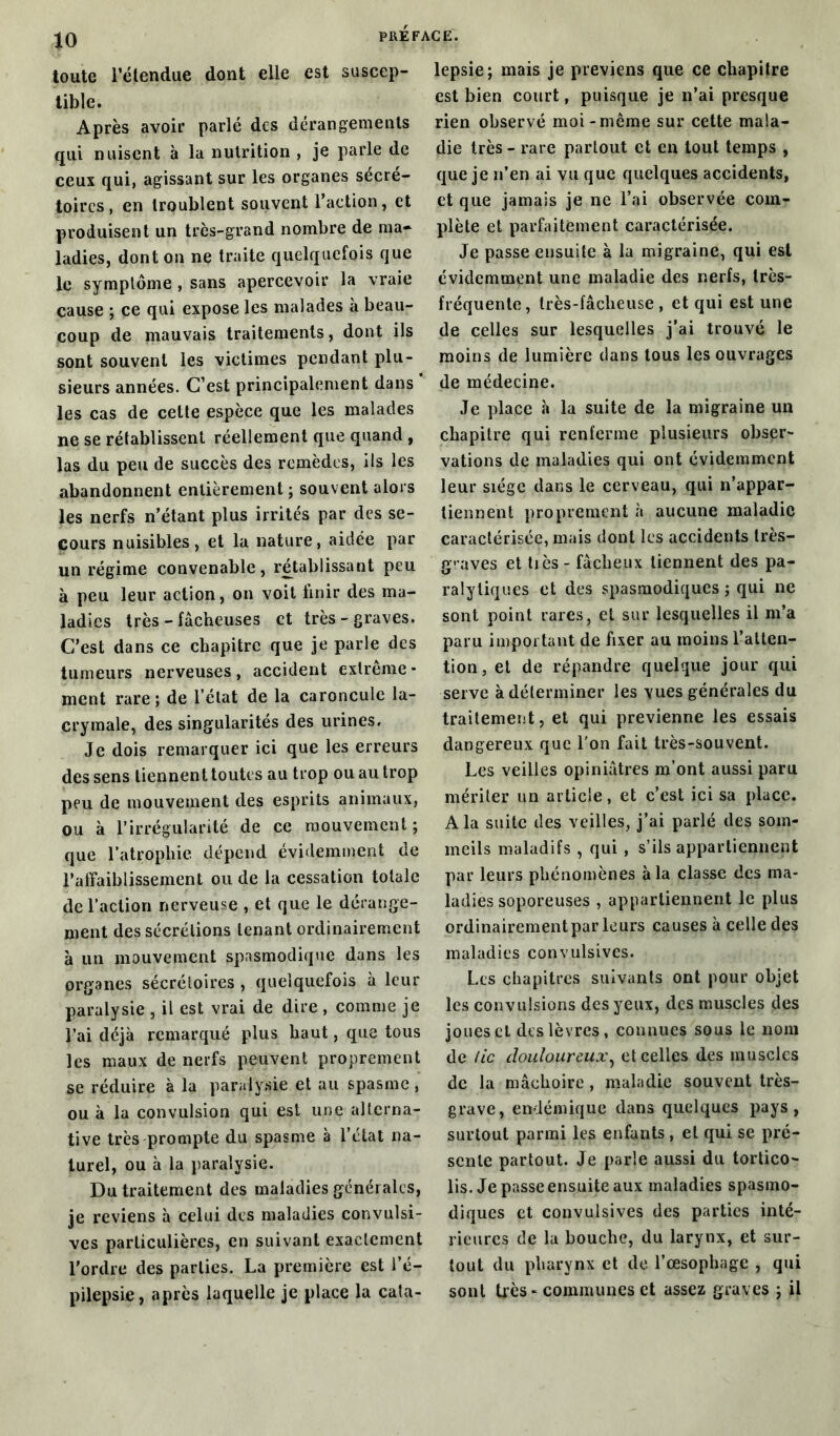 1° toute l’étendue dont elle est suscep- tible. Après avoir parlé des dérangements qui nuisent à la nutrition , je parle de ceux qui, agissant sur les organes sécré- toires, en troublent souvent l’action, et produisent un très-grand nombre de ma- ladies, dont on ne traite quelquefois que le symptôme , sans apercevoir la vraie cause ; ce qui expose les malades à beau- coup de mauvais traitements, dont ils sont souvent les victimes pendant plu- sieurs années. C’est principalement dans les cas de cette espèce que les malades ne se rétablissent réellement que quand , las du peu de succès des remèdes, ils les abandonnent entièrement ; souvent alors les nerfs n’étant plus irrités par des se- cours nuisibles, et la nature, aidée par un régime convenable, rétablissant peu à peu leur action, on voit finir des ma- ladies très - fâcheuses et très-graves. C’est dans ce chapitre que je parle des tumeurs nerveuses , accident extrême - ment rare; de l’état de la caroncule la- crymale, des singularités des urines. Je dois remarquer ici que les erreurs des sens tiennent toutes au trop ou au trop peu de mouvement des esprits animaux, ou à l'irrégularité de ce mouvement ; que l'atrophie dépend évidemment de l’affaiblissement ou de la cessation totale de l’action nerveuse , et que le dérange- ment des sécrétions tenant ordinairement à un mouvement spasmodique dans les organes sécrétoires , quelquefois à leur paralysie , il est vrai de dire , comme je l’ai déjà remarqué plus haut, que tous les maux de nerfs peuvent proprement se réduire à la paralysie et au spasme, ou à la convulsion qui est une alterna- tive très prompte du spasme à l’état na- turel, ou à la paralysie. Du traitement des maladies générales, je reviens à celui des maladies convulsi- ves particulières, en suivant exactement l’ordre des parties. La première est l’é- pilepsie, après laquelle je place la cata- lepsie; mais je préviens que ce chapitre est bien court, puisque je n’ai presque rien observé moi-même sur cette mala- die très - rare partout et en tout temps , que je n’en ai vu que quelques accidents, et que jamais je ne l’ai observée com- plète et parfaitement caractérisée. Je passe ensuite à la migraine, qui est évidemment une maladie des nerfs, très- fréquente, très-fâcheuse, et qui est une de celles sur lesquelles j’ai trouvé le moins de lumière dans tous les ouvrages de médecine. Je place à la suite de la migraine un chapitre qui renferme plusieurs obser- vations de maladies qui ont évidemment leur siège dans le cerveau, qui n’appar- tiennent proprement à aucune maladie caractérisée, mais dont les accidents très- graves et tiès - fâcheux tiennent des pa- ralytiques et des spasmodiques ; qui ne sont point rares, et sur lesquelles il m’a paru important de fixer au moins l’atten- tion, et de répandre quelque jour qui serve à déterminer les vues générales du traitement, et qui prévienne les essais dangereux que l'on fait très-souvent. Les veilles opiniâtres m’ont aussi paru mériter un article, et c’est ici sa place. A la suite des veilles, j’ai parlé des som- meils maladifs , qui , s’ils appartiennent par leurs phénomènes à la classe des ma- ladies soporeuses , appartiennent le plus ordinairementpar leurs causes à celle des maladies convulsives. Les chapitres suivants ont pour objet les convulsions des yeux, des muscles des joues et des lèvres, connues sous le nom de tic douloureux, et celles des muscles de la mâchoire, maladie souvent très- grave, endémique dans quelques pays, surtout parmi les enfants, et qui se pré- sente partout. Je parle aussi du tortico- lis. Je passe ensuite aux maladies spasmo- diques et convulsives des parties inté- rieures de la bouche, du larynx, et sur- tout du pharynx et de l’œsophage , qui sont très - communes et assez graves ; il