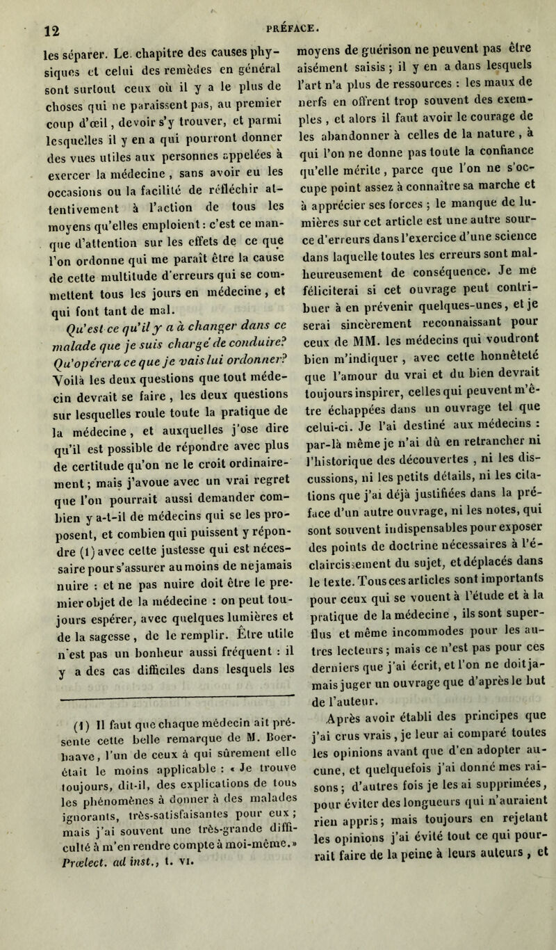 les séparer. Le. chapitre des causes phy- siques et celui des remèdes en général sont surtout ceux où il y a le plus de choses qui ne paraissent pas, au premier coup d’œil, devoir s’y trouver, et parmi lesquelles il y en a qui pourront donner des vues utiles aux personnes appelées à exercer la médecine , sans avoir eu les occasions ou la facilité de réfléchir at- tentivement à l’action de tous les moyens qu’elles emploient: c’est ce man- que d’attention sur les effets de ce que l’on ordonne qui me paraît être la cause de celte multitude d’erreurs qui se com- mettent tous les jours en médecine , et qui font tant de mal. Qu'est ce qu'il y a à changer dans ce malade que je suis charge de conduire? Qu'opérera ce que je vais lui ordonner? Voilà les deux questions que tout méde- cin devrait se faire , les deux questions sur lesquelles roule toute la pratique de la médecine, et auxquelles j’ose dire qu’il est possible de répondre avec plus de certitude qu’on ne le croit ordinaire- ment ; mais j’avoue avec un vrai regret que l’on pourrait aussi demander com- bien y a-t-il de médecins qui se les pro- posent, et combien qui puissent y répon- dre (1) avec celte justesse qui est néces- saire pour s’assurer au moins de ne jamais nuire : et ne pas nuire doit être le pre- mier objet de la médecine : on peut tou- jours espérer, avec quelques lumières et de la sagesse , de le remplir. Etre utile n'est pas un bonheur aussi fréquent : il y a des cas difficiles dans lesquels les (1 ) Il faut que chaque médecin ait pré- sente cette belle remarque de M. Boer- liaave, l’un de ceux à qui sûrement elle était le moins applicable : « Je trouve toujours, dit-il, des explications de tous les phénomènes à donner à des malades ignorants, très-satisfaisantes pour eux ; mais j’ai souvent une très-grande diffi- culté à m’en rendre compte à moi-même.» Prœlect. ad inst., t. vi. moyens de guérison ne peuvent pas être aisément saisis ; il y en a dans lesquels l’art n’a plus de ressources : les maux de nerfs en offrent trop souvent des exem- ples , et alors il faut avoir le courage de les abandonner à celles de la nature , à qui l’on ne donne pas toute la confiance qu’elle mérite, parce que l’on ne s’oc- cupe point assez à connaître sa marche et à apprécier ses forces ; le manque de lu- mières sur cet article est une autre sour- ce d’erreurs dans l’exercice d une science dans laquelle toutes les erreurs sont mal- heureusement de conséquence. Je me féliciterai si cet ouvrage peut contri- buer à en prévenir quelques-unes, et je serai sincèrement reconnaissant pour ceux de MM. les médecins qui voudront bien m’indiquer , avec cette honnêteté que l’amour du vrai et du bien devrait toujours inspirer, celles qui peuvent mè- tre échappées dans un ouvrage tel que celui-ci. Je l’ai destine aux médecins : par-là même je n’ai dû en retrancher ni l’historique des découvertes , ni les dis- cussions, ni les petits détails, ni les cita- tions que j’ai déjà justifiées dans la pré- face d’un autre ouvrage, ni les notes, qui sont souvent indispensables pour exposer des points de doctrine nécessaires a 1 e- claircissement du sujet, et déplacés dans le texte. Tous ces articles sont importants pour ceux qui se vouent à l’étude et à la pratique de la médecine , ils sont super- flus et même incommodes pour les au- tres lecteurs ; mais ce n’est pas pour ces derniers que j’ai écrit, et l’on ne doit ja- mais juger un ouvrage que d’après le but de l’auteur. Après avoir établi des principes que j’ai crus vrais , je leur ai comparé toutes les opinions avant que d’en adopter au- cune, et quelquefois j’ai donné mes rai- sons; d’autres fois je lésai supprimées, pour éviter des longueurs qui n’auraient rien appris; mais toujours en rejetant les opinions j’ai évité tout ce qui pour- rait faire de la peine à leurs auteurs , et