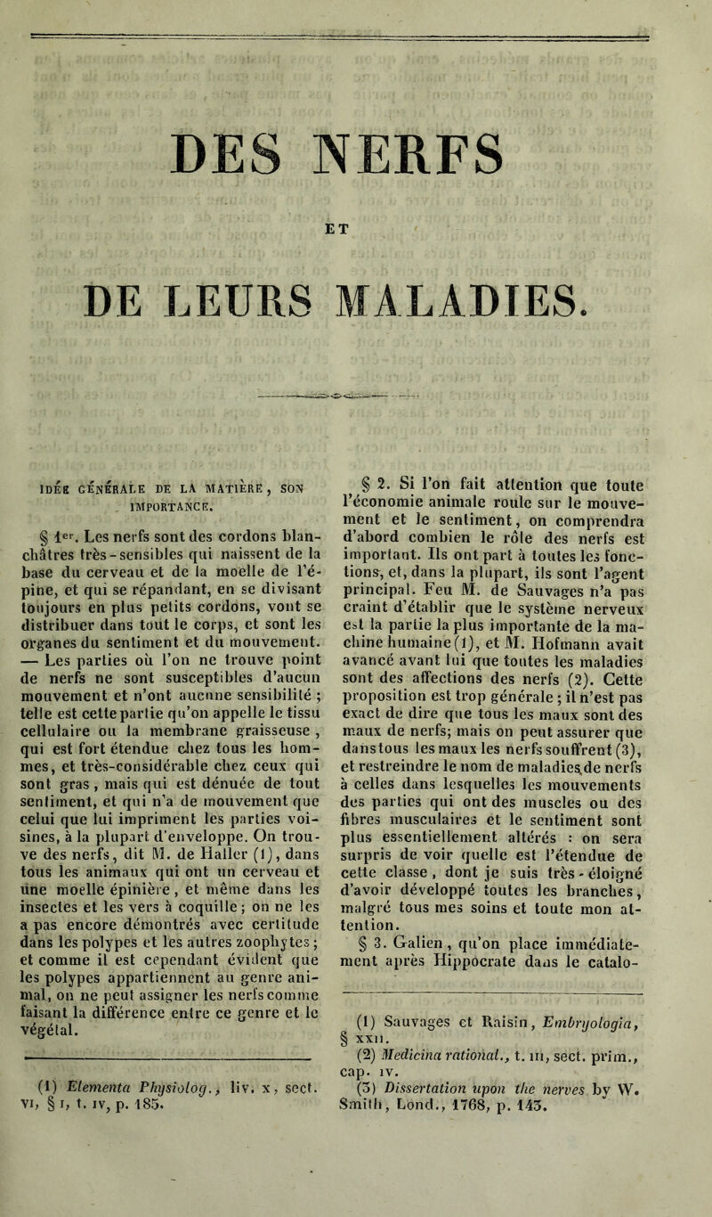 DES NERFS ET DE LEURS MALADIES. IDÉE GÉNÉRALE DE LA MATIERE , SON IMPORTANCE. § 1er. Les nerfs sont des cordons blan- châtres très-sensibles qui naissent de la base du cerveau et de la moelle de l’é- pine, et qui se répandant, en se divisant toujours en plus petits cordons, vont se distribuer dans tout le corps, et sont les organes du sentiment et du mouvement. — Les parties où l’on ne trouve point de nerfs ne sont susceptibles d’aucun mouvement et n’ont aucune sensibilité ; telle est cette partie qu’on appelle le tissu cellulaire ou la membrane graisseuse , qui est fort étendue chez tous les hom- mes, et très-considérable chez ceux qui sont gras , mais qui est dénuée de tout sentiment, et qui n’a de mouvement que celui que lui impriment les parties voi- sines, à la plupart d’enveloppe. On trou- ve des nerfs, dit M. de Haller (1), dans tous les animaux qui ont un cerveau et une moelle épinière, et même dans les insectes et les vers à coquille; on ne les a pas encore démontrés avec certitude dans les polypes et les autres zoophytes ; et comme il est cependant évident que les polypes appartiennent au genre ani- mal, on ne peut assigner les nerïscomme faisant la différence entre ce genre et le végétal. (1) Elementa Physiolog., liv. x, sect. vi, § i, t. iv, p. 185. § 2. Si l’on fait attention que toute l’économie animale roule sur le mouve- ment et le sentiment, on comprendra d’abord combien le rôle des nerfs est important. Ils ont part à toutes les fonc- tions, et, dans la plupart, ils sont l’agent principal. Feu M. de Sauvages n’a pas craint d’établir que le système nerveux est la partie la plus importante de la ma- chine humaine (1), etM. Hofmann avait avancé avant lui que toutes les maladies sont des affections des nerfs (2). Celte proposition est trop générale ; il n’est pas exact de dire que tous les maux sont des maux de nerfs; mais on peut assurer que danstous les maux les nerfs souffrent (3), et restreindre le nom de maladiess.de nerfs à celles dans lesquelles les mouvements des parties qui ont des muscles ou des fibres musculaires et le sentiment sont plus essentiellement altérés : on sera surpris de voir quelle est l’étendue de cette classe, dont je suis très-éloigné d’avoir développé toutes les branches, malgré tous mes soins et toute mon at- tention. § 3. Galien, qu’on place immédiate- ment après Hippocrate dans le catalo- (1) Sauvages et Raisin, Embryologia, § XXI). (2) Medicina rational., t. ni, sect. prim., cap. îv. (3) Dissertation upon the nerves by W. Smith, Lond., 1768, p. 143.