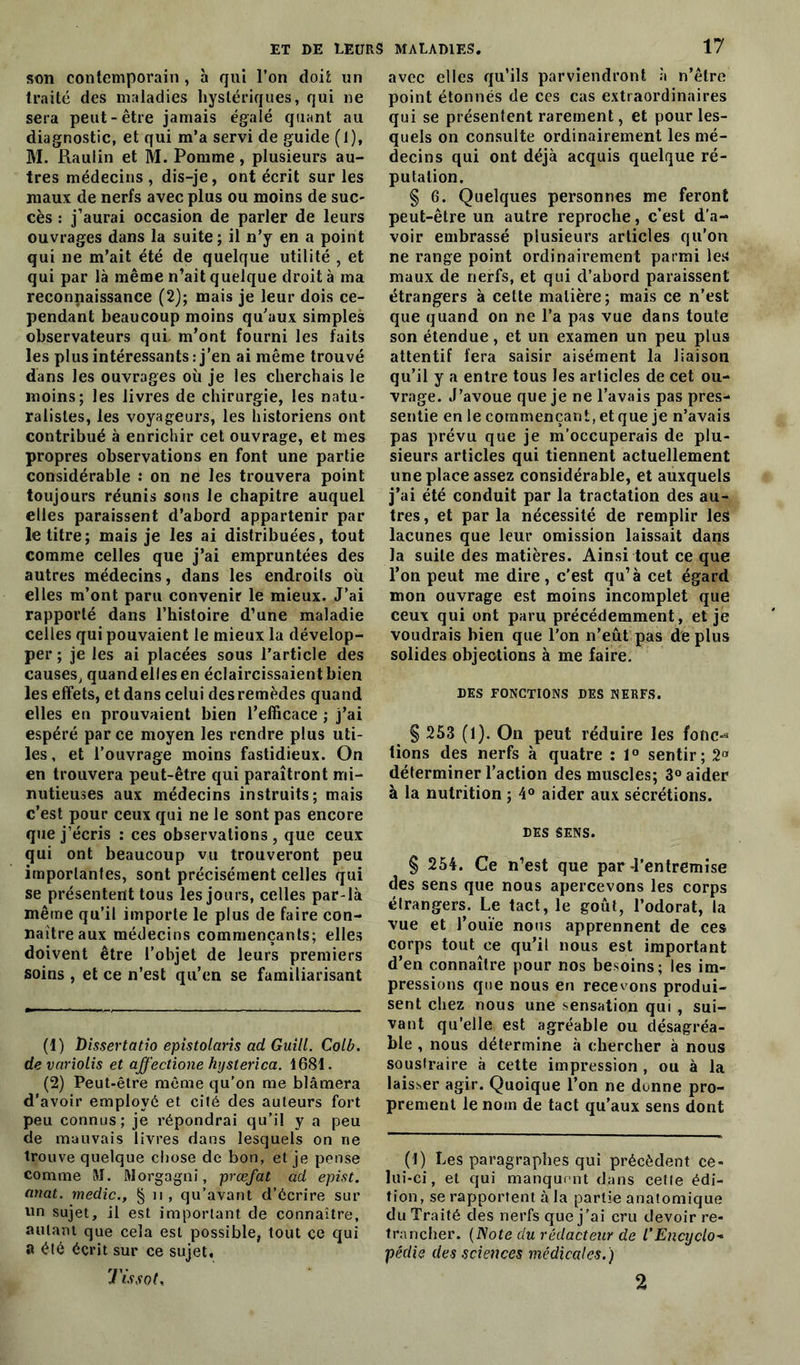 son contemporain , h qui l’on doit un traité des maladies hystériques, qui ne sera peut-être jamais égalé quant au diagnostic, et qui m’a servi de guide (1), M. Rauiin et M. Pomme, plusieurs au- tres médecins , dis-je, ont écrit sur les maux de nerfs avec plus ou moins de suc- cès : j’aurai occasion de parler de leurs ouvrages dans la suite; il n’y en a point qui 11e m’ait été de quelque utilité , et qui par là même n’ait quelque droit à ma reconpaissance (2); mais je leur dois ce- pendant beaucoup moins qu’aux simples observateurs qui. m’ont fourni les faits les plus intéressants: j’en ai même trouvé dans les ouvrages où je les cherchais le moins; les livres de chirurgie, les natu- ralistes, les voyageurs, les historiens ont contribué à enrichir cet ouvrage, et mes propres observations en font une partie considérable : on ne les trouvera point toujours réunis sous le chapitre auquel elles paraissent d’abord appartenir par le titre; mais je les ai distribuées, tout comme celles que j’ai empruntées des autres médecins, dans les endroits où elles m’ont paru convenir le mieux. J’ai rapporté dans l’histoire d’une maladie celles qui pouvaient le mieux la dévelop- per ; je les ai placées sous l’article des causes, quandellesen éclaircissaient bien les effets, et dans celui des remèdes quand elles en prouvaient bien l’efficace ; j’ai espéré par ce moyen les rendre plus uti- les, et l’ouvrage moins fastidieux. On en trouvera peut-être qui paraîtront mi- nutieuses aux médecins instruits; mais c’est pour ceux qui ne le sont pas encore que j’écris : ces observations , que ceux qui ont beaucoup vu trouveront peu importantes, sont précisément celles qui se présentent tous les jours, celles par-là même qu’il importe le plus de faire con- naître aux médecins commençants; elles doivent être l’objet de leurs premiers soins , et ce n’est qu’en se familiarisant (1) Dissertatio epistolaris ad Guill. Colb. de variolis et affectione hyslerica. 1681. (2) Peut-être même qu’on me blâmera d’avoir employé et cité des auteurs fort peu connus; je répondrai qu’il y a peu de mauvais livres dans lesquels on ne trouve quelque chose de bon, et je pense comme M. Morgagni, prœfat ad epist. anat. medic., § 11, qu’avant d’écrire sur un sujet, il est important de connaître, autant que cela est possible, tout çe qui a été écrit sur ce sujet. Tissot, avec elles qu’ils parviendront à n’être point étonnés de ces cas extraordinaires qui se présentent rarement, et pour les- quels on consulte ordinairement les mé- decins qui ont déjà acquis quelque ré- putation. § G. Quelques personnes me feront peut-être un autre reproche, c’est d’a- voir embrassé plusieurs articles qu’on ne range point ordinairement parmi les maux de nerfs, et qui d’abord paraissent étrangers à cette matière; mais ce n’est que quand on ne l’a pas vue dans toute son étendue, et un examen un peu plus attentif fera saisir aisément la liaison qu’il y a entre tous les articles de cet ou- vrage. J’avoue que je ne l’avais pas pres- sentie en le commençant, et que je n’avais pas prévu que je m’occuperais de plu- sieurs articles qui tiennent actuellement une place assez considérable, et auxquels j’ai été conduit par la tractation des au- tres, et parla nécessité de remplir les lacunes que leur omission laissait dans la suite des matières. Ainsi tout ce que l’on peut me dire, c’est qu’à cet égard mon ouvrage est moins incomplet que ceux qui ont paru précédemment, et je voudrais bien que l’on n’eùt pas de plus solides objections à me faire. DES FONCTIONS DES NERFS. § 253 (1). On peut réduire les folie-* lions des nerfs à quatre : 1° sentir; 2a déterminer l’action des muscles; 3° aider à la nutrition ; 4° aider aux sécrétions. DES SENS. § 254. Ce n’est que par-l’entremise des sens que nous apercevons les corps élrangers. Le tact, le goût, l’odorat, la vue et l’ouïe nous apprennent de ces corps tout ce qu’il nous est important d’en connaître pour nos besoins; les im- pressions que nous en recevons produi- sent chez nous une sensation qui , sui- vant qu’elle est agréable ou désagréa- ble , nous détermine à chercher à nous soustraire à cette impression , ou à la laisser agir. Quoique l’on ne donne pro- prement le nom de tact qu’aux sens dont (t) Les paragraphes qui précèdent ce- lui-ci, et qui manquent dans cette édi- tion, se rapportent à la partie anatomique du Traité des nerfs que j’ai cru devoir re- trancher. (Note du rédacteur de l'Encyclo- pédie des sciences médicales. ) 2