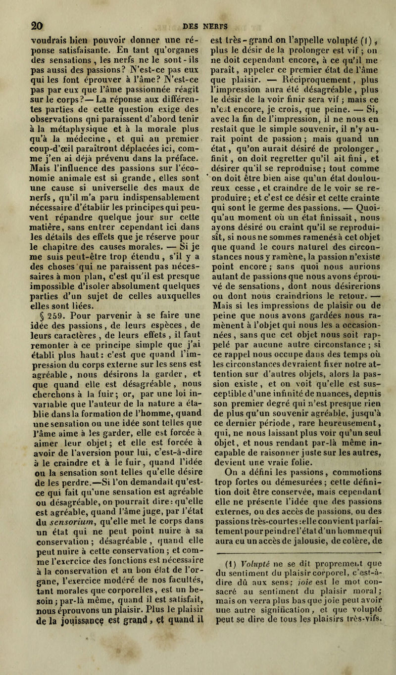 voudrais bien pouvoir donner une ré- ponse satisfaisante. En tant qu’organes des sensations , les nerfs ne le sont - ils pas aussi des passions? N’est-ce pas eux qui les font éprouver à l’âme? N’est-ce pas par eux que l’âme passionnée réagit sur le corps?—La réponse aux différen- tes parties de cette question exige des observations qni paraissent d’abord tenir à la métaphysique et à la morale plus qu’à la médecine , et qui au premier coup-d’œil paraîtront déplacées ici, com- me j’en ai déjà prévenu dans la préface. Mais l’influence des passions sur l’éco- nomie animale est si grande, elles sont une cause si universelle des maux de nerfs , qu’il m’a paru indispensablement nécessaire d’établir les principes qui peu- vent répandre quelque jour sur cette matière, sans entrer cependant ici dans les détails des effets que je réserve pour le chapitre des causes morales. — Si je me suis peut-être trop étendu, s’il y a des choses qui ne paraissent pas néces- saires à mon plan, c’est qu’il est presque impossible d’isoler absolument quelques parties d’un sujet de celles auxquelles elles sont liées. § 259. Pour parvenir à se faire une idée des passions, de leurs espèces , de leurs caractères , de leurs effets , il faut remonter à ce principe simple que j’ai établi plus haut: c’est que quand l’im- pression du corps externe sur les sens est agréable , nous désirons la garder, et que quand elle est désagréable , nous cherchons à la fuir; or, par une loi in- variable que l’auteur de la nature a éta- blie dansla formation de l’homme, quand une sensation ou une idée sont telles que l’âme aime à les garder, elle est forcée à aimer leur objet; et elle est forcée à avoir de l’aversion pour lui, c’est-à-dire à le craindre et à le fuir, quand l’idée ou la sensation sont telles qu’elle désire de les perdre.—Si l’on demandait qu’est- ce qui fait qu’une sensation est agréable ou désagréable, on pourrait dire: qu’elle est agréable, quand l’âme juge, par l’état du sensorium, qu’elle met le corps dans un état qui ne peut point nuire à sa conservation ; désagréable , quand elle peut nuire à cette conservation ; et com- me l’exercice des fonctions est nécessaire à la conservation et au bon état de l’or- gane, l’exercice modéré de nos facultés, tant morales que corporelles, est un be- soin ; par-là même, quand il est satisfait, nous éprouvons un plaisir. Plus le plaisir de la jouissance est grand, et quand il est très-grand on l’appelle volupté (I), plus le désir de la prolonger est vif ; on ne doit cependant encore, à ce qu’il me paraît, appeler ce premier état de l’âme que plaisir. — Réciproquement, plus l’impression aura été désagréable , plus le désir de la voir finir sera vif ; mais ce n’est encore, je crois, que peine. — Si, avec la fin de l’impression, il ne nous en restait que le simple souvenir, il n’y au- rait point de passion ; mais quand un état, qu’on aurait désiré de prolonger, finit , on doit regretter qu’il ait fini, et désirer qu’il se reproduise ; tout comme on doit être bien aise qu’un état doulou- reux cesse , et craindre de le voir se re- produire ; et c’est ce désir et cette crainte qui sont le germe des passions. — Quoi- qu’au moment où un état finissait, nous ayons désiré ou craint qu’il se reprodui- sît, si nous ne sommes ramenés à cet objet que quand le cours naturel des circon- stances nous y ramène, la passion n’existe point encore ; sans quoi nous aurions autant de passions que nous avons éprou- vé de sensations, dont nous désirerions ou dont nous craindrions le retour. — Mais si les impressions de plaisir ou de peine que nous avons gardées nous ra- mènent à l’objet qui nous les a occasion- nées , sans que cet objet nous soit rap- pelé par aucune autre circonstance ; si ce rappel nous occupe dans des temps où les circonstances devraient fixer notre at- tention sur d’autres objets, alors la pas- sion existe , et on voit qu’elle est sus- ceptible d’une infinité de nuances, depuis son premier degré qui n’est presque rien de plus qu’un souvenir agréable, jusqu’à ce dernier période , rare heureusement, qui, ne nous laissant plus voir qu’un seul objet, et nous rendant par-là même in- capable de raisonner juste sur les autres, devient une vraie folie. On a défini les passions, commotions trop fortes ou démesurées ; cette défini- tion doit être conservée, mais cependant elle ne présente l’idée que des passions externes, ou des accès de passions, ou des passions très-courtes :elle convient parfai- tement pour peindre l'état d’un homme qui aura eu un accès de jalousie, de colère, de (1) Volupté ne se dit proprement que du sentiment du plaisir corporel, c’est-à- dire dû aux sens; joie est le mot con- sacré au sentiment du plaisir moral ; maison verra plus basque joie peut avoir une autre signification, et que volupté peut se dire de tous les plaisirs très-vifs.