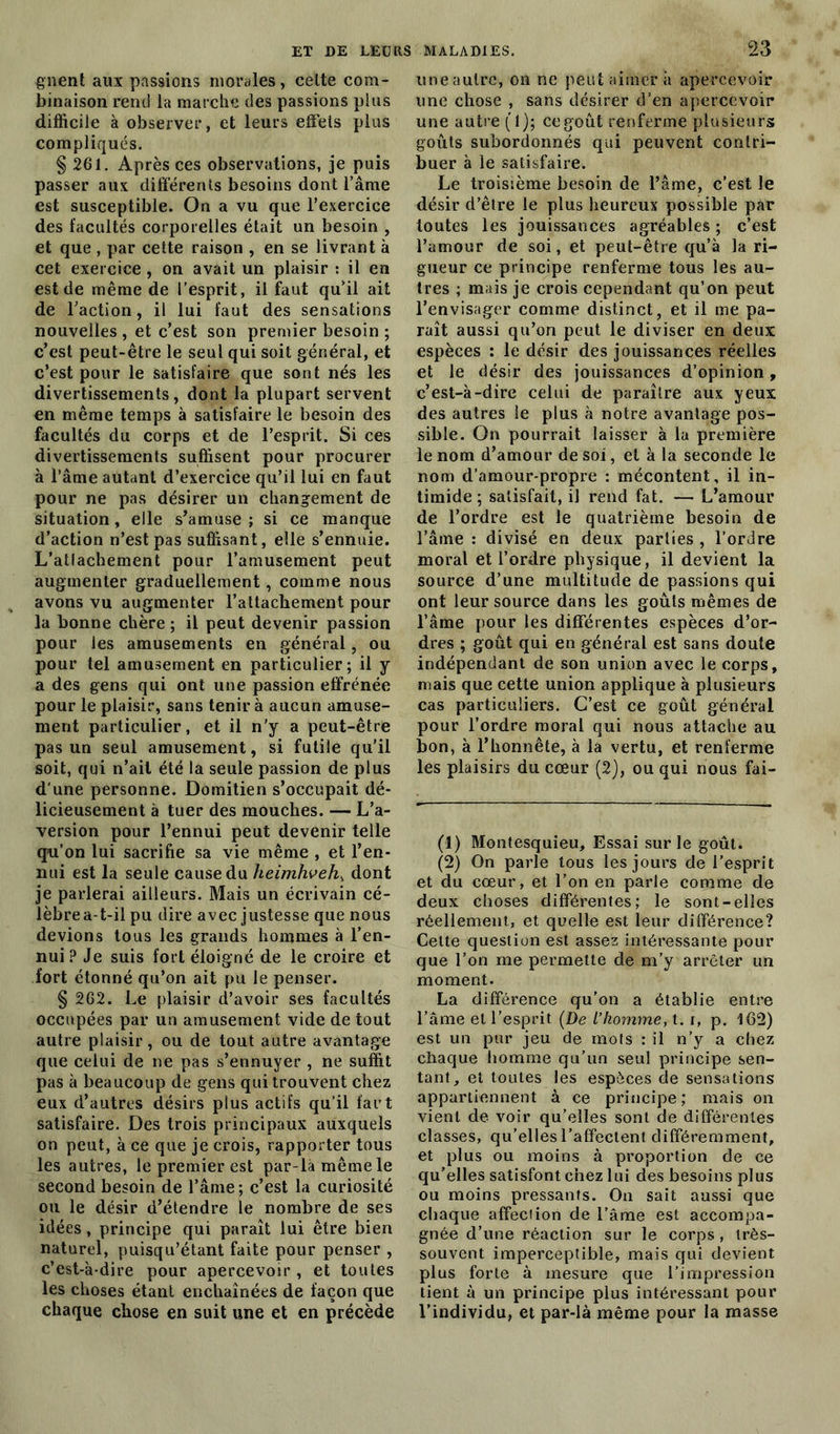 gnent aux passions morales, celte com- binaison rend la marche (les passions plus difficile à observer, et leurs effets plus compliqués. § 261. Après ces observations, je puis passer aux différents besoins dont l’âme est susceptible. On a vu que l’exercice des facultés corporelles était un besoin , et que , par cette raison , en se livrant à cet exercice , on avait un plaisir : il en est de même de l’esprit, il faut qu’il ait de l’action, il lui faut des sensations nouvelles , et c’est son premier besoin ; c’est peut-être le seul qui soit général, et c’est pour le satisfaire que sont nés les divertissements, dont la plupart servent en même temps à satisfaire le besoin des facultés du corps et de l’esprit. Si ces divertissements suffisent pour procurer à l’âme autant d’exercice qu’il lui en faut pour ne pas désirer un changement de situation , elle s’amuse ; si ce manque d’action n’est pas suffisant, elle s’ennuie. L’atlachement pour l’amusement peut augmenter graduellement, comme nous avons vu augmenter l’attachement pour la bonne chère ; il peut devenir passion pour les amusements en général, ou pour tel amusement en particulier; il y a des gens qui ont une passion effrénée pour le plaisir, sans tenir à aucun amuse- ment particulier, et il n'y a peut-être pas un seul amusement, si futile qu’il soit, qui n’ait été la seule passion de plus d'une personne. Domitien s’occupait dé- licieusement à tuer des mouches. — L’a- version pour l’ennui peut devenir telle qu’on lui sacrifie sa vie même , et l’en- nui est la seule cause du heimhveh, dont je parlerai ailleurs. Mais un écrivain cé- lèbrea-t-il pu dire avec justesse que nous devions tous les grands hommes à l’en- nui ? Je suis fort éloigné de le croire et fort étonné qu’on ait pu le penser. § 262. Le plaisir d’avoir ses facultés occupées par un amusement vide de tout autre plaisir, ou de tout autre avantage que celui de ne pas s’ennuyer , ne suffit pas à beaucoup de gens qui trouvent chez eux d’autres désirs plus actifs qu’il fart satisfaire. Des trois principaux auxquels on peut, à ce que je crois, rapporter tous les autres, le premier est par-là même le second besoin de l’âme; c’est la curiosité ou le désir d’étendre le nombre de ses idées, principe qui paraît lui être bien naturel, puisqu’étant faite pour penser , c’est-à-dire pour apercevoir , et toutes les choses étant enchaînées de façon que chaque chose en suit une et en précède une autre, on ne peut aimer à apercevoir une chose , sans désirer d’en apercevoir une autre (f); ce goût renferme plusieurs goûts subordonnés qui peuvent contri- buer à le satisfaire. Le troisième besoin de l’âme, c’est le désir d’être le plus heureux possible par toutes les jouissances agréables ; c’est l’amour de soi, et peut-être qu’à la ri- gueur ce principe renferme tous les au- tres ; mais je crois cependant qu’on peut l’envisager comme distinct, et il me pa- raît aussi qu’on peut le diviser en deux espèces : le désir des jouissances réelles et le désir des jouissances d’opinion, c’est-à-dire celui de paraître aux yeux des autres le plus à notre avantage pos- sible. On pourrait laisser à la première le nom d’amour de soi, et à la seconde le nom d’amour-propre : mécontent, il in- timide ; satisfait, il rend fat. — L’amour de l’ordre est le quatrième besoin de l’âme : divisé en deux parties , l’ordre moral et l’ordre physique, il devient la source d’une multitude de passions qui ont leur source dans les goûts mêmes de l’âme pour les différentes espèces d’or- dres ; goût qui en général est sans doute indépendant de son union avec le corps, mais que cette union applique à plusieurs cas particuliers. C’est ce goût général pour l’ordre moral qui nous attache au bon, à l’honnête, à la vertu, et renferme les plaisirs du cœur (2), ou qui nous fai- (1) Montesquieu, Essai sur le goût. (2) On parle tous les jours de l’esprit et du cœur, et l’on en parle comme de deux choses différentes; le sont-elles réellement, et quelle est leur différence? Celte question est assez intéressante pour que l’on me permette de m’y arrêter un moment. La différence qu'on a établie entre l’âme et l’esprit (De l’homme, 1.1, p. 162) est un pur jeu de mots : il n’y a chez chaque homme qu’un seul principe sen- tant, et toutes les espèces de sensations appartiennent à ce principe; mais on vient de voir qu’elles sont de différentes classes, qu’elles l’affectent différemment, et plus ou moins à proportion de ce qu’elles satisfont chez lui des besoins plus ou moins pressants. On sait aussi que chaque affection de l’âme est accompa- gnée d’une réaction sur le corps, très- souvent imperceptible, mais qui devient plus forte à mesure que l’impression tient à un principe plus intéressant pour l’individu, et par-là même pour la masse