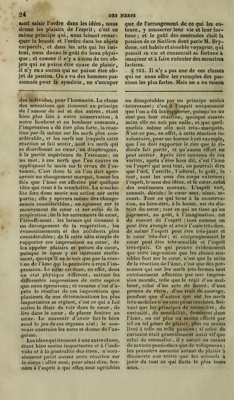 sant saisir l’ordre dans les idées, nous donne les plaisirs de l’esprit ; c’est ce même principe qui, nous faisant remar- quer la beauté et l’ordre dans les objets corporels, et dans les arts qui les imi- tent, nous donne le goût du beau physi- que ; et comme il n’y a aucun de ces ob- jets qui ne puisse être cause de plaisir, il n’y en a aucun qui ne puisse être ob- jet. de passion. On a vu des hommes pas- sionnés pour la symétrie, ne s’occuper des individus, pour l’humanité. La classe des sensations qui tiennent au principe de l’amour de soi et des autres, étant bien plus liée à noire conservation, à notre bonheur et au bonheur commun, l’impression a dû être plus forte, la réac- tion par-là même sur les nerfs plus con- sidérable, et les nerfs sur lesquels cette réaction se fait sentir, sont les nerfs qui se distribuent au cœur, au diaphragme, à la partie supérieure de l’estomac; en un mot, à ces nerfs que l’on couvre en appliquant la main sur le creux de l’es- tomac. C’est donc là où l’on doit aper- cevoir un changement marqué, toutes les fois que l’âme est affectée par quélque idée qui tient à la sensibilité. La sensibi- lité fera donc sentir son action sur cette partie; elle y opérera même des change- ments considérables, en agissant sur le mouvement du cœur et sur celui de la respiration : de là les serrements de cœur, l'étouffement, les larmes qui tiennent à un dérangement de la respiration, les évanouissements et des accidents plus considérables; de là celte idée simple de rapporter ces impressions au cœur, de les appeler plaisirs et peines du cœur, puisque le cœur y est intéressé réelle- ment, quoiqu’il ne le soit que par la réac- tion de l’âme qui la première a reçu l’im- pression. Le cœur est donc, en effet, dans un état physique différent, suivant les différentes impressions de cette espèce que nous éprouvons ; et comme c’est d’a- près le résultat de ces impressions que plusieurs de nos déterminations les plus importantes se règlent, c’est ce qui a fait naître le désir de voir dans le cœur, de lire dans le cœur , de placer fenêtre au cœur. Le souvenir d’avoir faille bien rend le jeu de ces organes aisé; le sou- venir contraire les serre et donne de l’an- goisse. Les idées qui tiennent à une autre classe, étant bien moins importantes et à l’indi- vidu et à la généralité des êtres , n’occa- sionnent point autant cette réaction sur le corps : elles sont, pour ainsi dire, bor- nées à l’esprit à qui elles sont agréables que de l’arrangement de ce qui les en- toure , y consacrer leur vie et leur for- tune ; et le goût des contrastes était la passion de ce Sicilien dont parle M. Bry- done, cet habile etaiinable voyageur, qui passait sa vie et consacrait sa fortune à imaginer et à faire exécuter des monstres factices. § 263. Il n’y a pas une de ces classes qui ne nous offre les exemples des pas- sions les plus fortes. Mais on a eu raison ou désagréables par un principe moins «intéressant; c’est à l’esprit uniquement que l’on a dû les rapporter, puisqu’on ne sent pas leur réaction, quoique assuré- ment elle ne soit pas nulle, et que quel- quefois même elle soit très-marquée. IN’est-ce pas, eu effet, à cette réaction in- volontaire, pour me borner à cet exemple, que l’on doit rapporter le rire que le ri- dicule fait partir, et qu’aucun effort ne peut arrêter. Après être convenu de ces vérités, après s’être bien dit, c’est l’âme ou l’esprit qui sent tout, on pourrait dire que l’œil, l'oreille, l’odorat, le goût, le lact, sont les sens des corps externes; l’esprit, le sens des idées, et le cœur, celui des sentiments moraux. L’esprit voit, connaît, décide; le cœur sent, aime, se- court. Tout ce qui tient à la conserva- tion, au bien-être, à la bonté, est du dis- trict du cœur; tout ce qui ne tient qu’au jugement, au goût, à l’imagination, est du ressort de l’esprit : tout comme on peut être aveugle et avoir l’ouïe très-fine, de même l’esprit peut être très-juste et le cœur très-dur; et réciproquement le cœur peut être très-sensible et l’esprit très-épais. Ce qui prouve évidemment que cette impression que les choses sen- sibles font sur le cœur, n’est que la suite de la réaction de l’âme, c’est que des per- sonnes qui ont les nerfs {rès-fermes sont extrêmement affectées par une impres- sion morale, telle que le récit d’un mal- heur ? celui d’un acte de bonté, d’une preuve de vertu, d’un trait de courage, pendant que d’autres qui ont les nerfs très-mobiles n’en sont point touchées. Sui- vant que les principes de sensualité, de curiosité, de sensibilité, dominent dans l’âme, on est plus ou moins affecté par tel ou tel genre de plaisir, plus ou moins livré à telle ou telle passion ; si celui de curiosité était généralement aussi vif que celui de sensualité, il y aurait eu autant de savants passionnés que de voluptueux ; les premiers auraient autant de plaisir à découvrir une vérité que les seconds à jouir de tout ce qui flatte le plus leurs sens.