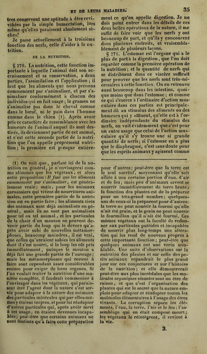 très conservent une aptitude à être revi- vifiées par la simple humectation, lors même qu’elles paraissent absolument sè- ches? Je passe actuellement à la troisième fonction des nerfs, celle d’aider à la nu- trition. DE LA NUTRITION. § 270. La nutrition, cette fonction im- portante à laquelle l’animal doit son ac- croissement et sa conservation, a deux parties, l’assimilation et l’application ; il faut que les aliments que nous prenons commencent par s’animaliser, et par s’a- nimaliser conformément à chacun des individus qui en fait usage ; le gramen ne s’animalise pas dans le cheval comme dans le bœuf, ni le pain dans l’homme comme dans le chien (1). Après avoir pris ce caractère de ressemblance avec les humeurs de l’animal auquel ils sont des- tinés, ils deviennent partie de cet animal, et c’est cette seconde partie de la nutri- tion que l’on appelle proprement nutri- tion ; la première est presque entière- (1) On voit que, parlant ici de la nu- trition en général, je n’envisagerai com- me aliments que les végétaux, et alors cette proposition : Il faut que les aliments commencent par s’animaliser, est généra- lement vraie; mais, pour les animaux carnassiers qui vivent de nourritures ani- males, cette première partie de la nutri- tion est en partie faite ; les aliments tirés des animaux sont déjà animalisés en gé- néral , mais ils ne sont pas animalisés pour tel ou tel animal, et les particules de la chair d’un mouton ne peuvent de- venir partie du loup qui le dévore qu’a- près avoir subi de nouvelles métamor- phoses, beaucoup moindres, il est vrai, que celles qu’auraient subies les aliments dont il s’est nourri, si le loup les eût pris immédiatement, puisque le mouton a déjà fait une grande partie de l’ouvrage; mais les métamorphoses qui restent à faire sont cependant assez considérables encore pour exiger de bons organes. Si l'on voulait traiter la nutrition d’une ma- nière complète, il faudrait commencer à l'envisager dans les végétaux, qui parais- sent être l’agent dont la nature s’est ser- vie pour adapter à la nature des animaux des particules minérales qui par elles-mê- mes y étaient ineptes, et pour lui réadapter d’autres particules qui, après avoir servi à cet usage, en étaient devenues incapa- bles; peui-être que certains animaux ne sont destinés qu’à faire cette préparation ment ce qu’on appelle digestion. Je ne dois point entrer dans les détails de ces deux belles opérations de la nature, il me suffit de faire voir que les nerfs y ont beaucoup de part, et qu’ils y concourent dans plusieurs endroits, et vraisembla- blement de plusieurs façons. § 271. L’estomac est l’organe qui a le plus de parta la digestion, que l’on doit regarder comme la première opération de la nutrition ; et la quantité de nerfs qui se distribuent dans ce viscère suffirait pour prouver que les nerfs sont très-né- cessaires à celte fonction. On en retrouve aussi beaucoup dans les intestins, quoi- que moins que dans l’estomac ; et comme ce qui s’exerce à l’ordinaire d’action mus- culaire dans ces parties est principale- ment dû au stimulus des aliments ou des humeurs qui y affluent, qu’elle est à l’or- dinaire indépendante du stimulus des nerfs, on voit évidemment que c’est pour un autre usage que celui de l’action mus- culaire qu’il s’y trouve une si grande quantité de nerfs; si l’estomac en a plus que le diaphragme, c’est sans doute pour que les esprits animaux y agissent comme pour d’autres; peut-être que la terre est le seul nutritif, moyennant qu’elle soit alliée à une certaine portion d’eau, d’air et de feu ; mais peu d’animaux savent se nourrir immédiatement de terre brute; la fonction des plantes est de la préparer pour un très-grand nombre; quelques- uns de ceux-ci la préparent pour d’autres: la terre ne peut nourrir la fourmi qu’elle n'ait été grain, et le grain ne peut nourrir le fourmilion qu’il n’ait été fourmi. Ces mêmes végétaux ont la faculté de redon- ner aux particules putrides et incapables de nourrir plus long-temps une altéra- tion qui les rend de nouveau propres à cette importante fonction; peut-être que quelques animaux ont une vertu sem- blable. Une suite d’observations sur la nutrition des plantes et sur celle des pe- tits animaux répandrait le plus grand jour sur ces conjectures et sur l’histoire de la nutrition ; et elle démontrerait peut-être aux plus incrédules que les mo- lécules organiques vivantes sont un être de raison, et que c’est l'organisation des plantes qui est le secret que la nature em- ploie pour adapter et réadapter toutes les molécules élémentaires à l’usage des êtres vivants. La corruption sépare les élé- ments, l’eau, la terre, l’air et le feu ; l’as- semblage qui en était composé meurt; les végétaux le réintègrent, il revient à la vie. 3.