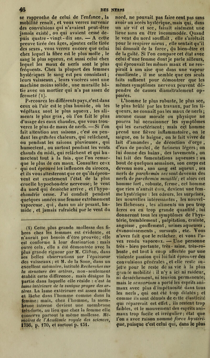 se rapproche de celui de l’enfance, la mobilité renaît, et vous verrez survenir des convulsions qui n’avaient peut-être jamais existé, ou qui avaient cessé de- puis quatre-vingt-dix ans. — A cette preuve tirée des âges, ajoutez celle tirée des sexes, vous verrez encore que celui chez lequel la fibre est le plus molle , le sang le plus aqueux, est aussi celui chez lequel les maux de nerfs sont le plus fréquents. Chez la plupart des femmes hystériques le sang est peu consistant ; leurs vaisseaux , leurs viscères sont une machine moins solide, une muraille bâ- tie avec un mortier qui n’a pas assez de fermeté (l). Parcourez les différents pays,c’est dans ceux où l’air est le plus humide , où les végétaux sont le plus aqueux, les ali- ments le plus gras , où l’on fait le plus d’usage des eaux chaudes, que vous trou- verez le plus de maux de nerfs. — Si l’on fait attention aux saisons , c’est ou pen- dant lesgralides chaleurs, qui relâchent, ou pendant les saisons pluvieuses , qui humectent, ou surtout pendant les vents chauds du midi, qui relâchent et qui hu- mectent tout à la fois, que l’on remar- que le plus de ces maux. Consultez ceux qui ont éprouvé les inflences du sirocco, et ils vous attesteront que ce qu’ils éprou- vent est exactement l’état de la plus cruelle hypochondrie nerveuse; le vent du nord qui dessèche arrive , etl’hypo- chondrie cesse. J’ai conduit pendant quelques années une femme extrêmement vaporeuse, qui, dans un air pesant, hu- mide , et jamais rafraîchi par le vent du (1) Cette plus grande mollesse des fi- bres chez les femmes est évidente, et n’aurait pas besoin d’être prouvée; elle est conforme à leur destination : mais outre cela, elle a été démontrée avec la plus grande rigueur par M. Clifton, dans ses belles observations sur l’épaisseur des vaisseaux; et M. de la Sone, dans un excellent mémoire, intitulé Recherches sur la structure des artères, non - seulement établit cette différence, mais désigne la partie dans laquelle elle réside : c’est la lame intérieure de la tunique propre des ar- tères. La lame extérieure est assez molle et lâche dans l’homme comme dans la femme; mais, chez l’homme, la mem- brane interne devient une membrane trèsfforte, au lieu que chez la femme elle conserve partout la même mollesse. Mé- moires de l’Académie royale des sciences, 1756, p. 170, et surtout p. 131. nord, ne pouvait pas faire cent pas sans avoir un accès hystérique, mais qui, dans un air vif et sec, faisait aisément une lieue sans en être incommodée. Quand le vent du nord soufflait , elle s’arrêtait pour le respirer mieux, elle sentait qu’il lui donnait de la force, du bien-être et de la gaîté. Si l’on compare cet état avec celui d’une femme dont je parle ailleurs, qui éprouvait les mêmes maux et ne res- pirait à son aise que dans une vapeur émolliente , il me semble que ces seuls faits suffisent pour démontrer que les mêmes symptômes nerveux peuvent dé- pendre de causes diamétralement op- posées. L’homme le plus robuste, le plus sec, le plus brûlé par les travaux, par les li- queurs, ne connaît pas les maux de nerfs ; aucune cause morale ou physique ne pourra lui occasionner les symptômes qui les caractérisent ; mais cet homme prend une fièvre inflammatoire, on le saigne, on le baigne, on le fait vivre de lait d’amandes , de décoction d’orge , d’eau de poulet, de farineux légers; on lui donne des bains, des lavements , on lui fait des fomentations aqueuses : au bout de quelques semaines, son corps est devenu mou , son sang est aqueux , ses nerfs de parchemin sec sont devenus des nerfs de parchemin mouillé ; et alors cet homme fort, robuste, ferme, cet homme que rien n’aurait ému, devient une fem- me hystérique : les odeurs, les surprises, les nouvelles intéressantes , les nouvel- les fâcheuses , les aliments un peu trop âcres ou en trop grande quantité , lui donneront tous les symptômes de l’hys- térie, tremblement, palpitation, crainte, angoisse , gonflement, urines aqueuses , évanouissements , sursauts , etc. Vous n’avez fait que le relâcher, et vous l’a- vez rendu vaporeux. — Une personne très - bien portante, très - saine, très-ro- buste , est tout à coup affectée par une violente passion qui lui fait éprouver des convulsions générales , et elle reste su- jette pour le reste de sa vie à la plus grande mobilité : il n’y a ici ni raideur, ni dessèchement, ni tension permanente; mais le sensori.um a porté les esprits ani- maux avec plus d’impétuosité dans tous les nerfs , qui ont été trop dilatés ; et comme ils sont dénués de ci tte élasticité qui réparerait cet effet , ils restent trop faibles, et le mouvement des esprits ani- maux trop facile et irrégulier ; état que l’on a avec raison nommé force hystéri- que, puisque c’est celui qui, dans le plus