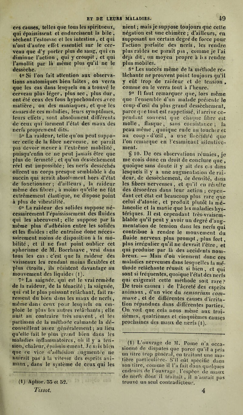 ces causes, telles que fous les spiritueux, qui épaississent et endurcissent la bile , sèchent l’estomac et les intestins, et qui n’ont d’autre effet essentiel sur le cer- veau que d’y porter plus de sang-, qui en diminue l’action , qui y croupit , et qui l’amollit par là même plus qu’il ne le dessèche. 4° Si l’on fait attention aux observa- tions anatomiques bien faites , on verra que les cas dans lesquels on a trouvé le cerveau plus léger, plus sec, plus dur, ont été ceux des fous hypochondrcs avec matière, ou des maniaques, et que les causes de ces maladies, leurs symptômes, leurs effets, sont absolument différents de ceux qui forment l’état des maux des nerfs proprement dits. 5° La raideur, telle qu’on peut suppo- ser celle de la fibre nerveuse, ne paraît pas devoir mener à l’extrême mobilité , puisqu’enfin ce ne peut jamais être que plus de fermeté , et qu’un dessèchement réel est impossible; les nerfs desséchés offrent un corps presque semblable à du succin qui serait absolument hors d’état de fonctionner ; d’ailleurs , la raideur même des fibres, à moins qu’elle ne fût extrêmement élastique, ne dispose point à plus de vibratilité. 6° La raideur des solides suppose né- cessairement l’épaississement des fluides qui les abreuvent; elle suppose parla même plus d’adhésion entre les solides et les fluides telle entraîne donc néces- sairement moins de disposition à la mo- bilité , et il ne faut point oublier cet aphorisme de M. Boerhaavc , vrai dans tous les cas : c’est que la raideur des vaisseaux les rendant moins flexibles et plus étroits, ils résistent davantage au mouvement des liquides (1). 7° La saignée, qui est le vrai remède de la raideur, de la ténacité ; la saignée, qui est le plus puissant relâchant, fait ra- rement du bien dans les maux de nerfs, même dans ceux pour lesquels on em- ploie le plus les autres relâchants; elie nuit au contraire très souvent , et les partisans de la méthode calmante la dé- conseillent assez généralement; au lieu qu’elle fait le plus grand bien dans les maladies inflammatoires, où il y a ten- sion, chaleur, épaississement. Je sais bien que ce vice d’adhésion augmentée ne nuirait pas à la vitesse des esprits ani- maux , dans le système de ceux qui les (1) Aplror. 53 et 52. Tissot. nient; mais je suppose toujours que cette négation est une chimère ; d’ailleurs, en supposant un certain degré de force pour l’action parfaite des nerfs, les rendre plus raides ne paraît pas , comme je l’ai déjà dit, un moyen propre à hs rendre plus mobiles. 8° Les succès même de la méthode re- lâchante ne prouvent point toujours qu’H y eût trop de raideur et de tension , comme on le verra tout à l’heure. 9° 11 faut remarquer que, lors même que l’ensemble d’un malade présente Je coup-d’œil du plus grand dessèchement, parce que tout est rappetissé, il arrive ce- pendant souvent que chaque fibre est molle, flasque, sans consistance; la peau même , quoique rude nu toucher et au coup-d’œil, a une flaccidité que l’on remarque en Lexaminant attentive- ment. § 10. De ces observations réunies, je me crois donc en droit de conclure que , quoique sans doute il y ait des cas dans lesquels il y a une augmentation de rai- deur, de dessèchement, de densité, dans les fibres nerveuses, et qu’il en résulte des désordres dans leur action ; cepen- dant eet état est beaucoup plus rare que celui d’atonie, et produit plutôt la mé- lancolie et la manie que les maladies hys- tériques. Il est cependant très-vraisem- blable qu’il peut y avoir un degré d’aug- mentation de tension dans les nerfs qui contribue à rendre le mouvement du fluide nerveux plus prompt, plus fort, plus irrégulier qu’il ne devrait J’être , et qui produise par là des accidents nom- breux. — Mais d’où viennent donc ces maladies nerveuses dans lesquelles la mé- thode relâchante réussit si bien , et qui sont si fréquentes, quoique l’état des nerfs qui exigerait cette méthode soit rare? De trois causes : de l’âcreté des esprits animaux , d’un vice du sensorium com- mune , et de différentes causes d’irrita- tion répandues dans différentes parties. On voit que cela nous mène aux troi- sièmes, quatrièmes et cinquièmes causes prochaines des maux de nerfs (l). (1) L’ouvrage de M. Pome n’a occa- sionné de disputes que parce qu’il a pris un titre trop général, en traitant une ma- tière particulière. S’il eût spécifié dans son litre, comme il l’a fait dans quelques endroits de l’ouvrage, l’espèce de maux de nerfs dont il traitait , il n’aurait pas trouvé un seul contradicteur. 4