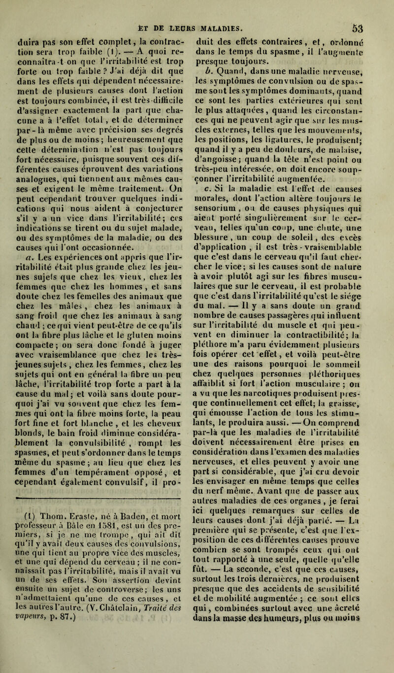 duira pas son effet complet, la contrac- tion sera trop faible (1). — A quoi re- connaîtra-ton que l’irritabilité est trop forte ou trop faible ? J'ai déjà dit que dans les effets qui dépendent nécessaire- ment de plusieurs causes dont l’action est toujours combinée, il est très-diflicile d’assigner exactement la part que cha- cune a à l’effet total , et de déterminer par-là même avec précision ses degrés de plus ou de moins; heureusement que cette détermination n’est pas toujours fort nécessaire, puisque souvent ces dif- férentes causes éprouvent des variations analogues, qui tiennent aux mêmes cau- ses et exigent le même traitement. On peut cependant trouver quelques indi- cations qui nous aident à conjecturer s’il y a un vice dans l’irritabilité; ces indications se tirent ou du sujet malade, ou des symptômes de la maladie, ou des causes qui l’ont occasionnée. a. Les expériences ont appris que l’ir- ritabilité était plus grande chez les jeu- nes sujets que chez les vieux, chez les femmes que chez les hommes , et sans doute chez les femelles des animaux que chez les mâles , chez les animaux à sang froid que chez les animaux à sang chaud ; ce qui vient peut-être de ce qu’ils ont la fibre plus lâche et le gluten moins compacte; on sera donc fondé à juger avec vraisemblance que chez les très- jeunes sujets , chez les femmes, chez les sujets qui ont en général la fibre un peu lâche, l’irritabilité trop forte a part à la cause du mal; et voilà sans doute pour- quoi j’ai vu souvent que chez les fem- mes qui ont la fibre moins forte, la peau fort fine et fort blanche , et les cheveux blonds, le bain froid diminue considéra- blement la convulsibilité , rompt les spasmes, et peut s’ordonner dans le temps même du spasme; au lieu que chez les femmes d’un tempérament opposé, et cependant également convulsif, il pro- (1) Thom. Eraste, né à Baden, et mort professeur à Bâle en 1581, est un des pre- miers, si je ne me trompe, qui ait dit qu’il y avait deux causes des convulsions, une qui tient au propre vice des muscles, et une qui dépend du cerveau ; il ne con- naissait pas l’irritabilité, mais il avait vu un de ses effets. Son assertion devint ensuite un sujet de controverse ; les uns n’admettaient qu’une de ces causes, et les autres l’autre. (V. Châtelain, Traité des vapeurs, p. 87.) duit des effets contraires, et, ordonné dans le temps du spasme, il l’augmente presque toujours. b. Quand, dans une maladie nerveuse, les symptômes de convulsion ou de spas- me sont les symptômes dominants, quand ce sont les parties extérieures qui sont le plus attaquées, quand les circonstan- ces qui ne peuvent agir que sur les mus- cles externes, telles que les mouvements, les positions, les ligatures, le produisent; quand il y a peu de douleurs, de malaise, d’angoisse; quand la tête n’est point ou très-peu intéressée, or. doit encore soup- çonner l’irritabilité augmentée. c. Si la maladie est l'effet de causes morales, dont l’action altère toujours le sensorium , ou de causes physiques qui aient porté singulièrement sur le cer- veau, lelles qu’un coup, une chute, une blessure , un coup de soleil, des excès d’application, il est très - vraisemblable que c’est dans le cerveau qu’il faut cher- cher le vice; si les causes sont de nature à avoir plutôt agi sur les fibres muscu- laires que sur le cerveau, il est probable que c’est dans l’irritabilité qu’est le siège du mal. — Il y a sans doute un grand nombre de causes passagères qui influent sur l’irritabilité du muscle et qui peu- vent en diminuer la contractibilité; la pléthore m’a paru évidemment plusieurs fois opérer cet effet, et voilà peut-être une des raisons pourquoi le sommeil chez quelques personnes pléthoriques affaiblit si fort l’action musculaire ; ou a vu que les narcotiques produisent pres- que continuellement cet effet; la graisse, qui émousse l’action de tous les stimu- lants, le produira aussi. —On comprend par-là que les maladies de l’irritabilité doivent nécessairement être prises en considération dans l’examen des maladies nerveuses, et elles peuvent y avoir une part si considérable, que j’ai cru devoir les envisager en même temps que celles du nerf même. Avant que de passer aux autres maladies de ces organes , je ferai ici quelques remarques sur celles de leurs causes dont j’ai déjà parlé. — La première qui se présente, c’est que l’ex- position de ces différentes causes prouve combien se sont trompés ceux qui ont tout rapporté à une seule, quelle qu’elle fût. — La seconde, c’est que ces causes, surtout les trois dernières, ne produisent presque que des accidents de sensibilité et de mobilité augmentée ; ce sont elles qui, combinées surtout avec une âcrelé dans la niasse des humeurs, plus ou moins