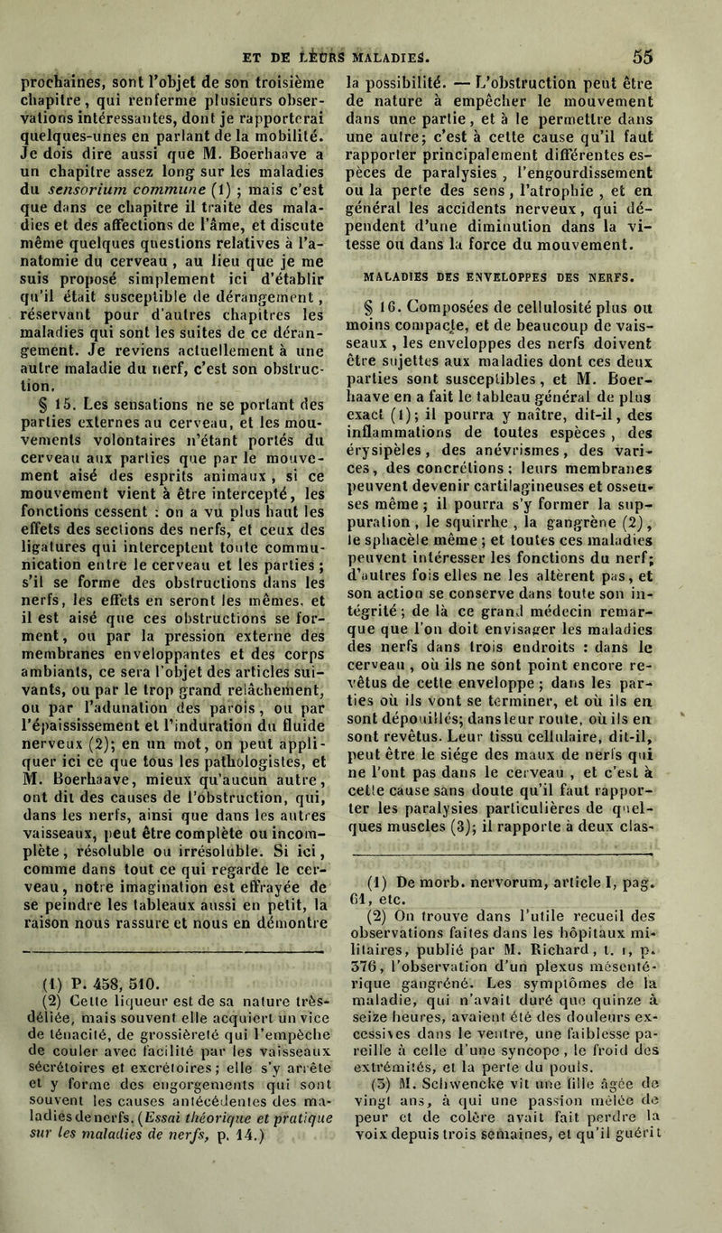 prochaines, sont l’objet de son troisième chapitre, qui renferme plusieurs obser- vations intéressantes, dont je rapporterai quelques-unes en parlant de la mobilité. Je dois dire aussi que M. Boerhaave a un chapitre assez long sur les maladies du sensorium commune (1) ; mais c’est que dans ce chapitre il traite des mala- dies et des affections de l’âme, et discute même quelques questions relatives à l’a- natomie du cerveau , au lieu que je me suis proposé simplement ici d’établir qu’il était susceptible de dérangement, réservant pour d’autres chapitres les maladies qui sont les suites de ce déran- gement. Je reviens actuellement à une autre maladie du nerf, c’est son obstruc- tion. § 15. Les sensations ne se portant des parties externes au cerveau, et les mou- vements volontaires n’étant portés du cerveau aux parties que par le mouve- ment aisé des esprits animaux , si ce mouvement vient à être intercepté, les fonctions cessent ; on a vu plus haut les effets des sections des nerfs, et ceux des ligatures qui interceptent toute commu- nication entre le cerveau et les parties ; s’il se forme des obstructions dans les nerfs, les effets en seront les mêmes, et il est aisé que ces obstructions se for- ment , ou par la pression externe des membranes enveloppantes et des corps ambiants, ce sera l’objet des articles sui- vants, ou par le trop grand relâchement, ou par l’adunation des parois, ou par l’épaississement et l’induration du fluide nerveux (2); en un mot, on peut appli- quer ici ce que tous les pathologistes, et M. Boerhaave, mieux qu’aucun autre, ont dit des causes de l’obstruction, qui, dans les nerfs, ainsi que dans les autres vaisseaux, peut être complète ou incom- plète , résoluble ou irrésoluble. Si ici, comme dans tout ce qui regarde le cer- veau, notre imagination est effrayée de se peindre les tableaux aussi en petit, la raison nous rassure et nous en démontre (t) P. 458, 510. (2) Cette liqueur est de sa nature très- déliée, mais souvent elle acquiert un vice de ténacité, de grossièreté qui l’empèche de couler avec facilité par les vaisseaux sécrétoires et excrétoires; elle s’y arrête et y forme des engorgements qui sont souvent les causes antécédentes des ma- ladies de nerfs. (Essai théorique et pratique sur les maladies de nerfs, p. 14.) la possibilité. — L'obstruction peut être de nature à empêcher le mouvement dans une partie, et à le permettre dans une aulre; c’est à cette cause qu’il faut rapporter principalement différentes es- pèces de paralysies , l’engourdissement ou la perte des sens, l’atrophie , et en général les accidents nerveux, qui dé- pendent d’une diminution dans la vi- tesse ou dans la force du mouvement. MALADIES DES ENVELOPPES DES NERFS. § 16. Composées de cellulosité plus oit moins compacte, et de beaucoup de vais- seaux , les enveloppes des nerfs doivent être sujettes aux maladies dont ces deux parties sont susceptibles, et M. Boer- haave en a fait le tableau général de plus exact (l); il pourra y naître, dit-il, des inflammations de toutes espèces , des érysipèles, des anévrismes, des vari- ces, des concrétions; leurs membranes peuvent devenir cartilagineuses et osseu- ses même ; il pourra s’y former la sup- puration , le squirrhe , la gangrène (2), le sphacèie même ; et toutes ces maladies peuvent intéresser les fonctions du nerf; d’autres fois elles ne les altèrent pas, et son action se conserve dans toute son in- tégrité ; de là ce grand médecin remar- que que l’on doit envisager les maladies des nerfs dans trois endroits : dans le cerveau , où ils ne sont point encore re- vêtus de cette enveloppe ; dans les par- ties où ils vont se terminer, et où ils en sont dépouilles; dansleur route, où ils en sont revêtus. Leur tissu cellulaire, dit-il, peut être le siège des maux de nerls qui ne l’ont pas dans le cerveau , et c’est à celle cause sans doute qu’il faut rappor- ter les paralysies particulières de quel- ques muscles (3); il rapporte à deux clas- (1) De morb. nervorum, article I, pag. 61, etc. (2) On trouve dans l’utile recueil des observations faites dans les hôpitaux mi- litaires, publié par M. Richard, t. r, p» 376, l’observation d’un plexus mésenté- rique gangréné. Les symptômes de la maladie, qui n’avait duré que quinze à seize heures, avaient été des douleurs ex- cessives dans le ventre, une faiblesse pa- reille à celle d’une syncope, le froid des extrémités, et la perle du pouls. (3) M. Schwencke vit une fille âgée de vingt ans, à qui une passion mêlée de peur et de colère avait fait perdre la yoix depuis trois semaines, et qu’il guérit