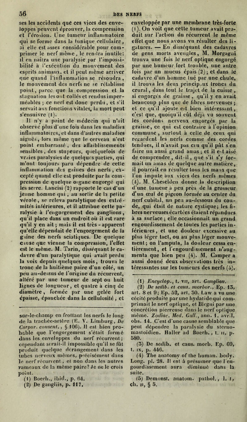 ses les accidents qué ces vices des enve- loppes peuvent éprouver, la compression et l’érosion. Une tumeur inflammatoire qui se forme dans la tunique cellulaire, si elle est assez considérable pour com- primer le nerf même , le rendra inutile: il en naîtra une paralysie par l’impossi- bilité à l’exécution du mouvement des esprits animaux, et il peut même arriver que quand l'inflammation se résoudra , le mouvement des nerfs ne se rétablisse point, parce que la compression et la stagnation les ont collés et rendus imper- méables ; ce nerf est donc perdu, et s’il servait aux fonctions vitales* la mort peut s’ensuivre (1). Il n’y a point de médecin qui n’ait observé plus d’une fois dans les maladies inflammatoires, et dans d’autres maladies aiguës, lors même que le cerveau n’est point embarrassé, des affaiblissements sensibles , des stupeurs, quelquefois de vruies paralysies de quelques parties, qui m’ont toujours paru dépendre de cette inflammation des gaines des nerfs , ex- cepté quand elle est produite par la com- pression de quelque organe engorgé qui les serre. Lancisi (2) rapporte le cas d’un jeune homme qui , au sortir de la petite vérole, se releva paralytique des extré- mités inférieures, et il attribue cette pa- ralysie à l’engorgement des ganglions, qu’il place dans un endroit où il est rare qu’il y en ait ; mais il est très - apparent qu’elle dépendait de l’engorgement de la g line des nerfs sciatiques. De quelque ciuse que vienne la compression, l’effet est le même. M. Tarin, disséquant le ca- davre d’un paralytique qui avait perdu la voix depuis quelques mois, trouva le tronc de la huitième paire d’un côté, un peu au-dessus de l’origine du récurrent, altéré par une tumeur de sept ou huit lignes de longueur, et quatre à cinq de diamètre, formée par une gelée fort épaisse, épanchée dans la cellulosité , et sur-le-champ en frottant les nerfs le long de la trachée-artère (R. V. Limburg, De Corpor. cotisent., § J06). Il est bien pro- bable que l’engorgement s’était formé dans les enveloppes du nerf récurrent; cependant scrait-il impossible qu’il se fût produit quelque dérangement dans les tubes nerveux mêmes, précisément dans le nerf récurrent , et non dans les autres rameaux de la même paire? Je ne le crois point. (1) Boerh., ibicl-, p. 64. (2) De gangliis, p. 117, enveloppée par une membrane très-forte (l). On voit que cette tumeur avait pro- duit sur l’action du récurrent le même effet que nous avons vu résulter des li- gatures. — En disséquant des cadavres de gens morts aveugles, M. Morgagni trouva une fois le nerf optique engorgé par une humeur fort trouble, une autre fois par un mucus épais (2) ; et dans le cadavre d’un homme tué par une chute, il trouva les deux principaux troncs du crural, dans tout le trajet de la cuisse , si engorgés de graisse , qu’il y en avait beaucoup plus que de fibres nerveuses ; et ce qu’il ajoute est bien intéressant, c’est que, quoiqu’il eût déjà vu souvent les cordons nerveux engorgés par la graisse, ce qui est contraire à l’opinion commune , surtout à celle de ceux qui regardent les nerfs comme des cordes tendues, il n’avait pas cru qu’il pût s’en faire un aussi grand amas ; et il est aisé de comprendre , dit-il, que s’il s’y for- mait un amas de quelque autre matière, il pourrait en résulter tous les maux que l’on impute aux vices des nerfs mêmes (3). M. Cheselden donne la description d’une tumeur à peu près de la grosseur d’un œuf de pigeon formée au centre du nerf cubital, un peu au-dessous du cou- de, qui était de nature cyslique; les fi- bres nerveuses écartées étaient répandues à sa surface ; elle occasionnait un grand engourdissement de toutes les parties in- férieures , et une douleur excessive au plus léger tact, ou au plus léger mouve- ment; on l’amputa, la douleur cessa en- tièrement, et l’engourdissement n’aug- menta que bien peu (4). M. Camper a aussi donné deux observations très in- téressantes sur les tumeurs des nerfs (5). (1) Encyclop., t. vu, art. Ganglion. (2) De seclib. et caus. morbor., Ep. 13, art. 8 et 9; Ep. 52, art. 50. Law a vu une cécité produite par une hydatidequi com- primait le nerf optique, et Blegni par une concrétion pierreuse dans le nerf optique même. Zodiac. Mecl. Gall., ann. 1, avril, obs. 14. C’est d’une eause semblable que peut dépendre la paralysie du sterno- mastoïdien. Haller ad Boerh. , t. n, p. 580. (3) De sedib. et caus. morb. Ep. 69, t. ix, p. 446. (4) The anatomy of tlie liuman. body. Long. pi. 28. Il est à présumer que l’en- gourdissement aura diminué dans la suite. (5) Demonst. anatom. pathol., 1. r, ch. n, § 5.