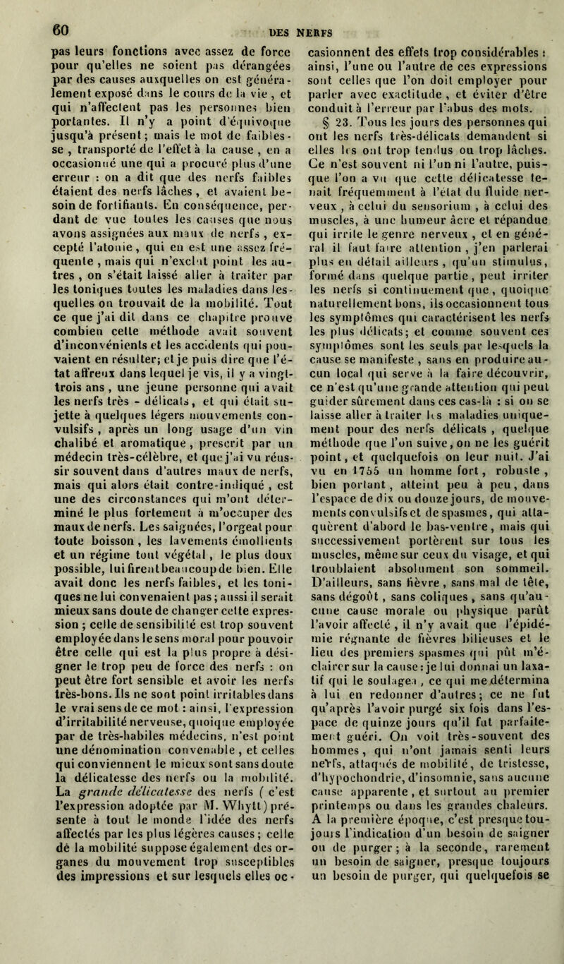 pas leurs fonctions avec assez de force pour qu’elles ne soient pas dérangées par des causes auxquelles on est généra- lement exposé dans le cours de la vie , et qui n’affeclent pas les personnes bien portantes. Il n’y a point d’équivoque jusqu’à présent; mais le mot de faibles- se , transporté de l’effet à la cause , en a occasionné une qui a procuré plus d’une erreur : on a dit que des nerfs faibles étaient des nerfs lâches , et avaient be- soin de fortifiants. En conséquence, per- dant de vue toutes les causes que nous avons assignées aux maux de nerfs , ex- cepté Tatouie , qui en est une assez fré- quente , mais qui n’exclut point les au- tres , on s’était laissé aller à traiter par les toniques toutes les maladies dans les- quelles on trouvait de la mobilité. Tout ce que j’ai dit dans ce chapitre prouve combien celle méthode avait souvent d’inconvénients et les accidents qui pou- vaient en résulter; et je puis dire que l’é- tat affreux dans lequel je vis, il y a vingt- trois ans , une jeune personne qui avait les nerfs très - délicats, et qui était su- jette à quelques légers mouvements con- vulsifs , après un long usage d’un vin chalibé et aromatique, prescrit par un médecin très-célèbre, et que j’ai vu réus- sir souvent dans d’autres maux de nerfs, mais qui alors était contre-indiqué , est une des circonstances qui m’ont déter- miné le plus fortement à m’occuper des maux de nerfs. Les saignées, l’orgeat pour toute boisson , les lavements émollients et un régime tout végétal, le plus doux possible, luifirentbeaucoupde bien. Elle avait donc les nerfs faibles, et les toni- ques ne lui convenaient pas ; aussi il serait mieux sans doute de changer cette expres- sion ; celle de sensibilité est trop souvent employée dans le sens moral pour pouvoir être celle qui est la plus propre à dési- gner le trop peu de force des nerfs : on peut être fort sensible et avoir les nerfs très-bons. Ils ne sont point irritables dans le vrai sens de ce mot : ainsi, l'expression d’irritabilité nerveuse, quoique employée par de très-habiles médecins, n’est point une dénomination convenable , et celles qui conviennent le mieux sont sans doute la délicatesse des nerfs ou la mobilité. La grande délicatesse des nerfs ( c’est l’expression adoptée par lYJ. Whylt) pré- sente à tout le monde l'idée des nerfs affectés par les plus légères causes ; celle dé la mobilité suppose également des or- ganes du mouvement trop susceptibles des impressions et sur lesquels elles oc - casionnent des effets trop considérables : ainsi, Tune ou l’autre de ces expressions sont celles que Ton doit employer pour parler avec exactitude , et éviter d’être conduit à Terreur par l’abus des mots. § 23. Tous les jours des personnes qui ont les nerfs très-délicats demandent si elles 1rs ont trop tendus ou trop lâches. Ce n’est souvent ni l’un ni l’autre, puis- que l’on a vu que cette délicatesse te- nait fréquemment à l’état du fluide ner- veux , à celui du sensorium , à celui des muscles, à une humeur âcre et répandue qui irrite le genre nerveux , et en géné- ral il faut faire attention , j’en parlerai plus en détail ailleurs , qu’un stimulus, formé dans quelque partie, peut irriter les nerfs si continuement que, quoique naturellement bons, ils occasionnent tous les symptômes qui caractérisent les nerfs les plus délicats; et comme souvent ces sympiômes sont les seuls par lesquels la cause se manifeste , sans en produire au- cun local qui serve à la faire découvrir, ce n’est qu’une grande attention qui peut guider sûrement dans ces cas-là ; si on se laisse aller «àtraiter Us maladies unique- ment pour des nerfs délicats , quelque méthode que Ton suive, on ne les guérit point, et quelquefois on leur nuit. J’ai vu en 1755 un homme fort, robuste, bien portant, atteint peu à peu, dans l’espace de dix ou douze jours, de mouve- ments convulsifs et de spasmes, qui atta- quèrent d’abord le bas-ventre, mais qui successivement portèrent sur tous les muscles, même sur ceux du visage, et qui troublaient absolument son sommeil. D’ailleurs, sans fièvre , sans mal de tête, sans dégoût , sans coliques , sans qu’au- cune cause morale ou physique parût l’avoir affecté , il n’y avait que l’épidé- mie régnante de fièvres bilieuses et le lieu des premiers spasmes qui pût m’é- clairer sur la cause: je lui donnai un laxa- tif qui le soulagea , ce qui me/détermina à lui en redonner d’autres; ce ne fut qu’après l’avoir purgé six fois dans l’es- pace de quinze jours qu’il fut parfaite- ment guéri. On voit très-souvent des hommes, qui n’ont jamais senti leurs neYfs, attaqués de mobilité, de tristesse, d’hypoehondrie, d’insomnie, sans aucune cause apparente , et surtout au premier printemps ou dans les grandes chaleurs. A la première époque, c’est presque tou- joms l'indication d’un besoin de saigner ou de purger; à la seconde, rarement un besoin de saigner, presque toujours un besoin de purger, qui quelquefois se