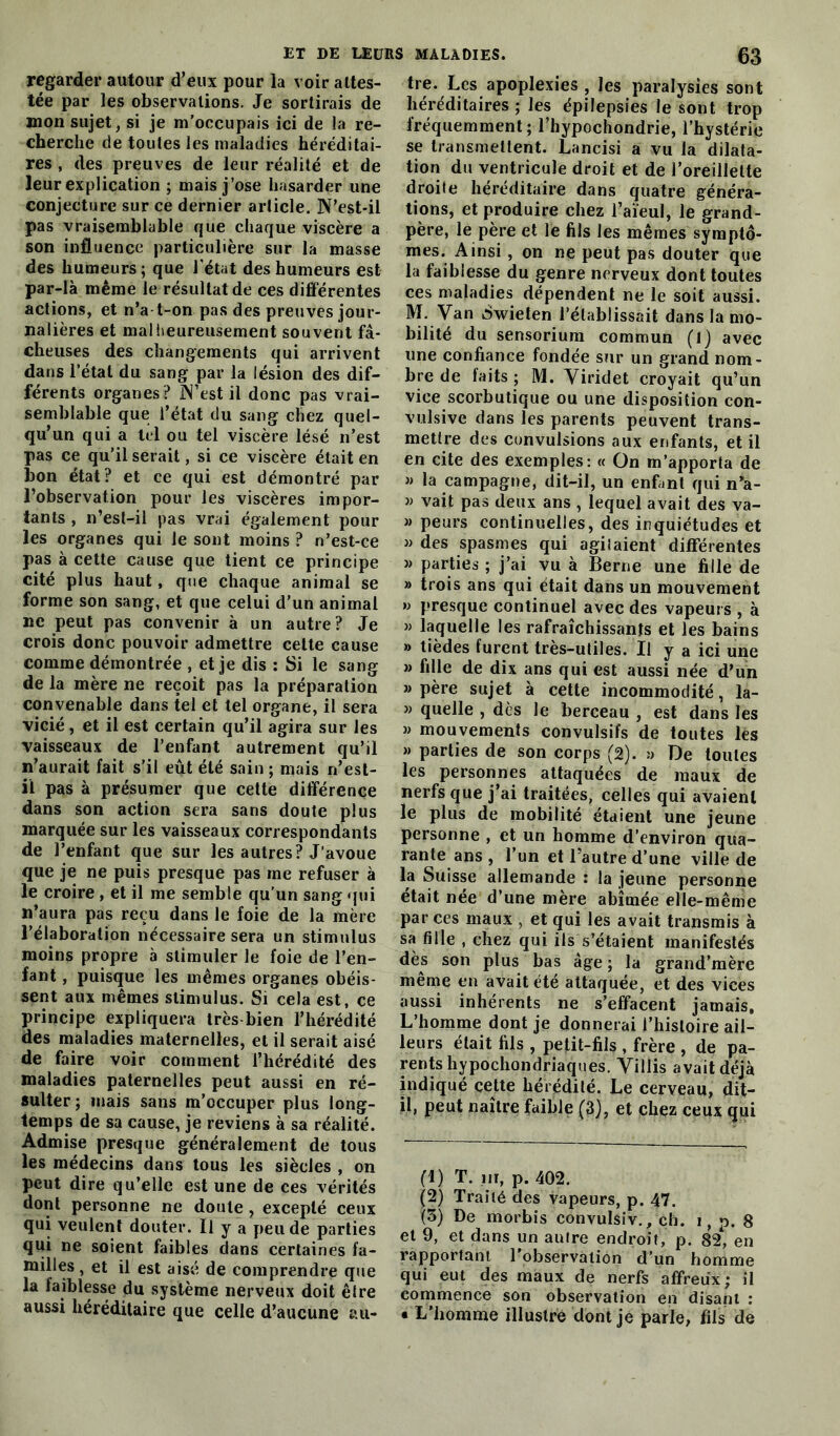 regarder autour d’eux pour la voir attes- tée par les observations. Je sortirais de mon sujet, si je m’occupais ici de la re- cherche de toutes les maladies héréditai- res , des preuves de leur réalité et de leur explication ; mais j’ose hasarder une conjecture sur ce dernier article. N’est-il pas vraisemblable que chaque viscère a son influence particulière sur la masse des humeurs; que l’état des humeurs est par-là même le résultat de ces différentes actions, et n’a t-on pas des preuves jour- nalières et malheureusement souvent fâ- cheuses des changements qui arrivent dans l’étal du sang par la lésion des dif- férents organes ? N’est il donc pas vrai- semblable que l’état du sang chez quel- qu’un qui a tel ou tel viscère lésé n’est pas ce qu’il serait, si ce viscère était en lion état? et ce qui est démontré par l’observation pour les viscères impor- tants , n’est-il pas vrai également pour les organes qui le sont moins ? n’est-ce pas à cette cause que tient ce principe cité plus haut, que chaque animal se forme son sang, et que celui d’un animal lie peut pas convenir à un autre? Je crois donc pouvoir admettre cette cause comme démontrée , et je dis : Si le sang de la mère ne reçoit pas la préparation convenable dans tel et tel organe, il sera vicié, et il est certain qu’il agira sur les vaisseaux de l’enfant autrement qu’il n’aurait fait s’il eût été sain ; mais n’est- il pas à présumer que cette différence dans son action sera sans doute plus marquée sur les vaisseaux correspondants de l’enfant que sur les autres? J’avoue que je ne puis presque pas me refuser à le croire , et il me semble qu'un sang qui n’aura pas reçu dans le foie de la mère l’élaboration nécessaire sera un stimulus moins propre à stimuler le foie de l’en- fant , puisque les mêmes organes obéis- sent aux mêmes stimulus. Si cela est, ce principe expliquera très bien l’hérédité des maladies maternelles, et il serait aisé de faire voir comment l’hérédité des maladies paternelles peut aussi en ré- sulter; mais sans m’occuper plus long- temps de sa cause, je reviens à sa réalité. Admise presque généralement de tous les médecins dans tous les siècles , on peut dire qu’elle est une de ces vérités dont personne ne doute, excepté ceux qui veulent douter. Il y a peu de parties qui ne soient faibles dans certaines fa- milles , et il est aisé de comprendre que la faiblesse du système nerveux doit être aussi héréditaire que celle d’aucune au- tre. Les apoplexies , les paralysies sont héréditaires ; les épilepsies le sont trop fréquemment; l’hypochondrie, l’hystérie se transmettent. Lancisi a vu la dilata- tion du ventricule droit et de l’oreillette droite héréditaire dans quatre généra- tions, et produire chez l’aïeul, le grand- père, le père et le fils les mêmes symptô- mes. Ainsi, on ne peut pas douter que la faiblesse du genre nerveux dont toutes ces maladies dépendent ne le soit aussi. M. Van Swieten l’établissait dans la mo- bilité du sensorium commun (1) avec une confiance fondée sur un grand nom- bre de laits ; M. Viridet croyait qu’un vice scorbutique ou une disposition con- vulsive dans les parents peuvent trans- mettre des convulsions aux enfants, et il en cite des exemples: « On m’apporta de » la campagne, dit-il, un enfant qui n’a- « vait pas deux ans , lequel avait des va- » peurs continuelles, des inquiétudes et » des spasmes qui agilaient différentes » parties ; j’ai vu à Berne une fille de » trois ans qui était dans un mouvement » presque continuel avec des vapeurs , à » laquelle les rafraîchissants et les bains » tièdes furent très-utiles. Il y a ici une » fille de dix ans qui est aussi née d’un » père sujet à cette incommodité, la- » quelle , dès le berceau , est dans les » mouvements convulsifs de toutes les » parties de son corps (2). y De toutes les personnes attaquées de maux de nerfs que j’ai traitées, celles qui avaient le plus de mobilité étaient une jeune personne , et un homme d’environ qua- rante ans , l’un et l’autre d’une ville de la Suisse allemande : la jeune personne était née d’une mère abîmée elle-même par ces maux , et qui les avait transmis à sa fille , chez qui ils s’étaient manifestés dès son plus bas âge; la grand’mère même en avait été attaquée, et des vices aussi inhérents ne s’effacent jamais. L’homme dont je donnerai l’histoire ail- leurs était fils , petit-fils , frère , de pa- rents hypochondriaques. Villis avait déjà indiqué cette hérédité. Le cerveau, dit- il, peut naître faible (3), et chez ceux qui (1) T. in, p. 402. (2) Traité des vapeurs, p. 47. (3) De morbis convulsiv., ch. i, p. 8 et 9, et dans un autre endroit, p. 84, en rapportant l’observation d’un homme qui eut des maux de nerfs affreux; il commence son observation en disant : • L’homme illustre dont je parle, fils de