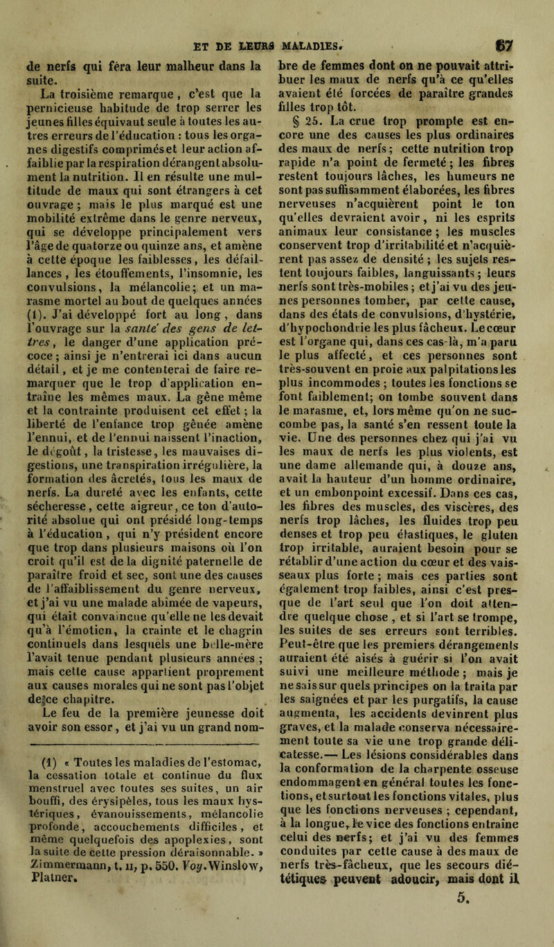 de nerfs qui fera leur malheur dans la suite. La troisième remarque , c’est que la pernicieuse habitude de trop serrer les jeunes filles équivaut seule à toutes les au- tres erreurs de l’éducation : tous les orga- nes digestifs comprimés et leur action af- faiblie par la respiration dérangent absolu- ment la nutrition. lien résulte une mul- titude de maux qui sont étrangers à cet ouvrage ; mais le plus marqué est une mobilité extrême dans le genre nerveux, qui se développe principalement vers l’âge de quatorze ou quinze ans, et amène à cette époque les faiblesses, les défail- lances , les étouffements, l’insomnie, les convulsions, la mélancolie; et un ma- rasme mortel au bout de quelques années (1). J’ai développé fort au long, dans l’ouvrage sur la sanie’ des gens de let- tres, le danger d’une application pré- coce; ainsi je n’entrerai ici dans aucun détail, et je me contenterai de faire re- marquer que le trop d’application en- traîne les mêmes maux. La gêne même et la contrainte produisent cet effet ; la liberté de l’enfance trop gênée amène l’ennui, et de l'ennui naissent l’inaction, le dégoût, la tristesse, les mauvaises di- gestions, une transpiration irrégulière, la formation des âcretés, tous les maux de nerfs. La dureté avec les enfants, cette sécheresse, cette aigreur, ce ton d’auto- rité absolue qui ont présidé long-temps à l’éducation , qui n’y président encore que trop dans plusieurs maisons où l’on croit qu’il est delà dignité paternelle de paraître froid et sec, sont une des causes de l’affaiblissement du genre nerveux, et j’ai vu une malade abîmée de vapeurs, qui était convaincue qu’elle ne les devait qu’à l’émoticn, la crainte et le chagrin continuels dans lesquels une belle-mère l’avait tenue pendant plusieurs années ; mais cette cause appartient proprement aux causes morales qui ne sont pasl’objet de|ce chapitre. Le feu de la première jeunesse doit avoir son essor, et j’ai vu un grand nom- (1) « Toutes les maladies de l’estomac, la cessation totale et continue du flux menstruel avec toutes ses suites, un air bouffi, des érysipèles, tous les maux hys- tériques, évanouissements, mélancolie profonde, accouchements difficiles, et même quelquefois des apoplexies, sont la suite de cette pression déraisonnable. » Zimmermann, t, u, p. 550. Yoy. Winslow, Platner. bre de femmes dont on ne pouvait attri- buer les maux de nerfs qu’à ce qu’elles avaient été forcées de paraître grandes filles trop tôt. § 25. La crue trop prompte est en- core une des causes les plus ordinaires des maux de nerfs ; cette nutrition trop rapide n’a point de fermeté ; les fibres restent toujours lâches, les humeurs ne sont pas suffisamment élaborées, les fibres nerveuses n’acquièrent point le ton qu’elles devraient avoir, ni les esprits animaux leur consistance ; les muscles conservent trop d'irritabilité et n’acquiè- rent pas assez de densité ; les sujets res- tent toujours faibles, languissants ; leurs nerfs sont très-mobiles ; et j’ai vu des jeu- nes personnes tomber, par cette cause, dans des états de convulsions, d'hystérie, d'hypochondi ie les plus fâcheux. Le cœur est l’organe qui, dans ces cas-là, m’a paru le plus affecté, et ces personnes sont très-souvent en proie aux palpitations les plus incommodes ; toutes les fonctions se font faiblement; on tombe souvent dans le marasme, et, lors même qu’on ne suc- combe pas, la santé s’en ressent toute la vie. Une des personnes chez qui j’ai vu les maux de nerfs les plus violents, est une dame allemande qui, à douze ans, avait la hauteur d’un homme ordinaire, et un embonpoint excessif. Dans ces cas, les fibres des muscles, des viscères, des nerfs trop lâches, les fluides trop peu denses et trop peu élastiques, le gluten trop irritable, auraient besoin pour se rétablir d’une action du cœur et des vais- seaux plus forte ; mais ces parties sont également trop faibles, ainsi c’est pres- que de l’art seul que l’on doit atten- dre quelque chose , et si l’art se trompe, les suites de ses erreurs sont terribles. Peut-être que les premiers dérangements auraient été aisés à guérir si l’on avait suivi une meilleure méthode ; mais je ne sais sur quels principes on la traita par les saignées et par les purgatifs, la cause augmenta, les accidents devinrent plus graves, et la malade conserva nécessaire- ment toute sa vie une trop grande déli- catesse.— Les lésions considérables dans la conformation de la charpente osseuse endommagent en général toutes les fonc- tions, et surtout les fonctions vitales, plus que les fonctions nerveuses ; cependant, à la longue. Le vice des fonctions en traîne celui des nerfs; et j’ai vu des femmes conduites par cette cause à des maux de nerfs très-fâcheux, que les secours dié— tétiques peuvent adoucir, mais dont il 5.