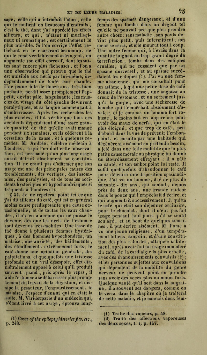 sage, celle qui a introduit l’abus, celle qui le soutient en beaucoup d’endroits , c’est le thé, dont j’ai apprécié les effets ailleurs, et qui , n’étant ni mucilagi- neux ni aromatique , est certainement le plus nuisible. Si l’on corrige l’effet re- lâchant en le chargeant beaucoup, ce qui le rend véritablement astringent, on augmente son effet corrosif, dont les sui- tes sont encore plus fâcheuses , et l’on a une observation qui prouve que le thé est nuisible aux nerfs par lui-même, in- dépendamment de toute eau chaude. Une jeune fille de douze ans, très-bien portante, perdit assez promptement l’ap- pétit, devint pâle, languissante ; les mus- cles du visage du côté gauche devinrent paralytiques, et sa langue commençait à s’embarrasser. Après les recherches les plus exactes, il fut vérifié que tous ces accidents dépendaient d’une assez gran- de quantité de thé qu’elle avait mangé pendant six semaines, et ils cédèrent à la cessation delà cause, et à quelques re- mèdes. M. Andrée , célèbre médecin à Londres , à qui l’on doit cette observa- tion , est persuadé qu’un plus long usage aurait détruit absolument sa constitu- tion. 11 ne craint pas d’affirmer que son usage est une des principales causes des tremblements , des vertiges, des insom- nies, des paralysies, et de tous les acci- dents hystériques et bypochondriaques si fréquents à Londres (lj. § 34. Je ne répéterai point ici ce que j’ai dit ailleurs du café, qui est en général moins cause prédisposante que cause oc- casionnelle; et de toutes les eaux chau- des , il n’y en a aucune qui ne puisse le devenir, dès que les nerfs de l’estomac sont devenus très-mobiles. Une tasse de thé donne à plusieurs femmes hystéri- ques , à des hommes hypochondres, un malaise , une anxiété , des bâillements , des étouffements extrêmement forts; le café donne une agitation générale , des palpitations, et quelquefois une tristesse profonde et un vrai désespoir, effet dia- métralement opposé k celui qu’il produit souvent quand , pris après le repas , il aide l’estomac à se débarrasser plus promp- tement du travail de la digestion, et dis- sipe la pesanteur, l’engourdissement, le malaise , l’espèce d’ennui qui en était la suite. M. Viridetparle d’un médecin qui, s’étant livré k cet usage , éprouva long- (1) Coses of the epilepsy histeries fits, etc., p. 248. temps des spasmes dangereux , et d’une femme qui tomba dans un dégoût tel qu’elle ne pouvait presque plus prendre autre chose : sans maladie , son pouls de- vint plus petit, puis intermittent; son cœur se serra, et elle mourut tout k coup. Une autre femme qui, k l’excès dans la quantité joignait un trop grand degré de torréfaction , tomba dans des coliques cruelles, qui ne cessaient que par un spasme universel, et au spasme succé- daient les coliques (1). J’ai vu une fem- me alsacienne, qui me consultait pour un asthme , k qui une petite dose de café donnait de la tristesse , une angoisse au creux de l’estomac , et un serrement jus- qu’à la gorge , avec une sécheresse de bouche qui l’empêchait absolument d’a- valer; et je connais un homme fort ro- buste , le moins fait en apparence pour avoir des maux de nerfs , qui en était le plus éloigné , et que trop de café , pris d’abord dans la vue de prévenir l’embon- point, et ensuite par une habitude qui dégénère si aisément en prétendu besoin, a jeté dans une telle mobilité que la plus petite cause morale ou physique lui donne un étourdissement effrayant : il a gâté sa santé, et son embonpoint lui reste. Il suffit quelquefois d’abandonner le café pour détruire une disposition spasmodi- que. J’ai vu un homme, âgé de plus de soixante - dix ans , qui sentait, depuis près de deux ans , une grande raideur dans le pouce qui l’empêchait d’écrire, et qui augmentait successivement. Il quitta le café, qui était son déjeuner ordinaire, pour le chocolat , dont il n’eut pas fait usage pendant huit jours qu’il se sentit soulagé, et au bout de quelques semai- nes , il put écrire aisément. M. Pomc a vu une jeune religieuse , d’un tempéra- ment bilieux, sanguin, et d’une constitu- tion des plus robustes , attaquée subite- ment, après avoir fait un usage immodéré du café, de lacardialgie la plus cruelle, avec des évanouissements convulsifs (2) ; et les personnes sujettes aux convulsions qui dépendent de la mobilité du genre nerveux ne peuvent point en prendre sans avoir des accès plus ou moins forts. Quelque vanté qu’il soit dans la migrai- ne , il a souvent ses dangers, comme on le verra dans le chapitre où je traiterai de cette maladie, et je connais deux fem- (1) Traité des vapeurs, p. 48. (2) Traité des affections vaporeuses des deux sexes, t. i, p. 157.