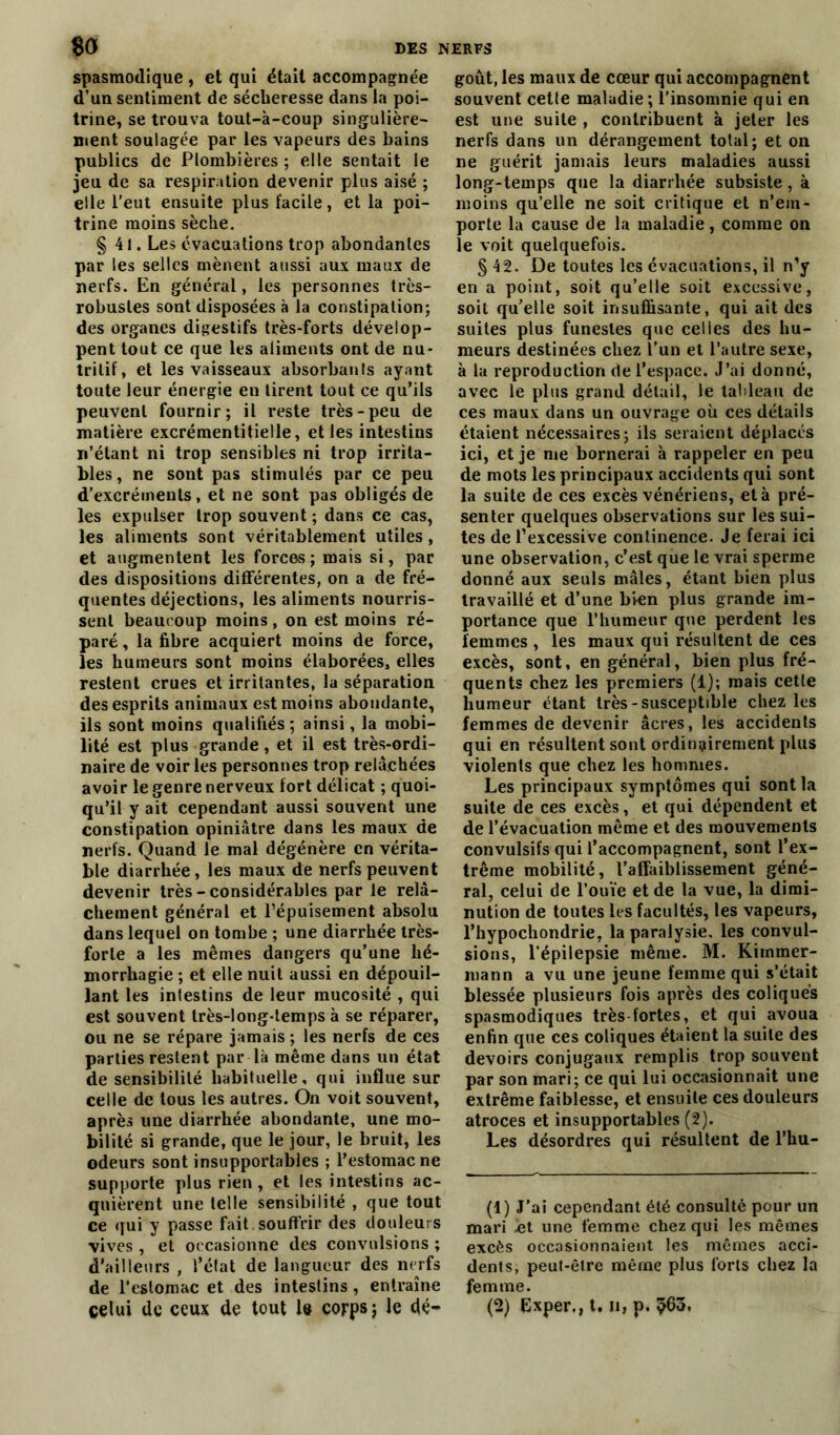 spasmodique , et qui était accompagnée d’un sentiment de sécheresse dans la poi- trine, se trouva tout-à-coup singulière- ment soulagée par les vapeurs des bains publics de Plombières ; elle sentait le jeu de sa respiration devenir plus aisé ; elle l’eut ensuite plus facile, et la poi- trine moins sèche. §41. Les évacuations trop abondantes par les selles mènent aussi aux maux de nerfs. En général, les personnes très- robustes sont disposées à la constipation; des organes digestifs très-forts dévelop- pent tout ce que les aliments ont de nu- tritif, et les vaisseaux absorbanls ayant toute leur énergie en tirent tout ce qu’ils peuvent fournir; il reste très-peu de matière excrémentitielle, et les intestins n’étant ni trop sensibles ni trop irrita- bles, ne sont pas stimulés par ce peu d’excréments, et ne sont pas obligés de les expulser trop souvent ; dans ce cas, les aliments sont véritablement utiles, et augmentent les forces ; mais si, par des dispositions différentes, on a de fré- quentes déjections, les aliments nourris- sent beaucoup moins, on est moins ré- paré , la fibre acquiert moins de force, les humeurs sont moins élaborées, elles restent crues et irritantes, la séparation des esprits animaux est moins abondante, ils sont moins qualifiés ; ainsi, la mobi- lité est plus grande , et il est très-ordi- naire de voiries personnes trop relâchées avoir le genre nerveux fort délicat ; quoi- qu’il y ait cependant aussi souvent une constipation opiniâtre dans les maux de nerfs. Quand le mal dégénère en vérita- ble diarrhée, les maux de nerfs peuvent devenir très-considérables par le relâ- chement général et l’épuisement absolu dans lequel on tombe ; une diarrhée très- forte a les mêmes dangers qu’une hé- morrhagie ; et elle nuit aussi en dépouil- lant les intestins de leur mucosité , qui est souvent très-long-temps à se réparer, ou ne se répare jamais ; les nerfs de ces parties restent par là même dans un état de sensibilité habituelle, qui influe sur celle de tous les autres. On voit souvent, après une diarrhée abondante, une mo- bilité si grande, que le jour, le bruit, les odeurs sont insupportables ; l’estomac ne supporte plus rien, et les intestins ac- quièrent une telle sensibilité , que tout ce qui y passe fait souffrir des douleurs vives , et occasionne des convulsions ; d'ailleurs , l’état de langueur des nerfs de l'estomac et des intestins , entraîne goût, les maux de cœur qui accompagnent souvent cette maladie; l’insomnie qui en est une suite , contribuent à jeter les nerfs dans un dérangement total; et on ne guérit jamais leurs maladies aussi long-temps que la diarrhée subsiste, à moins qu’elle ne soit critique et n’em- porte la cause de la maladie, comme on le voit quelquefois. §42. De toutes les évacuations, il n’y en a point, soit qu’elle soit excessive, soit qu’elle soit insuffisante, qui ait des suites plus funestes que celles des hu- meurs destinées chez l'un et l’autre sexe, à la reproduction de l’espace. J’ai donné, avec le plus grand détail, le tableau de ces maux dans un ouvrage où ces détails étaient nécessaires; ils seraient déplacés ici, et je me bornerai à rappeler en peu de mots les principaux accidents qui sont la suite de ces excès vénériens, et à pré- senter quelques observations sur les sui- tes de l’excessive continence. Je ferai ici une observation, c’est que le vrai sperme donné aux seuls mâles, étant bien plus travaillé et d’une bien plus grande im- portance que l’humeur que perdent les femmes , les maux qui résultent de ces excès, sont, en général, bien plus fré- quents chez les premiers (1); mais cetle humeur étant très-susceptible chez les femmes de devenir âcres, les accidents qui en résultent sont ordinairement plus violents que chez les hommes. Les principaux symptômes qui sont la suite de ces excès, et qui dépendent et de l’évacuation même et des mouvements convulsifs qui l’accompagnent, sont l’ex- trême mobilité, l’affaiblissement géné- ral, celui de l’ouïe et de la vue, la dimi- nution de toutes les facultés, les vapeurs, l’hypochondrie, la paralysie, les convul- sions, l’épilepsie même. M. Kimmer- mann a vu une jeune femme qui s’était blessée plusieurs fois après des coliques spasmodiques très fortes, et qui avoua enfin que ces coliques étaient la suite des devoirs conjugaux remplis trop souvent par son mari; ce qui lui occasionnait une extrême faiblesse, et ensuite ces douleurs atroces et insupportables (2). Les désordres qui résultent de l’hu- (1) J’ai cependant été consulté pour un mari ht une femme chez qui les mêmes excès occasionnaient les mêmes acci- dents, peut-être même plus forts chez la femme.