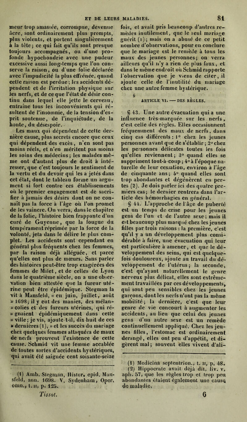 meur trop amassée, corrompue, devenue âcre, sont ordinairement plus prompts, plus violents, et portent singulièrement à la tête; ce qui fait qu’ils sont presque toujours accompagnés, ou d’une pro- fonde hypochondrie avec une pudeur excessive aussi long-temps que l’on con- serve la raison, ou d une folie déclarée avec l’impudicité la plus effrénée, quand cetle raison est perdue ; les accidents dé- pendent et de l’irritation physique sur les nerfs, et de ce que l’état de désir con- tinu dans lequel elle jette le cerveau, entraîne tous les inconvénients qui ré- sultent de l’insomnie, de la tension d’es- prit soutenue, de l’inquiétude, de la honte, du désespoir. Les maux qui dépendent de cette der- nière cause, plus secrets encore que ceux qui dépendent des excès, n’en sont pas moins réels, et n’en méritent pas moins les soins des médecins; les malades mê- me ont d’autant plus de droit à inté- resser, que c’est toujours le sentiment de la vertu et du devoir qui les a jetés dans cet état, dont le tableau forme un argu- ment si fort contre ces établissements où le premier engagement est de sacri- fier à jamais des désirs dont on ne con- naît pas la force à l’âge où l’on promet de les vaincre. On verra, dans le chapitre de la folie, l’histoire bien frappante d’un curé de Guyenne, que la fougue du tempérament réprimée par la force de la volonté, jeta dans le délire le plus com- plet. Les accidents sont cependant en général plus fréquents chez les femmes, par la raison déjà alléguée, et parce qu’elles ont plus de mœurs. Sans parler des histoires peut-être trop exagérées des femmes de Milet, et de celles de Lyon dans le quatrième siècle, on a une obser- vation bien attestée que la fureur uté- rine peut être épidémique. Stegman la vit à Mansfetd, « en juin, juillet, août » 1698; il y eut des manies, des mélan- » colies et des fureurs utérines, qui ré- » gnaient épidémiquement dans cette » ville; je vis, ajoute t-il, dix huit de ces » dernières (1), » et les succès du mariage chez quelques femmes attaquées de maux de nerfs prouvent l’existence de cette cause. Schmid vit une femme accablée de toutes sortes d’accidents hystériques, qui avait été saignée cent soixante-seize (t) Àmb. Stegman, Histor, epid. Man* sfeld, ann. 1698. V, Sydenham, Oper, omn., t.n, p. 125. Tissot. fois, et avait pris beaucoup d’autres re- mèdes inutilement, que le seul mariage guérit (i); mais on a abusé de ce petit nombre d’observations, pour en conclure que le mariage est le remède à tous les maux des jeunes personnes; on verra ailleurs qu’il n’y a rien de plus faux, et dans le même endroit où Schmid rapporte l’observation que je viens de citer, il ajoute celle de l’inutilité du mariage chez une autre femme hystérique, s r ARTICLE VI. DES REGLES. § 43. Une autre évacuation qui a une influence très-marquée sur les nerfs, c’est celle des règles. Elles occasionnent fréquemment des maux de nerfs, dans cinq cas différents: 1° chez les jeunes personnes avant que de s’établir ; 2° chez les personnes délicates toutes les fois qu’elles reviennent; 3° quand elles se suppriment tout-à-coup ; 4° à l’époque na- turelle de leur cessation, environ à l’âge de cinquante ans; 5° quand elles sont trop abondantes et dégénèrent en per- tes (2). Je dois parler ici des quatre pre- miers cas; le dernier rentrera dans l’ar- ticle des hémorrhagies en général. § 44. L’approche de l’âge de puberté est un temps de crise pour les jeunes gens de l’un et de l’autre sexe ; mais il est beaucoup plus marqué chez les jeunes filles par trois raisons : la première, c’est qu’il y a un développement plus consi- dérable à faire, une évacuation qui leur est particulière à amener, et que le dé- veloppement des seins, qui est quelque- fois douloureux, ajoute au travail du dé- veloppement de l’utérus; la seconde, c’est qu’ayant naturellement le genre nerveux plus délicat, elles sont extrême- ment travaillées par ces développements, qui sont peu sensibles chez les jeunes garçons, dont les nerfs n’ont pas la même mobilité ; la dernière, c’est que leur genre de vie concourt à augmenter les accidents, au lieu que celui des jeunes gens d’un autre sexe est un remède continuellement appliqué. Chez les jeu- nes filles, l’estomac est ordinairement dérangé, elles ont peu d’appétit, et di- gèrent mal; souvent elles vivent d’ali- (1) Medicina septentrion., t. ir, p. 48. (2) Hippocrate avait déjà dit, iiv. v, apli. 57, que les règles trop et trop peu abondantes étaient également une causç do maladie. a