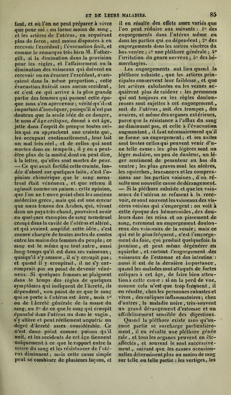 fant, et où l’on ne peut préparer à vivre que pour soi : on forme moins de sang , et les artères de l’utérus, en acquérant plus de force , sont moins disposées à en recevoir l’excédant; l’évacuation finit, et comme le remarque très bien M. Fother- gill, si la diminution dans la provision pour les règles, et l'affaissement ou la diminution des vaisseaux qui doivent en recevoir ou en évacuer l’excédant, avan- çaient dans la même proportion , cette évacuation finirait sans aucun accident , et c’est ce qui arrive à la plus grande partie des femmes qui passent cette épo- que sans s’en apercevoir ; vérité qu'il est important d’inculquer, puisqu’il n’est pas douteux que la seule idée de ce danger, le nom âge critique, donné à cet âge, jette dans l’esprit de presque toutes cel- les qui en approchent une crainte qui, les occupant continuellement, leur fait un mal très réel, et de celles qui sont mortes dans ce temps-là , il y en a peut- être plus de la moitié.dont on peut dire, à la lettre, qu’elles sont mortes de peur. — Ce qui avait fortifié cette crainte, fon- dée d’abord sur quelques faits, c’est l'o- pinion chimérique que le sang mens- truel était vénéneux , et que retenu il agissait comme un poison : cette opinion, que l’on ne trouve point chez les anciens médecins grecs, mais qui est une erreur que nous tenons des Arabes, qui, vivant dans un pays très-chaud, pouvaient avoir eu quelques exemples de sang menstruel croupi dans la cavité de l’utérus et altéré , et qui avaient amplifié cette idée, s’est encore chargée de toutes sortes de contes entre les mains des femmes du peuple ; ce sang est le même que tout autre, aussi long-temps qu’il est dans ses vaisseaux ; quoiqu’il s’y amasse , il n’y croupit pas ; et quand il y eroupirait, il ne s’y cor- romprait pas au point de devenir véné- neux. Si quelques femmes se plaignent dans le temps des règles de quelques symptômes qui indiquent de laoreté, ils dépendent, non point de ce que le sang qui se porte à l’utérus est âcre, mais 1° ou de lâcreté générale de la masse du sang, ou 2° de ce que le sang qui croupit épanché dans l’utérus ou dans le vagin , s’y altère et peut réellement acquérir un degré d’âcreté assez considérable. Ce n’est donc point comme poison qu’il nuit, et les accidents de cet âge tiennent uniquement à ce que le rapport entre la masse du sang et les résistance? de l’uté- rus diminuent; niais celte cause simple peut se combiner de plusieurs façons, et il en résulte des effets assez variés que l’on peut réduire aux suivants : 1° des engorgements dans l’utérus même ou dans les parties qui en dépendent ; 2° des engorgements dans les autres viscères du bas-ventre ; a0 une pléthore générale ; \° l’irritation du genre nerveux ; 5° des hé- morrhagies. Les engorgements ont lieu quand la pléthore subsiste , que les artères prin- cipales conservent leur faiblesse , et que les artères exhalantes ou les veines ac- quièrent plus de raideur : les personnes qui ont toujours eu les règles doulou- reuses sont sujettes à cet engorgement, soit de l’utérus , soit des trompes , des ovaires, et même des organes extérieurs, parce que la résistance à l’afflux du sang ne diminuant pas, et celle à l’évacuation augmentant, il faut nécessairement qu’il se forme un engorgement; et ses suites sont toutes celles qui peuvent venir d’u- ne telle cause : les plus légères sont un léger malaise, un peu de douleur, un lé- ger sentiment de pesanteur au bas du ventre ; les plus graves sont les ulcères, les squirrhes, les cancers elles compres- sions sur les parties voisines , d’où ré- sulte une nouvelle cause dedérangement. — Si la pléthore subsiste et que les vais- seaux de l'utérus se refusent à la rece- voir, ce sont souvent les vaisseaux des vis- cères voisins qui s’engorgent: on voit à cette époque des hémorroïdes , des dou- leurs dans les reins et un pissement de sang, rarement un engorgement doulou- reux des vaisseaux de la vessie; mais ce qui est le plus fréquent, c’est l’engorge- ment du foie, qui produit quelquefois la jaunisse, et peut même dégénérer en squirrhe , et surtout l’engorgement des vaisseaux de l’estomac et des intestins : aussi il est de la dernière importance, quand les malades sont attaqués de fortes coliques à cet âge, de faire bien atten- tion à cette cause : si on la perd de vue, comme cela n’est que trop fréqüent , il en résulte, chez les personnes robustes et vives, des coliques inflammatoires ; chez d’autres , la maladie noire , très-souvent un grand dérangement d’estomac et un affaiblissement sensible des digestions. Quand la pléthore existe sans qu’au- cune partie se surcharge particulière- ment , il en résulte une pléthore génée raie , et tous les organes peuvent en êtr- alfectés , et souvent le sont successive- ment , suivant que les causes occasion- nelles déterminent plus ou moins de sang sur telle ou telle partie : les vertiges, les