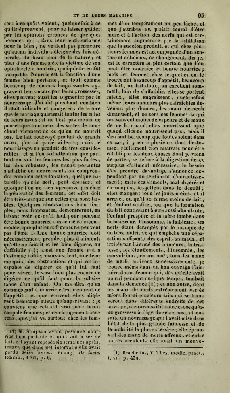 sent à ce qu’ils voient, quelquefois à ce qu’ils éprouvent , pour se laisser guider par les opinions erronées de quelques hommes qui , dans leur enthousiasme pour le bien, ne veulent pas permettre qu’aucun individu s’éloigne des lois gé- nérales du beau plan de la nature ; et plus d’une femme a été la victime de son opiniâtreté à nourrir, quoiqu’elle en fût incapable. JNourrir est la fonction d’une femme bien portante, et tout comme beaucoup de femmes languissantes ag- gravent leurs maux par leurs grossesses, elles peuvent aussi les augmenter par le nourrissage. J’ai dit plus liant combien il était ridicule et dangereux de croire que le mariage guérissait toutes les filles de leurs maux; il ne l'est pas moins de penser que tous ceux des suites de cou- chent viennent de ce qu’on ne nourrit pas. Le lait fourvoyé produit de grands maux, j’en ai parlé ailleurs; mais le nourrissage en produit de très considé- rables; et si l’on fait attention que par- tout on voit les femmes les plus fortes , les plus robustes , les mieux portantes s’affaiblir en nourrissant, on compren- dra combien celle fonction, quelque na- turelle qu’elle soit., peut épuiser-, et quoique l’on ne s’en aperçoive pas chez la généralité des femmes, cet effet doit être très-marqué sur celles qui sont fai- bles. Quelques observations bien sim- ples, mais frappantes, démontreront, en faisant voir ce qu’il faut pour pouvoir être bonne nourrice sans en être incom- modée, que plusieurs fcmmesme peuvent pas l’être. 1° Une bonne nourrice doit nécessairement prendre plus d’aliments qu’elle ne faisait et les bien digérer, ou s’affaiblir (i); ainsi une femme qui a l’estomac faible, mauvais, lent, une fem- me qui a des obstructions et qui est in- capable de digérer ce qu’il lui faut pour vivre, le sera bien plus encore de digérer ce qu’il faut pour la subsis- tance d’un enfant. Ou me dira qu’en commençant à nourrir elles prennent de l’appétit , et que souvent elles digè- rent beaucoup mieux qu’auparavant : je conviens que cela est vrai pour beau- coup de femmes; et ce changement heu- reux, que j’ai vu surtout chez les fem- (1) M. Simpson ayant pesé une nour- rice bien portante et qui avait assez de lait, etl’ayant repesée six semaines après, trouva que dans cet intervalle elle avait perdu seize livres. Young, De lacté. Edimb., 1761, p. 6. mes d’un tempérament un peu lâche, et que j’attribue au plaisir moral d’être mère et à l’action des nerfs qui est cer- tainement augmentée par la titillation que la succion produit, et qui chez plu- sieurs femmes est accompagnée d’un sen- timent délicieux, ce changement, dis-je, est le caractère le plus certain que l’on peut être nourrice et bonne nourrice ; mais les femmes chez lesquelles on le trouve ont beaucoup d’appétit, beaucoup de lait, un lait doux, un excellent som- meil; loin de s’affaiblir, elles se portent mieux, elles engraissent, quelquefois même leurs humeurs plus rafraîchies de- venant plus douces , les maux de nerfs diminuent, et ce sont ces femmes-là qui ont souvent moins de vapeurs et de maux de nerfs quand elles nourrissent que quand elles ne nourrissent pas ; mais il s’en faut beaucoup que toutes soient dans ce cas ; il y en a plusieurs dont l’eslO' mac, réellement trop mauvais pour être rétabli par les deux causes dont je viens de parler, se refuse à la digestion de ce surplus d’aliment nécessaire; le besoin d’en prendre davantage s’annonce ce- pendant par un sentiment d’anéantisse- ment ; mais ces aliments, mal digérés et corrompus, les jettent dans le dégoût; elles mangent lous les jours moins, et il arrive, ou qu’il se forme moins de lait, et l’enfant souffre, ou que la formation du lait continuant à être aussi abondante, l’enfant prospère et la mère tombe dans la maigreur, l’insomnie, la faiblesse ; ses nerfs étant dérangés par le manque de matière nutritive qui empêche une sépa- ration suffisante des esprits animaux , et irrités par l’âcreté des humeurs , la tris- tesse , les étouffements, l’insomnie , les convulsions, en un mot , tous les maux de nerfs arrivent successivement ; je trouve même dans un bon ouvrage l’his- toire d’une femme qui, dès qu’elle avait nourri pendant quelque temps , tombait dans la démence (l) ; et une autre, dont les maux de nerfs extrêmement variés m’ont fourni plusieurs faits qui se trou- veront dans différents endroits de cet ouvrage, n’en accusait d’autre cause qu’u- ne grossesse à l’âge de seize ans, et en- suite un nourrissage qui l’avait mise dans l’état de la plus grande faiblesse et de la mobilité la plus excessive ; elle éprou- vait des maux de nerfs affreux , et entre autres accidents elle avait un mouve- (1 ) Bracbelius, Y. Thés, medic. pract., t. vu, p. 434.