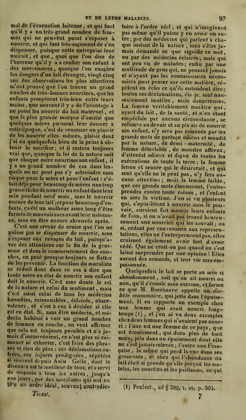 mal de l’évacuation laiteuse, et qui font qu’il y a un très-grand nombre de fem- mes qui ne peuvént point s’exposer à nourrir, et qui font très-sagement de s’en dispenser, puisque cette entreprise leur nuirait, et que, quoi que l’on dise de l’horreur qu’il y a à confier son enfant à des mercenaires, quoique l’on exagère les dangers d’un lait étranger, vingt cinq ans des observations les plus attentives m’ont prouvé que l’on trouve un grand nombre de très-bonnes nourrices, que les enfants prospèrent très-bien entre leurs mains , que souvent il y a de l’avantage à ne point les nourrir du lait maternel, et que la plus grande marque d’amitié que quelques mères puissent leur donner à cette époque, c’est de renoncer au plaisir de les nourrir elles- mêmes, plaisir dont j’ai eu quelquefois bien de la peine à ob- tenir le sacrifice; et il restera toujours vrai que, quoique la loi de la nature soit que chaque mère nourrisse son enfant, il y a un grand nombre de cas dans les- quels on ne peut pas s’y astreindre sans risque pour la mère et pour l’enfant : c’é- tait déjà pour beaucoup de mères une trop grosse tâche de nourrir un enfant dans leur sein pendant neuf mois , sans le nourrir encore de leur lait ;et pour beaucoup d’en- fants, ça été un malheur assez long d’être formés de mauvais sucs avant leur naissan- ce, sans en être encore abreuvés après. C’est une erreur de croire que l’on ne puisse pas se dispenser de nourrir, sans s’exposer aux ravages du lait, puisqu’a- vec des attentions sur la fin de la gros- sesse et dans le commencement des cou- ches, on peut presque toujours se flatter de les prévenir. La fonction du moraliste se réduit donc dans ce cas à dire que toute mère en état de nourrir son enfant doit le nourrir. C’est sans doute le cri de la nature et celui du sentiment, mais c’est aussi celui de tous les médecins honnêtes, raisonnables, éclairés, obser- vateurs , et c’est à eux à décider si elle est en état. Si, sans être médecin, et mé- decin habitué à voir un grand nombre de femmes en couche, on veut affirmer que cela est toujours possible et n’a ja- mais d’inconvénient, ce n’est plus ni rai- sonner ni exhorter, c’est faire des phra- ses et rien de plus : ces déclamations ou- trées, ces injures prodiguées , répétées si souvent depuis Aulu Geile, dont Je discours est le meilleur de tous, et a servi de magasin à tous les autres , jusqu’à nos jours , par des moralistes qui ont en tête un ordre idéal, souvent ç9ntt’9(üo Tissot. toire à l’ordre réel , et qui n’imaginent pas même qu’il puisse y en avoir un au- tre; par des médecins qui parlent à cha- que instant de la nature , sans s’être ja- mais demandé ce que signifie ce mot, ou par des médecins éclairés, mais qui ont peu vu de malades; enfin par une multitude de gens qui, ne pensant jamais et n’ayant pas les connaissances néces- saires pour penser sur celte matière, ré- pètent en écho ce qu’ils entendent dire; toutes ces déclamations, dis-je, sont non- seulement inutiles , mais dangereuses. La femme véritablement marâtre qui, ayant du lait , de la santé, et n’en étant empêchée par aucune circonstance, se refusera au devoir et au pla sir de nourrir son enfant, n’y sera pas ramenée par les grands mots de partage odieux et maudit par la nature, de demi - maternité, de femme détestable , de monstre affreux, d’attentat odieux et digne de toutes les exécrations de toute la terre ; la femme ferme et sensée qui le désirerait, et qui sent qu’elle ne le peut pas, n’y fera au- cune attention; mais la femme faible, que ces grands mots étonneront, l’entre- prendra contre toute raison, et l’enfant en sera la victime. J’en ai vu plusieurs qui, s’opiniâtrant à nourrir sans le pou- voir, auraient fait mourir leurs enfants de faim, si on n’avait pas trouvé heureu- sement une nourrice qui les sauvait; ou si, cédant par convenance aux représen- tations, elles ne l’entreprennent pas, elles croiront également avoir tort d'avoir cédé. Que ne croit-on pas quand on s’est laissé surprendre par une opinion ! Elles auront des remords, et leur vie sera em- poisonnée. Quelquefois le lait se porte au sein si abondamment, soit qu’on ait nourri ou non, qu’il s’écoule sans suceion, et forme ce que M. Boerhaave appelle un dia- bète mammaire, qui jette dans l’épuise- ment. Il en rapporte un exemple chez une femme qui avait nourri long- temps (l) , et j’en ai vu deux exemples chez deux femmes qui n’avaient pas nour- ri : l’une est une femme de ce pays, que cet écoulement, qui dura plus de huit mois, jeta dans un épuisement dont elle ne s’est jamais relevée ; l’autre une Fran- çaise , la même qui perd la vue dans ses grossesses , et chez qui l’abondance du lait était si grande qu’elle perçait les ma- telas, les couettes et les paillasses, ce qui 0) Prœîect., ad § 380/1, m, p. 503. 7