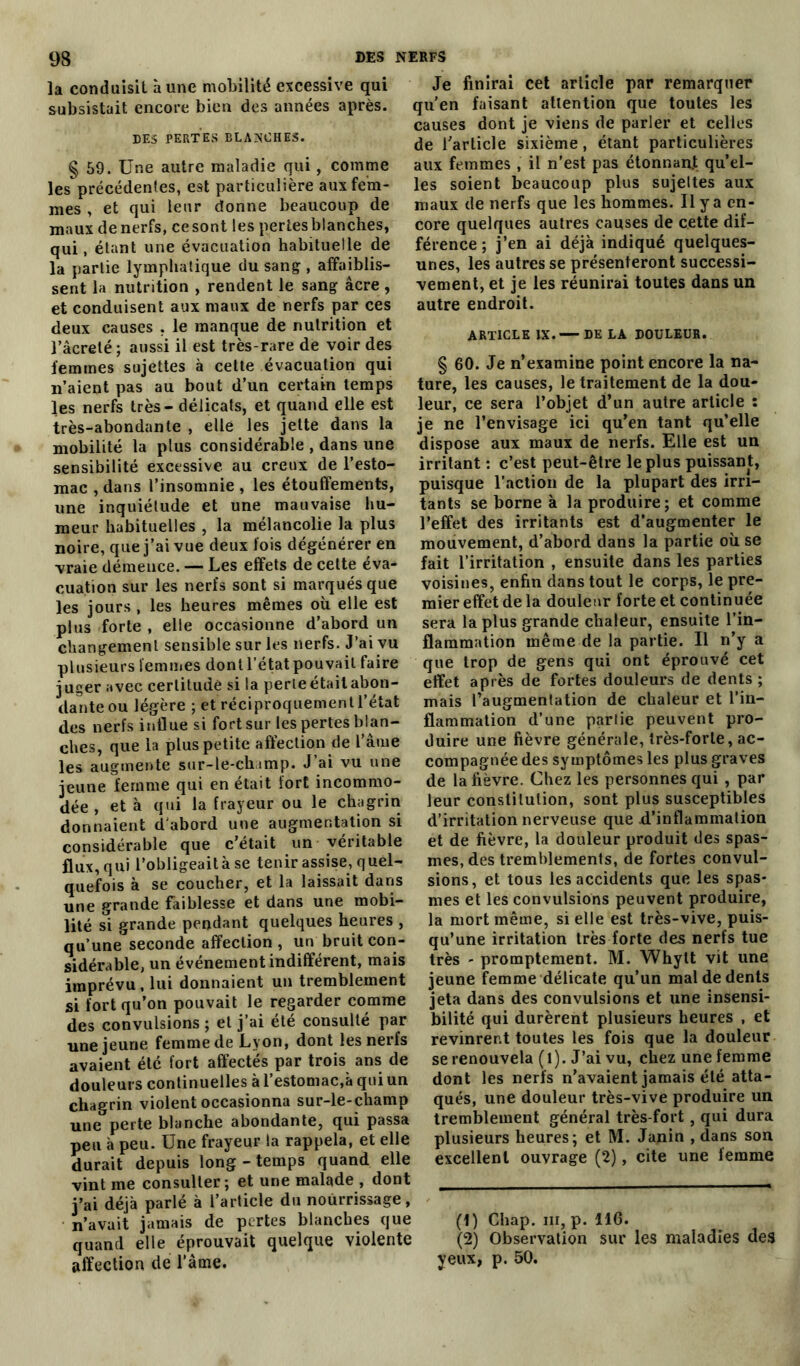 la conduisit à une mobilité excessive qui subsistait encore bien des années après. DES PERTES BLANCHES. § 59. Une autre maladie qui, comme les précédentes, est particulière aux fem- mes , et qui leur donne beaucoup de maux de nerfs, ce sont les pertes blanches, qui, étant une évacuation habituelle de la partie lymphatique du sang , affaiblis- sent la nutrition , rendent le sang âcre, et conduisent aux maux de nerfs par ces deux causes , le manque de nutrition et Tâcreté; aussi il est très-rare de voir des femmes sujettes à cette évacuation qui n’aient pas au bout d’un certain temps les nerfs très - délicats, et quand elle est très-abondante , elle les jette dans la mobilité la plus considérable , dans une sensibilité excessive au creux de l’esto- mac , dans l’insomnie , les étouffements, une inquiétude et une mauvaise hu- meur habituelles , la mélancolie la plus noire, que j’ai vue deux fois dégénérer en vraie démence. — Les effets de cette éva- cuation sur les nerfs sont si marqués que les jours , les heures mêmes où elle est plus forte , elle occasionne d’abord un changement sensible sur les nerfs. J’ai vu plusieurs femmes dont l’état pouvait faire juger avec certitude si la perieétaitabon- danteou légère ; et réciproquement l'état des nerfs influe si fort sur les pertes blan- ches, que la plus petite affection de l’âme les augmente sur-le-ch imp. J’ai vu une jeune femme qui en était fort incommo- dée , et à qui la frayeur ou le chagrin donnaient d'abord une augmentation si considérable que c’était un véritable flux, qui l’obligeait à se tenir assise, quel- quefois à se coucher, et la laissait dans une grande faiblesse et dans une mobi- lité si grande pendant quelques heures , qu’une seconde affection , un bruit con- sidérable, un événement indifférent, mais imprévu, lui donnaient un tremblement si fort qu’on pouvait le regarder comme des convulsions ; et j’ai été consulté par une jeune femme de Lyon, dont les nerfs avaient été fort affectés par trois ans de douleurs continuelles à l’estomac,à qui un chagrin violent occasionna sur-le-champ une perte blanche abondante, qui passa peu à peu. Une frayeur la rappela, et elle durait depuis long - temps quand elle vint me consulter; et une malade , dont j’ai déjà parlé à l’article du nourrissage, n’avait jamais de pertes blanches que quand elle éprouvait quelque violente affection de Taine. Je finirai cet article par remarquer qu'en faisant attention que toutes les causes dont je viens de parler et celles de l’article sixième, étant particulières aux femmes , il n'est pas étonnant qu’el- les soient beaucoup plus sujettes aux maux de nerfs que les hommes. Il y a en- core quelques autres causes de cette dif- férence ; j’en ai déjà indiqué quelques- unes, les autres se présenteront successi- vement, et je les réunirai toutes dans un autre endroit. ARTICLE IX. — DE LA DOULEUR. § 60. Je n’examine point encore la na- ture, les causes, le traitement de la dou- leur, ce sera l’objet d’un autre article : je ne l’envisage ici qu’en tant qu’elle dispose aux maux de nerfs. Elle est un irritant : c’est peut-être le plus puissant, puisque l’action de la plupart des irri- tants se borne à la produire; et comme l’effet des irritants est d’augmenter le mouvement, d’abord dans la partie où se fait l’irritation , ensuite dans les parties voisines, enfin dans tout le corps, le pre- mier effet de la douleur forte et continuée sera la plus grande chaleur, ensuite l’in- flammation même de la partie. Il n’y a que trop de gens qui ont éprouvé cet effet après de fortes douleurs de dents ; mais l’augmentation de chaleur et l’in- flammation d’une partie peuvent pro- duire une fièvre générale, très-forte, ac- compagnée des symptômes les plus graves de la fièvre. Chez les personnes qui , par leur constitution, sont plus susceptibles d’irritation nerveuse que d’inflammation et de fièvre, la douleur produit des spas- mes, des tremblements, de fortes convul- sions, et tous les accidents que les spas- mes et les convulsions peuvent produire, la mort même, si elle est très-vive, puis- qu’une irritation très forte des nerfs tue très - promptement. M. Whylt vit une jeune femme délicate qu’un mal de dents jeta dans des convulsions et une insensi- bilité qui durèrent plusieurs heures , et revinrent toutes les fois que la douleur se renouvela (l). J’ai vu, chez une femme dont les nerfs n’avaient jamais été atta- qués, une douleur très-vive produire un tremblement général très-fort , qui dura plusieurs heures; et M. Janin , dans son excellent ouvrage (2), cite une femme (1) Chap. m, p. 116. (2) Observation sur les maladies des yeux, p. 50.