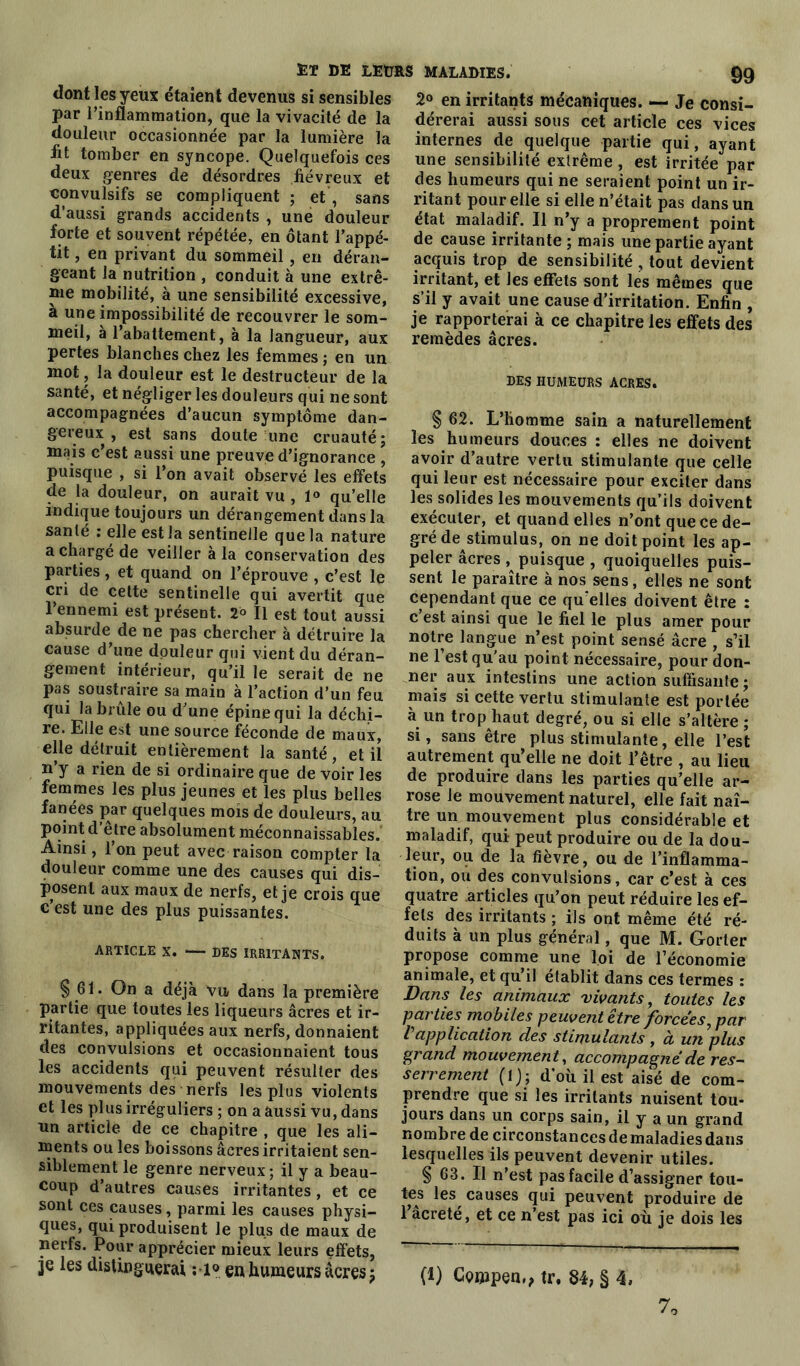 dont les yeux étaient devenus si sensibles par l’inflammation, que la vivacité de la douleur occasionnée par la lumière la fit tomber en syncope. Quelquefois ces deux genres de désordres fiévreux et convulsifs se compliquent ; et, sans d’aussi grands accidents , une douleur forte et souvent répétée, en ôtant l’appé- tit , en privant du sommeil, en déran- geant la nutrition , conduit à une extrê- me mobilité, à une sensibilité excessive, a une impossibilité de recouvrer le som- meil, à l’abattement, à la langueur, aux pertes blanches chez les femmes ; en un mot, la douleur est le destructeur de la santé, et négliger les douleurs qui ne sont accompagnées d’aucun symptôme dan- gereux , est sans doute une cruauté ; mais c’est aussi une preuve d’ignorance , puisque , si l’on avait observé les effets de la douleur, on aurait vu , 1® qu’elle indique toujours un dérangement dans la santé : elle est la sentinelle que la nature a chargé de veiller à la conservation des parties, et quand on l’éprouve , c’est le cri de cette sentinelle qui avertit que l’ennemi est présent. 2° Il est tout aussi absurde de ne pas chercher à détruire la cause d’une douleur qui vient du déran- gement intérieur, qu’il le serait de ne pas soustraire sa main à l’action d’un feu qui la brûle ou d’une épine qui la déchi- re. Elle est une source féconde de maux, elle détruit entièrement la santé, et il n’y a rien de si ordinaire que de voir les femmes les plus jeunes et les plus belles fanées par quelques mois de douleurs, au point d’être absolument méconnaissables. Ainsi, l’on peut avec raison compter la douleur comme une des causes qui dis- posent aux maux de nerfs, et je crois que c est une des plus puissantes. ARTICLE X. DES IRRITANTS. § 61. On a déjà Vu dans la première partie que toutes les liqueurs âcres et ir- ritantes, appliquées aux nerfs, donnaient des convulsions et occasionnaient tous les accidents qui peuvent résulter des mouvements des nerfs les plus violents et les plus irréguliers ; on a aussi vu, dans un article de ce chapitre , que les ali- ments ou les boissons âcres irritaient sen- siblement le genre nerveux ; il y a beau- coup d’autres causes irritantes, et ce sont ces causes, parmi les causes physi- ques, qui produisent le plus de maux de nerfs. Pour apprécier mieux leurs effets, je les distinguerai ; 1° en humeurs acres j 2° en irritants mécaniques. — Je consi- dérerai aussi sous cet article ces vices internes de quelque partie qui, ayant une sensibilité extrême, est irritée par des humeurs qui ne seraient point un ir- ritant pour elle si elle n’était pas dans un état maladif. Il n’y a proprement point de cause irritante ; mais une partie ayant acquis trop de sensibilité , tout devient irritant, et les effets sont les mêmes que s’il y avait une cause d’irritation. Enfin , je rapporterai à ce chapitre les effets des remèdes âcres. DES HUMEURS ACRES. § 62. L’homme sain a naturellement les humeurs douces : elles ne doivent avoir d’autre vertu stimulante que celle qui leur est nécessaire pour exciter dans les solides les mouvements qu’ils doivent exécuter, et quand elles n’ont que ce de- gré de stimulus, on ne doit point les ap- peler âcres puisque , quoiquelles puis- sent le paraître à nos sens, elles ne sont cependant que ce qu’elles doivent être : c est ainsi que le fiel le plus amer pour notre langue n’est point sensé âcre , s’il ne 1 est qu'au point nécessaire, pour don- ner aux intestins une action suffisante ; mais si cette vertu stimulante est portée à un trop haut degré, ou si elle s’altère ; si, sans être plus stimulante, elle l’est autrement qu’elle ne doit l’être , au lieu de produire dans les parties qu’elle ar- rose le mouvement naturel, elle fait naî- tre un mouvement plus considérable et maladif, qui peut produire ou de la dou- leur, ou de la fièvre, ou de l’inflamma- tion, ou des convulsions, car c’est à ces quatre articles qu’on peut réduire les ef- fets des irritants ; ils ont même été ré- duits à un plus général, que M. Gorter propose comme une loi de l’économie animale, et qu’il établit dans ces termes : Dans les animaux vivants, toutes les parties mobiles peuvent être forcées, par Vapplication des stimulants , à un plus grand mouvement, accompagné de res- serrement (l); d’où il est aisé de com- prendre que si les irritants nuisent tou- jours dans un corps sain, il y a un grand nombre de circonstancesdemaladiesdaiis lesquelles ils peuvent devenir utiles. § 63. Il n’est pas facile d’assigner tou- tes les causes qui peuvent produire de l’acrete, et ce n’est pas ici où je dois les (1) Coippen,, tr, 84, § 4,