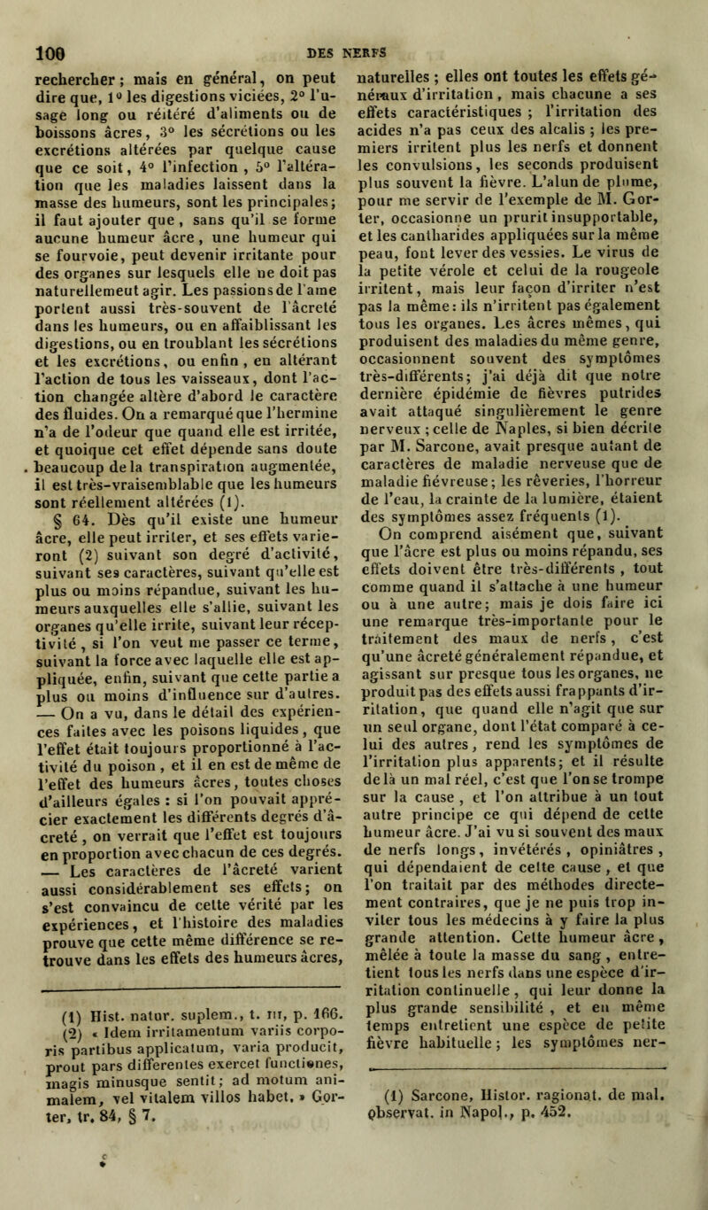 rechercher ; mais en général, on peut dire que, 1° les digestions viciées, 2° l’u- sage long ou réitéré d’aliments ou de boissons âcres, 3° les sécrétions ou les excrétions altérées par quelque cause que ce soit, 4° l’infection , 5° l’altéra- tion que les maladies laissent dans la masse des humeurs, sont les principales; il faut ajouter que , sans qu’il se forme aucune humeur âcre , une humeur qui se fourvoie, peut devenir irritante pour des organes sur lesquels elle ne doit pas naturellemeut agir. Les passions de l’aine portent aussi très-souvent de l’âcreté dans les humeurs, ou en affaiblissant les digestions, ou en troublant les sécrétions et les excrétions, ou enfin, en altérant l’action de tous les vaisseaux, dont l’ac- tion changée altère d’abord le caractère des fluides. On a remarqué que l’hermine n’a de l’odeur que quand elle est irritée, et quoique cet effet dépende sans doute beaucoup delà transpiration augmentée, il est très-vraisemblable que les humeurs sont réellement altérées (1). § 64. Dès qu’il existe une humeur âcre, elle peut irriter, et ses effets varie- ront (2) suivant son degré d’activité, suivant ses caractères, suivant qu’elle est plus ou moins répandue, suivant les hu- meurs auxquelles elle s’allie, suivant les organes qu’elle irrite, suivant leur récep- tivité , si l’on veut me passer ce terme, suivant la force avec laquelle elle est ap- pliquée, enfin, suivant que cette partie a plus ou moins d’influence sur d’autres. — On a vu, dans le détail des expérien- ces faites avec les poisons liquides, que l’effet était toujours proportionné à l’ac- tivité du poison , et il en est de même de l’effet des humeurs âcres, toutes choses d’ailleurs égales : si l’on pouvait appré- cier exactement les différents degrés d’â- creté , on verrait que l’effet est toujours en proportion avec chacun de ces degrés. — Les caractères de l’âcreté varient aussi considérablement ses effets ; on s’est convaincu de cette vérité par les expériences, et l'histoire des maladies prouve que cette même différence se re- trouve dans les effets des humeurs âcres, (1) Hist. natur. suplem., t. m, p. 166. (2) « Idem irritamentum variis corpo- ris partibus applicatum, varia producit, prout pars differentes exercet funclienes, inagis minusque sentit; ad motum ani- malem, vel vitalem villos habet. » Gor- ter, tr. 84, § 7. naturelles ; elles ont toutes les effets gé-* néraux d’irritation, mais chacune a ses effets caractéristiques ; l’irritation des acides n’a pas ceux des alcalis ; les pre- miers irritent plus les nerfs et donnent les convulsions, les seconds produisent plus souvent la fièvre. L’alun de plume, pour me servir de l’exemple de M. Gor- ler, occasionne un prurit insupportable, et les cantharides appliquées sur la même peau, font lever des vessies. Le virus de la petite vérole et celui de la rougeole irritent, mais leur façon d’irriter n’est pas la même: ils n’irritent pas également tous les organes. Les âcres mêmes, qui produisent des maladies du même genre, occasionnent souvent des symptômes très-différents; j’ai déjà dit que notre dernière épidémie de fièvres putrides avait attaqué singulièrement le genre nerveux ; celle de Naples, si bien décrite par M. Sarcone, avait presque autant de caractères de maladie nerveuse que de maladie fiévreuse; les rêveries, l’horreur de l’eau, la crainte de la lumière, étaient des symptômes assez fréquents (l). On comprend aisément que, suivant que l’âcre est plus ou moins répandu, ses effets doivent être très-différents , tout comme quand il s’attache à une humeur ou à une autre; mais je dois faire ici une remarque très-importante pour le traitement des maux de nerfs, c’est qu’une âcreté généralement répandue, et agissant sur presque tous les organes, ne produit pas des effets aussi frappants d’ir- ritation, que quand elle n’agit que sur lin seul organe, dont l’état comparé à ce- lui des autres, rend les symptômes de l’irritation plus apparents; et il résulte de là un mal réel, c’est que l’on se trompe sur la cause , et l’on attribue à un tout autre principe ce qui dépend de cette humeur âcre. J’ai vu si souvent des maux de nerfs longs, invétérés, opiniâtres, qui dépendaient de cette cause , et que l’on traitait par des méthodes directe- ment contraires, que je ne puis trop in- viter tous les médecins à y faire la plus grande attention. Cette humeur âcre, mêlée à toute la masse du sang , entre- tient tous les nerfs dans une espèce d’ir- ritation continuelle, qui leur donne la plus grande sensibilité , et eu même temps entretient une espèce de petite fièvre habituelle ; les symptômes ner- (1) Sarcone, Histor. ragionat. de mal. Observât, in Napo]., p. 452.