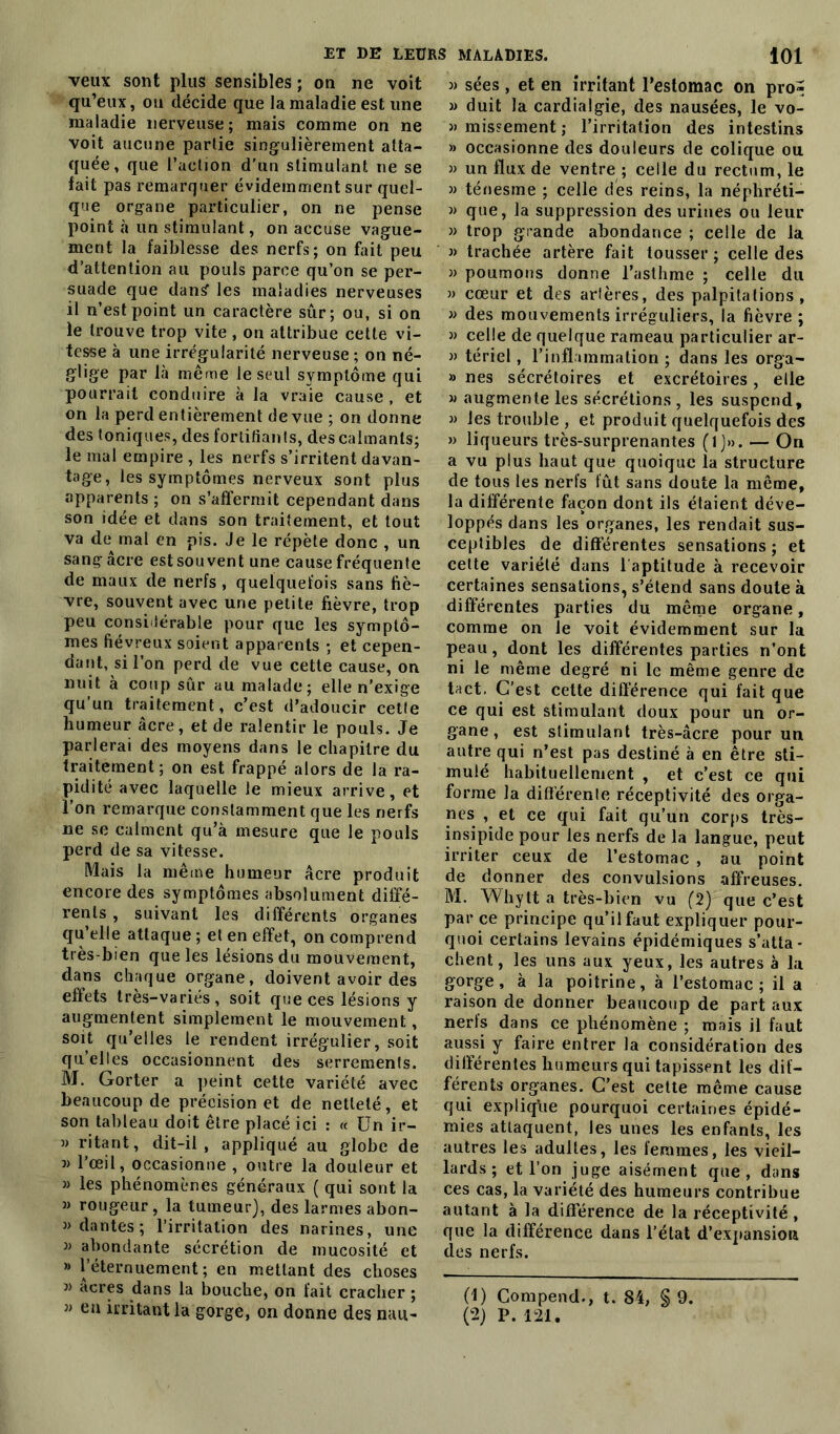 veux sont plus sensibles ; on ne voit qu’eux, ou décide que la maladie est une maladie nerveuse; mais comme on ne voit aucune partie singulièrement atta- quée, que l’action d’un stimulant ne se lait pas remarquer évidemment sur quel- que organe particulier, on ne pense point à un stimulant, on accuse vague- ment la faiblesse des nerfs; on fait peu d’attention au pouls parce qu’on se per- suade que dansf les maladies nerveuses il n’est point un caractère sûr; ou, si on le trouve trop vite, on attribue cette vi- tesse à une irrégularité nerveuse ; on né- glige par là même le seul symptôme qui pourrait conduire à la vraie cause , et on la perd entièrement de vue ; on donne des toniques, des fortifiants, des calmants; le mal empire , les nerfs s’irritent davan- tage, les symptômes nerveux sont plus apparents ; on s’affermit cependant dans son idée et dans son traitement, et tout va de mal en pis. Je le répète donc , un sang âcre est souvent une cause fréquente de maux de nerfs , quelquefois sans fiè- vre, souvent avec une petite fièvre, trop peu considérable pour que les symptô- mes fiévreux soient apparents ; et cepen- dant, si l’on perd de vue cette cause, on nuit à coup sûr au malade; elle n'exige qu’un traitement, c’est d’adoucir cette humeur âcre, et de ralentir le pouls. Je parlerai des moyens dans le chapitre du traitement; on est frappé alors de la ra- pidité avec laquelle le mieux arrive, et l’on remarque constamment que les nerfs ne se calment qu’à mesure que le pouls perd de sa vitesse. Mais la même humeur âcre produit encore des symptômes absolument diffé- rents , suivant les différents organes qu’elle attaque ; et en effet, on comprend très-bien que les lésions du mouvement, dans chaque organe, doivent avoir des effets très-variés, soit que ces lésions y augmentent simplement le mouvement, soit qu’elles le rendent irrégulier, soit qu’elles occasionnent des serrements. M. Gorter a peint cette variété avec beaucoup de précision et de netteté, et son tableau doit être placé ici : « Un ir- » ritant, dit-il, appliqué au globe de w l’œil, occasionne , outre la douleur et » les phénomènes généraux ( qui sont la m rougeur, la tumeur), des larmes abon- dan tes ; l’irritation des narines, une » abondante sécrétion de mucosité et » l’éternuement; en mettant des choses j> acres dans la bouche, on fait cracher ; » en irritant la gorge, on donne des nau- » sées, et en irritant l’estomac on pro» » duit la cardialgie, des nausées, le vo- »mis?ement; l’irritation des intestins » occasionne des douleurs de colique ou » un flux de ventre ; celle du rectum, le » ténesme ; celle des reins, la néphréti- » que, la suppression des urines ou leur » trop grande abondance ; celle de la « trachée artère fait tousser ; celle des » poumons donne l’asthme ; celle du » cœur et des arlères, des palpitations, » des mouvements irréguliers, la fièvre ; » celle de quelque rameau particulier ar- » tériel, l’inflammation ; dans les orga- » nés sécrétoires et excrétoires, elle m augmente les sécrétions, les suspend, » les trouble , et produit quelquefois des » liqueurs très-surprenantes ( 1 )»». — On a vu plus haut que quoique la structure de tous les nerfs lût sans doute la même, la différente façon dont ils étaient déve- loppés dans les organes, les rendait sus- ceptibles de differentes sensations ; et cette variété dans l aptitude à recevoir certaines sensations, s’étend sans doute à différentes parties du même organe, comme on le voit évidemment sur la peau, dont les différentes parties n’ont ni le même degré ni le même genre de tact. C’est cette différence qui fait que ce qui est stimulant doux pour un or- gane, est stimulant très-âcre pour un autre qui n’est pas destiné à en être sti- mulé habituellement , et c’est ce qui forme la différente réceptivité des orga- nes , et ce qui fait qu’un corps très- insipide pour les nerfs de la langue, peut irriter ceux de l’estomac , au point de donner des convulsions affreuses. M. Whytt a très-bien vu (2) que c’est par ce principe qu’il faut expliquer pour- quoi certains levains épidémiques s’atta- chent, les uns aux yeux, les autres à la gorge, à la poitrine, à l’estomac; il a raison de donner beaucoup de part aux nerfs dans ce phénomène ; mais il faut aussi y faire entrer la considération des différentes humeurs qui tapissent les dif- férents organes. C’est cette même cause qui explique pourquoi certaines épidé- mies attaquent, les unes les enfants, les autres les adultes, les femmes, les vieil- lards; et l’on juge aisément que, dans ces cas, la variété des humeurs contribue autant à la différence de la réceptivité , que la différence dans l’état d'expansion des nerfs. (1) Compend., t. 84, § 9.