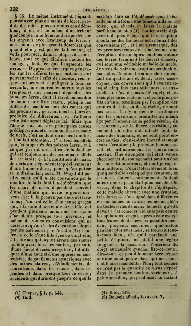 § 65. Le même instrument piquant poussé avec plus ou moins de force, pro- duit des effets plus ou moins considéra- bles ; il en est de même d’un irritant quelconque : une humeur âcre portée sur les organes avec beaucoup de force, y occasionne de plus grands désordres que quand elle y est portée faiblement, et voilà pourquoi, dans la plupart des dou- leurs, tout ce qui diminue l’action les soulage , tout ce qui l’augmente les irrite. — D’après ces remarques généra- les sur les différentes circonstances qui peuvent varier l’effet de l’âcreté , remar- ques qui peuvent s’appliquer à tous les irritants, on comprendra mieux tous les symptômes qui peuvent dépendre des humeurs âcres, dont il serait impossible de donner une liste exacte, puisque les différentes combinaisons des causes qui les produisent, peuvent tous les jours en produire de différentes ; et d’ailleurs celte liste serait déplacée ici. Mais que l’âcreté soit une des principales causes prédisposantes et occasionnelles des maux de nerfs, c’est ce dont on ne peut douter, si l’on fait attention, 1° à tous les effets que j’ai rapportés des poisons âcres; 2° à ce que j’ai dit des suites de la douleur qui est toujours un des principaux effets des irritants; 3° à la multitude de maux de nerfs qui dépendent trop évidemment d’une humeur âcre , pour qu’on puisse se le dissimuler; aussi M. Whylt dit po- sitivement qu’il a été convaincu par le nombre de faits dont il a été témoin, que les maux de nerfs dépendent souvent d’une matière qui irrite le genre ner- veux (l) ; il le prouve par deux observa- tions; l’une est celle d’un jeune garçon qui, à la suite d’une chute sur la tête, eut pendant plusieurs mois une succession d’accidents presque tous nerveux, et même de violentes convulsions qui ne cessèrent qu’après des évacuations depus par les narines et par l’oreille (2) ; l’au- tre est celle d’une fille âgée de vingt-cinq à trente ans qui, ayant arrêté des sueurs qu’elle avait tous les matins, par suite d’une fièvre d’accès irrégulier , fut atta- quée d’une toux et d’une oppression con- vulsive, de gonflements hystériques avec des urines claires, d’étouffements, de convulsions dans les cuisses, dans les jambes et dans presque tout le corps ; accidents qui durèrent jusqu’à ce que la (1) Chap. i, § i, p. 444. (2) Ibid. matière âcre se fût déposée sous Fais- selle où elle forma une tumeur inflamma- toire, qui abcéda et laissa la malade parfaitement bien (1). Galien avait déjà averti, d’après Pelops, que la corruption spontanée des humeurs occasionnait des convulsions (2), et l’on a remarqué, dès les premiers temps de la médecine, que l’éruption de quelques boutons autour des lèvres terminait les fièvres d’accès, qui sont une véritable maladie de nerfs. Je viens de voir une éruption semblable, mais plus étendue, terminer chez un en- fant de quatre ans et demi, assez caco- chyme , des convulsions qui l’avaient at- taqué cinq fois dans huit jours, et aux- quelles il n'avait jamais été sujet; et les exemples de convulsions, chez de plus pe- tits enfants, terminées par l’éruption des croûtes de lait, ou de la râche, ne sont pas rares. Il n’y a rien de si ordinaire que les convulsions produites au même âge par l’humeur de la petite vérole , de la rougeole , de la fièvre scarlatine, au moment où elles ont infecté toute la masse des humeurs, et ne sont point en- core sorties , c’est-à-dire immédiatement avant l’éruption; le premier bouton pa- raît et ordinairement les convulsions cessent. Une étrangère qui était venue chercher ici du soulagement pour un état de convulsion affreux, et dont je repar- lerai ailleurs, n’était tolérablement bien que quand elle avait quelque éruption, et ses nerfs étaient constamment d’autant mieux que sa peau était plus malade. On verra, clans le chapitre de l’épilepsie, celte maladie alterner avec une éruption très-forte. — J'ai soigné dans différentes circonstances une autre femme accablée de toutessorles de maux de nerfs, qu'elle devait à des remèdes violents pris contre les opilations, et qui, après avoir essuyé tous les accidents nerveux possibles pen- dant plusieurs semaines , quelquefois pendant plusieurs mois, se trouvait tout- à-coup bien, dès qu’il paraissait une petite éruption , ou plutôt une légère rougeur à la peau dans l’intérieur du doigt auriculaire gauche. Est-ce donc , dira-t-on, ce peu d’humeur âcre déposé sur une aussi petite place qui occasion- nait touscesaccidents? Non; tout comme ce n’est pas la quantité de virus déposé dans le premier bouton varioleux, à peine sensible , qui produisait un instant (1) Ibkl., 149. (2) De loçis affect., 1. m. ch. 7,