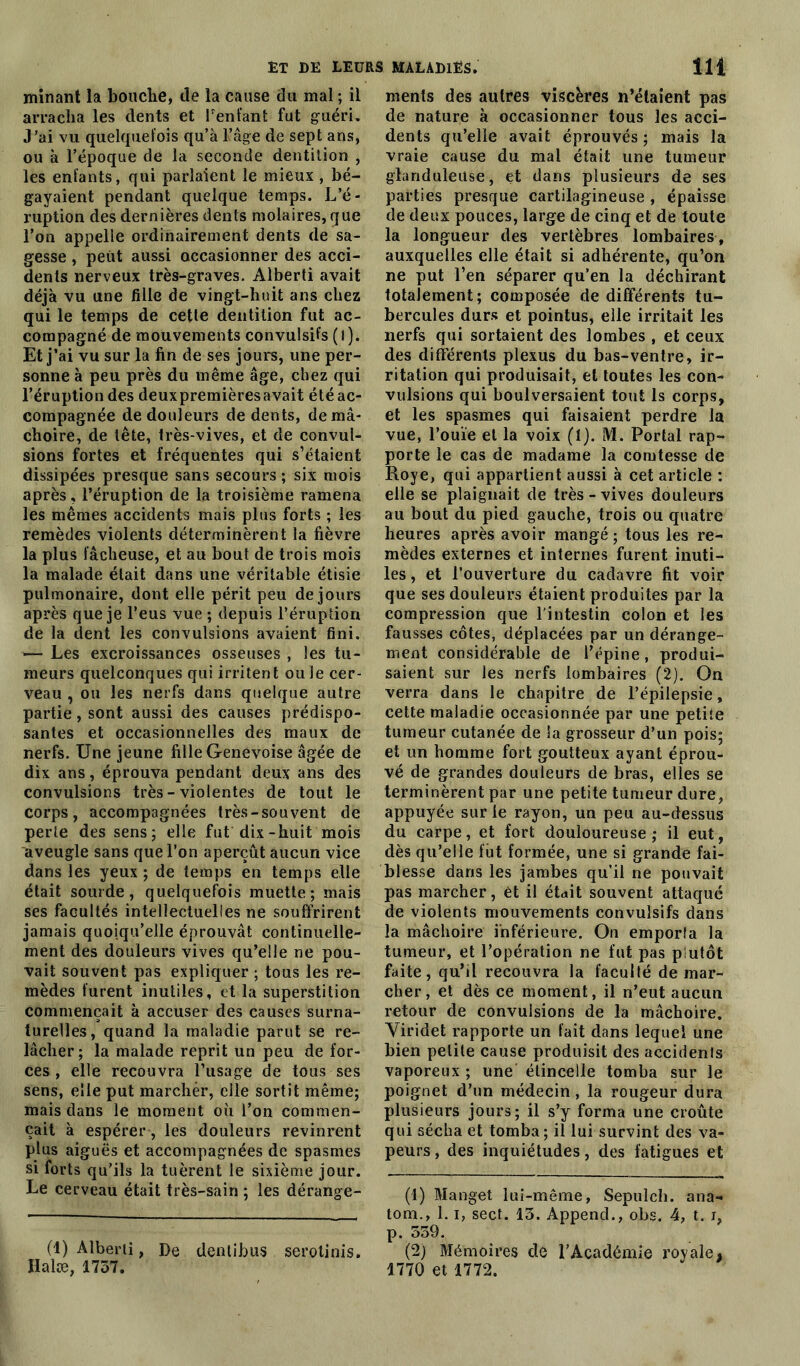 minant la bouche, de la cause du mal ; il arracha les dents et Tentant fut guéri. J’ai vu quelquefois qu’à l’âge de sept ans, ou à l’époque de la seconde dentition , les enfants, qui parlaient le mieux , bé- gayaient pendant quelque temps. L’é- ruption des dernières dents molaires, que l’on appelle ordinairement dents de sa- gesse , peut aussi occasionner des acci- dents nerveux très-graves. Alberti avait déjà vu une fille de vingt-huit ans chez qui le temps de cette dentition fut ac- compagné de mouvements convulsifs (l). Et j’ai vu sur la fin de ses jours, une per- sonne à peu près du même âge, chez qui l’éruption des deuxpremièresavait été ac- compagnée de douleurs de dents, de mâ- choire, de tête, très-vives, et de convul- sions fortes et fréquentes qui s’étaient dissipées presque sans secours; six mois après, l’éruption de la troisième ramena les mêmes accidents mais plus forts ; les remèdes violents déterminèrent la fièvre la plus fâcheuse, et au bout de trois mois la malade était dans une véritable étisie pulmonaire, dont elle périt peu de jours après que je l’eus vue ; depuis l’éruption de la dent les convulsions avaient fini. —• Les excroissances osseuses , les tu- meurs quelconques qui irritent ouïe cer- veau , ou les nerfs dans quelque autre partie, sont aussi des causes prédispo- santes et occasionnelles des maux de nerfs. Une jeune fille Genevoise âgée de dix ans, éprouva pendant deux ans des convulsions très - violentes de tout le corps, accompagnées très-souvent de perte des sens; elle fut dix-huit mois aveugle sans que Ton aperçût aucun vice dans les yeux ; de temps en temps elle était sourde, quelquefois muette; mais ses facultés intellectuelles ne souffrirent jamais quoiqu’elle éprouvât continuelle- ment des douleurs vives qu’elle ne pou- vait souvent pas expliquer ; tous les re- mèdes furent inutiles, et la superstition commençait à accuser des causes surna- turelles, quand la maladie parut se re- lâcher; la malade reprit un peu de for- ces , elle recouvra l’usage de tous ses sens, elle put marcher, elle sortit même; mais dans le moment où l’on commen- çait à espérer, les douleurs revinrent plus aiguës et accompagnées de spasmes si forts qu’ils la tuèrent le sixième jour. Le cerveau était très-sain ; les dérange- (1) Alberti, De dentibus serotinis. Ilalæ, 1757. ments des autres viscères n’étaient pas de nature à occasionner tous les acci- dents qu’elle avait éprouvés ; mais la vraie cause du mal était une tumeur glanduleuse, et dans plusieurs de ses parties presque cartilagineuse , épaisse de deux pouces, large de cinq et de toute la longueur des vertèbres lombaires, auxquelles elle était si adhérente, qu’on ne put l’en séparer qu’en la déchirant totalement; composée de différents tu- bercules durs et pointus, elle irritait les nerfs qui sortaient des lombes , et ceux des différents plexus du bas-ventre, ir- ritation qui produisait, et toutes les con- vulsions qui boulversaient tout ls corps, et les spasmes qui faisaient perdre la vue, l’ouïe et la voix (1). M. Portai rap- porte le cas de madame la comtesse de Roye, qui appartient aussi à cet article : elle se plaignait de très-vives douleurs au bout du pied gauche, trois ou quatre heures après avoir mangé ; tous les re- mèdes externes et internes furent inuti- les, et l’ouverture du cadavre fit voir que ses douleurs étaient produites par la compression que l’intestin colon et les fausses côtes, déplacées par un dérange- ment considérable de l’épine, produi- saient sur les nerfs lombaires (2). On verra dans le chapitre de l’épilepsie, cette maladie occasionnée par une petite tumeur cutanée de Sa grosseur d’un pois; et un homme fort goutteux ayant éprou- vé de grandes douleurs de bras, elles se terminèrent par une petite tumeur dure, appuyée sur le rayon, un peu au-dessus du carpe, et fort douloureuse; il eut, dès qu’elle fut formée, une si grande fai- blesse dans les jambes qu’il ne pouvait pas marcher, ét il était souvent attaqué de violents mouvements convulsifs dans la mâchoire inférieure. On emporia la tumeur, et l’opération ne fut pas plutôt faite, qu’il recouvra la faculté de mar- cher, et dès ce moment, il n’eut aucun retour de convulsions de la mâchoire. Yiridet rapporte un fait dans lequel une bien petite cause produisit des accidents vaporeux ; une étincelle tomba sur le poignet d’un médecin, la rougeur dura plusieurs jours; il s’y forma une croûte qui sécha et tomba; il lui survint des va- peurs , des inquiétudes, des fatigues et (1) Manget lui-même, Sepulch. ana- tom., 1.1, sect. 13. AppencL, obs. 4, t. i, p. 339. (2) Mémoires de l’Académie royale, 1770 et 1772.