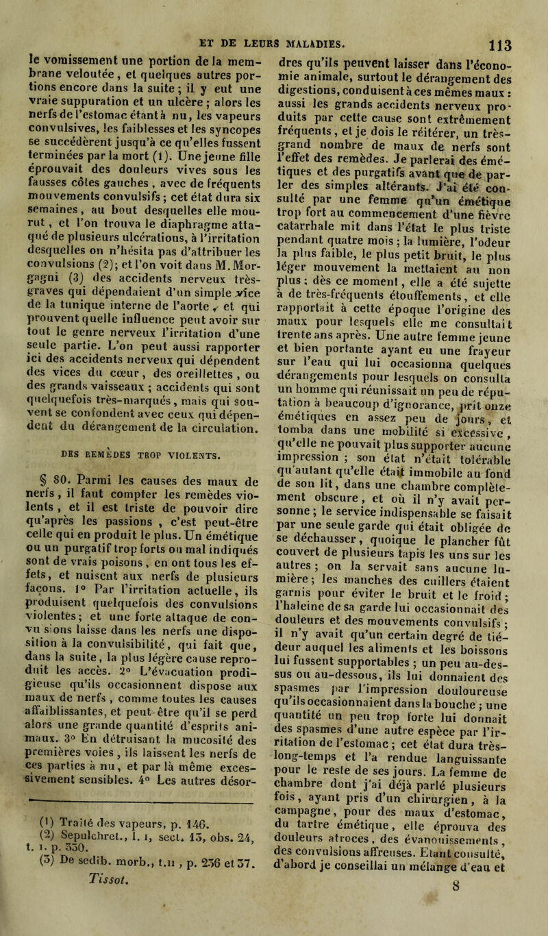 le vomissement une portion delà mem- brane veloutée, et quelques autres por- tions encore dans la suite ; il y eut une vraie suppuration et un ulcère ; alors les nerfs de l’estomac étant à nu, les vapeurs convulsives, les faiblesses et les syncopes se succédèrent jusqu’à ce qu’elles fussent terminées par la mort (1). Une jeune fille éprouvait des douleurs vives sous les fausses côtes gauches , avec de fréquents mouvements convulsifs ; cet état dura six semaines , au bout desquelles elle mou- rut, et l’on trouva le diaphragme atta- qué de plusieurs ulcérations, à l’irritation desquelles on n’hésita pas d’attribuer les convulsions (2); et l’on voit dans M.Mor- gagni (3) des accidents nerveux très- graves qui dépendaient d’un simple .vice de la tunique interne de l’aorte y et qui prouvent quelle influence peut avoir sur tout le genre nerveux l’irritation d’une seule partie. L’on peut aussi rapporter ici des accidents nerveux qui dépendent des vices du cœur, des oreillettes, ou des grands vaisseaux ; accidents qui sont quelquefois très-marqués, mais qui sou- vent se confondent avec ceux qui dépen- dent du dérangement de la circulation. DES REMEDES TROP VIOLENTS. § 80. Parmi les causes des maux de nerfs , il faut compter les remèdes vio- lents , et il est triste de pouvoir dire qu’après les passions , c’est peut-être celle qui en produit le plus. Un émétique ou un purgatif trop forts ou mal indiqués sont de vrais poisons , en ont tous les ef- fets, et nuisent aux nerfs de plusieurs façons. 1° Par l’irritation actuelle, ils produisent quelquefois des convulsions violentes; et une forte attaque de con- vu sions laisse dans les nerfs une dispo- sition à la convuisibilité, qui fait que, dans la suite, la plus légère cause repro- duit les accès. 2° L’évacuation prodi- gieuse qu’ils occasionnent dispose aux maux de nerfs , comme toutes les causes affaiblissantes, et peut être qu’il se perd alors une grande quantité d’esprits ani- maux. 3° En détruisant la mucosité des premières voies , ils laissent les nerfs de ces parties à nu, et par là même exces- sivement sensibles. 4° Les autres désor- (!) Traité des vapeurs, p. 146. (2) Sepulchret., 1. i, secl* 15, obs. 24, t. î, p. 550. (3) De sedib. morb., t.n , p. 256 et 57. Tissot. dres qu’ils peuvent laisser dans l’écono- mie animale, surtout le dérangement des digestions, conduisent à ces mêmes maux : aussi les grands accidents nerveux pro- duits par cette cause sont extrêmement fréquents , et je dois le réitérer, un très- grand nombre de maux de nerfs sont l’effet des remèdes. Je parlerai des émé- tiques et des purgatifs avant qne de par- ler des simples altérants. J’ai été con- sulté par une femme qu’tm émétique trop fort au commencement d'une fièvre catarrhale mit dans l’état le plus triste pendant quatre mois ; la lumière, l’odeur la plus faible, le plus petit bruit, le plus léger mouvement la mettaient au non plus ; dès ce moment, elle a été sujette à de très-fréquents étouffements, et elle rapportait à cette époque l’origine des maux pour lesquels elle me consultait trente ans après. Une autre femme jeune et bien portante ayant eu une frayeur sur l’eau qui lui occasionna quelques dérangements pour lesquels on consulta un homme qui réunissait un peu de répu- tation à beaucoup d’ignorance, prit onze émétiques en assez peu de jours, et tomba dans une mobilité si excessive , qu elle ne pouvait plus supporter aucune impression ; son état n’était tolérable qu'autant qu’elle éta$ immobile au fond de son lit, dans une chambre complète- ment obscure, et où il n’y avait per- sonne ; le service indispensable se faisait par une seule garde qui était obligée de se déchausser, quoique le plancher fût couvert de plusieurs tapis les uns sur les autres ; on la servait sans aucune lu- mière; les manches des cuillers étaient garnis pour éviter le bruit et le froid ; l’haleine de sa garde lui occasionnait des douleurs et des mouvements convulsifs ; il n’y avait qu’un certain degré de tié- deur auquel les aliments et les boissons lui fussent supportables ; un peu au-des- sus ou au-dessous, ils lui donnaient des spasmes par l’impression douloureuse qu’ils occasionnaient dans la bouche ; une quantité un peu trop forte lui donnait des spasmes d’une autre espèce par l’ir- ritation de l’estomac ; cet état dura très- long-temps et l’a rendue languissante pour le reste de ses jours. La femme de chambre dont j’ai déjà parlé plusieurs fois, ayant pris d’un chirurgien, à la campagne, pour des maux d’estomac, du tartre émétique, elle éprouva des douleurs atroces , des évanouissements , des convulsions affreuses. Etant consulté, d’abord je conseillai un mélange d’eau et 8