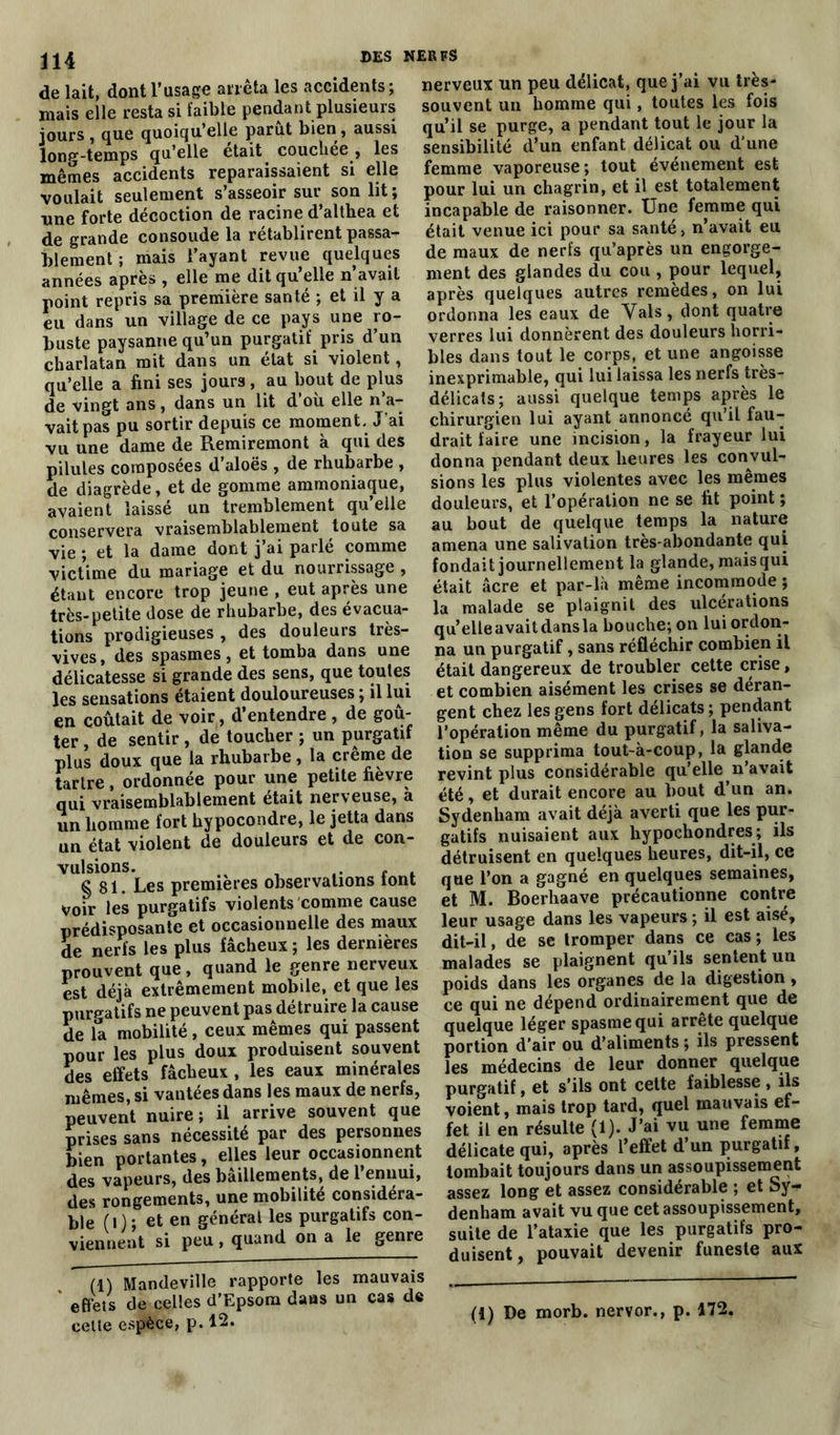 de lait, dont l’usage arrêta les accidents; mais elle resta si faible pendant plusieurs jours , que quoiqu’elle parut bien, aussi long-temps qu’elle était couchée , les mêmes accidents reparaissaient si elle voulait seulement s’asseoir sur son lit; une forte décoction de racine d’althea et de grande consolide la rétablirent passa- blement ; mais l’ayant revue quelques années après , elle me dit qu’elle n’avait point repris sa première santé ; et il y a eu dans un village de ce pays une ro- buste paysanne qu’un purgatif pris d’un charlatan mit dans un état si violent, qu’elle a fini ses jours, au bout de plus de vingt ans , dans un lit d ou elle n a- vait pas pu sortir depuis ce moment. J'ai vu une dame de Remiremont à qui des pilules composées d’aloës , de rhubarbe , de diagrède, et de gomme ammoniaque, avaient laissé un tremblement qu’elle conservera vraisemblablement toute sa vie ; et la dame dont j’ai parlé comme victime du mariage et du nourrissage , étant encore trop jeune , eut après une très-petite dose de rhubarbe, des évacua- tions prodigieuses , des douleurs très- vives, des spasmes, et tomba dans une délicatesse si grande des sens, que toutes les sensations étaient douloureuses ; il lui en coûtait de voir, d’entendre , de goû- ter , de sentir , de toucher ; un purgatif plus doux que la rhubarbe, la crème de tartre, ordonnée pour une petite fièvre qui vraisemblablement était nerveuse, à un homme fort hypocondre, le jetta dans un état violent de douleurs et de con- vulsions. S 81. Les premières observations tont voir les purgatifs violents comme cause prédisposante et occasionnelle des maux de nerfs les plus fâcheux ; les dernières prouvent que, quand le genre nerveux est déjà extrêmement mobile, et que les purgatifs ne peuvent pas détruire la cause de la mobilité, ceux mêmes qui passent pour les plus doux produisent souvent des effets fâcheux , les eaux minérales mêmes, si vantées dans les maux de nerfs, peuvent nuire ; il arrive souvent que prises sans nécessité par des personnes bien portantes, elles leur occasionnent des vapeurs, des bâillements, de l’ennui, des rongements, une mobilité considéra- ble (i) ; et en général les purgatifs con- viennent si peu, quand on a le genre (1) Mandeville rapporte les mauvais * effets de celles d’Epsom dans un cas de celte espèce, p. 12. nerveux un peu délicat, que j’ai vu très- souvent un homme qui, toutes les fois qu’il se purge, a pendant tout le jour la sensibilité d’un enfant délicat ou d’une femme vaporeuse ; tout événement est pour lui un chagrin, et il est totalement incapable de raisonner. Une femme qui était venue ici pour sa santé, n’avait eu de maux de nerfs qu’après un engorge- ment des glandes du cou , pour lequel, après quelques autres remèdes, on lui ordonna les eaux de Vais, dont quatre verres lui donnèrent des douleurs horri- bles dans tout le corps, et une angoisse inexprimable, qui lui laissa les nerfs très- délicats; aussi quelque temps après le chirurgien lui ayant annoncé qu’il fau- drait faire une incision, la frayeur lui donna pendant deux heures les convul- sions les plus violentes avec les mêmes douleurs, et l’opération ne se fit point ; au bout de quelque temps la nature amena une salivation très-abondante qui fondait journellement la glande, mais qui était âcre et par-là même incommode ; la malade se plaignit des ulcérations qu’elleavaitdansla bouche; on lui ordon- na un purgatif, sans réfléchir combien il était dangereux de troubler cette crise, et combien aisément les crises se déran- gent chez les gens fort délicats ; pendant l’opération même du purgatif, la saliva- tion se supprima tout-à-coup, la glande revint plus considérable qu’elle n’avait été, et durait encore au bout d’un an. Sydenham avait déjà averti que les pur- gatifs nuisaient aux hypochondres; ils détruisent en quelques heures, dit-il, ce que l’on a gagné en quelques semaines, et M. Boerhaave précautionne contre leur usage dans les vapeurs ; il est aisé, dit-il, de se tromper dans ce cas; les malades se plaignent qu’ils sentent un poids dans les organes de la digestion, ce qui ne dépend ordinairement que de quelque léger spasme qui arrête quelque portion d’air ou d’aliments ; ils pressent les médecins de leur donner quelque purgatif, et s’ils ont cette faiblesse , ils voient, mais trop tard, quel mauvais ef- fet il en résulte (1). J’ai vu une femme délicate qui, après l’effet d’un purgatif, tombait toujours dans un assoupissement assez long et assez considérable ; et Sy- denham avait vu que cet assoupissement, suite de l’ataxie que les purgatifs pro- duisent, pouvait devenir funeste aux (!) De morb. nervor., p. 172.