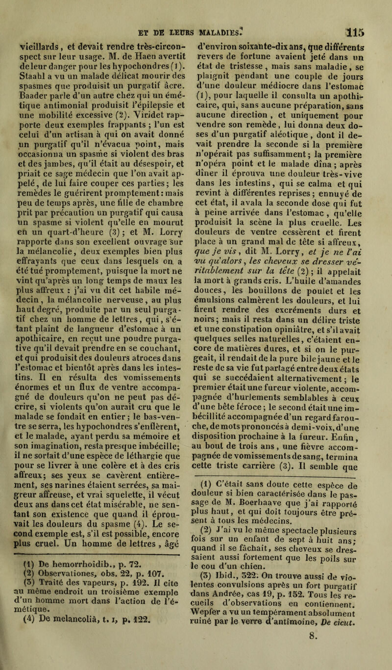 vieillards, et devait rendre très-circon- spect sur leur usage. M. de Haen avertit de leur danger pour les hypochondres (1 ). Staahl a vu un malade délicat mourir des spasmes que produisit un purgatif âcre. Baader parle d’un autre chez qui un émé- tique antimonial produisit l’épilepsie et une mobilité excessive (2). Viridet rap- porte deux exemples frappants ; l’un est celui d’un artisan à qui on avait donné un purgatif qu’il n’évacua point, mais occasionna un spasme si violent des bras et des jambes, qu'il était au désespoir, et priait ce sage médecin que l’on avait ap- pelé , de lui faire couper ces parties ; les remèdes le guérirent promptement:mais peu de temps après, une fille de chambre prit par précaution un purgatif qui causa un spasme si violent qu’elle en mourut eh un quart-d’heure (3) ; et M. Lorry rapporte dans son excellent ouvrage sur la mélancolie, deux exemples bien plus effrayants que ceux dans lesquels on. a été tué promptement, puisque la mort ne vint qu’après un long temps de maux les plus affreux : j’ai vu dit cet habile mé- decin , la mélancolie nerveuse, au plus haut degré, produite par un seul purga- tif chez un homme de lettres, qui, s’é- tant plaint de langueur d’estomac à un apothicaire, en reçut une poudre purga- tive qu’il devait prendre en se couchant, et qui produisit des douleurs atroces dans l’estomac et bientôt après dans les intes- tins. Il en résulta des vomissements énormes et un flux de ventre accompa- gné de douleurs qu’on ne peut pas dé- crire, si violents qu’on aurait cru que le malade se fondait en entier ; le bas-ven- tre se serra, les hypochondres s’enflèrent, et le malade, ayant perdu sa mémoire et son imagination, resta presque imbécille; il ne sortait d’une espèce de léthargie que pour se livrer à une colère et à des cris affreux; ses yeux se cavèrent entière- ment, ses narines étaient serrées, sa mai- greur affreuse, et vrai squelette, il vécut deux ans dans cet état misérable, ne sen- tant son existence que quand il éprou- vait les douleurs du spasme (4). Le se- cond exemple est, s’il est possible, encore plus cruel. Un homme de lettres , âgé (1) De hemorrhoidib., p. 72. (2) Observationes, obs. 22, p. 107. (3) Traité des vapeurs, p. 192. Il cite au même endroit un troisième exemple d’un homme mort dans l’action de l’é- métique. (4) De melancoliâ, 1.i, p. 122. d’environ soixante-dix ans, que différents revers de fortune avaient jeté dans un état de tristesse, mais sans maladie, se plaignit pendant une couple de jours d’une douleur médiocre dans l’estomac (1), pour laquelle il consulta un apothi- caire, qui, sans aucune préparation, sans aucune direction , et uniquement pour vendre son remède, lui donna deux do- ses d’un purgatif aléotique , dont il de- vait prendre la seconde si la première n’opérait pas suffisamment ; la première n’opéra point et le malade dîna ; après dîner il éprouva une douleur très-vive dans les intestins, qui se calma et qui revint à différentes reprises ; ennuyé de cet état, il avala la seconde dose qui fut à peine arrivée dans l’estomac , qu’elle produisit la scène la plus cruelle. Les douleurs de ventre cessèrent et firent place à un grand mal de tête si affreux, que je vis, dit M. Lorry, et je ne Y ai vu qu alors, les cheveux se dresser vé- ritablement sur la tête (2) ; il appelait la mort à grands cris. L’huile d’amandes douces, les bouillons de poulet et les émulsions calmèrent les douleurs, et lui firent rendre des excréments durs et noirs; mais il resta dans un délire triste et une constipation opiniâtre, et s’il avait quelques selles naturelles, c’étaient en- core de matières dures, et si on le pur- geait, il rendait de la pure bile jaune et le reste de sa vie fut partagé entre deux états qui se succédaient alternativement ; le premier était une fureur violente, accom- pagnée d’hurlements semblables à ceux d’une bête féroce ; le second était une im- bécillité accompagnée d’un regard farou- che, de mots prononcés à demi-voix, d’une disposition prochaine à la fureur. Enfin, au bout de trois ans, une fièvre accom- pagnée de vomissements de sang, termina cette triste carrière (3). Il semble que (1) C’était sans doute cette espèce de douleur si bien caractérisée dans le pas- sage de M. Boerbaave que j’ai rapporté plus haut, et qui doit toujours être pré- sent à tous les médecins. (2) J’ai vu le même spectacle plusieurs fois sur un enfant de sept à huit ans; quand il se fâchait, ses cheveux se dres- saient aussi fortement que les poils sur le cou d’un chien. (3) Ibid., 322; On trouve aussi de vio- lentes convulsions après un fort purgatif dans Andrée, cas 19, p. 152. Tous les re- cueils d’observations en contiennent. Wepfer a vu un tempérament absolument ruiné par le verre d’antimoine. De cicut. 8.