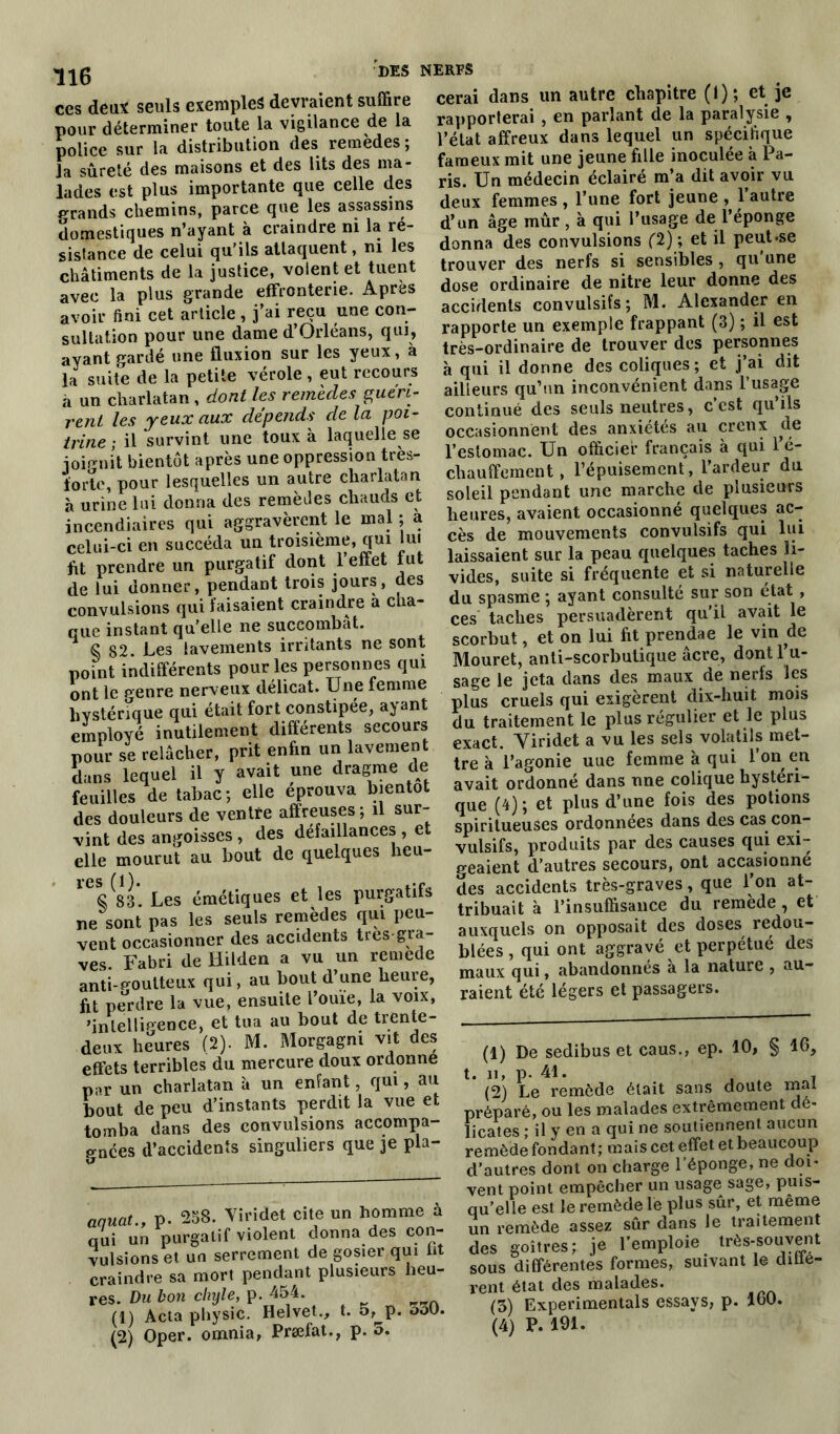 ces deux seuls exemples devraient suffire pour déterminer toute la vigilance de la police sur la distribution des remedes; la sûreté des maisons et des lits des ma- lades est plus importante que celle des p-rands chemins, parce que les assassins domestiques n’ayant à craindre ni la ré- sistance de celui qu'ils attaquent, ni les châtiments de la justice, volent et tuent avec la plus grande effronterie. Apres avoir fini cet article , j’ai reçu une con- sultation pour une dame d’Orléans, qui, ayant gardé une fluxion sur les yeux, à la suite de la petite vérole, eut recours à un charlatan, dont les remèdes guéri- rent les yeux aux dépends de la poi- trine ; il survint une toux à laquelle se ioip-nit bientôt après une oppression très- forte, pour lesquelles un autre charlatan cerai dans un autre chapitre (I); et je rapporterai , en parlant de la paralysie , l’état affreux dans lequel un spécifique fameux mit une jeune fille inoculée à Pa- ris. Un médecin éclairé m[a dit avoir vu deux femmes , l’une fort jeune , 1 autre d’un âge mûr , à qui l’usage de l’éponge donna des convulsions (2); et il peut-se trouver des nerfs si sensibles , qu'une dose ordinaire de nitre leur donne des accidents convulsifs; M. Alexander en rapporte un exemple frappant (3) ; il est très-ordinaire de trouver des personnes à qui il donne des coliques ; et j’ai dit ailleurs qu’un inconvénient dans 1 usage continué des seuls neutres, c’est qu’ils occasionnent des anxiétés au creux de l’estomac. Un officier français à qui 1 é- chauffement, l’épuisement, l’ardeur du 1UL U , 1 , à urine lui donna des remedes chauds et incendiaires qui aggravèrent le mal ; a celui-ci en succéda un troisième, qui lui ftt prendre un purgatif dont l’effet fut de lui donner, pendant trois jours, des convulsions qui faisaient craindre à cha- que instant qu'elle ne succombât. S 82 Les lavements irritants ne sont point indifférents pour les personnes qui ont le genre nerveux délicat. Une femme hystérique qui était fort constipée, ayant employé inutilement différents secours pour se relâcher, prit enfin un lavement dans lequel il y avait une dragme de feuilles de tabac; elle éprouva bientôt des douleurs de ventre affreuses; il sur- vint des angoisses , des défaillances , et elle mourut au bout de quelques heu- S^83. Les émétiques et les purgatifs ne sont pas les seuls remèdes qui peu- vent occasionner des accidents très gra- ves. Fabri de Iiilden a vu un remede anti-goutteux qui, au bout d’une heure, fit perdre la vue, ensuite l’ouie, la voix, ’inlellip-ence, et tua au bout de trente- deux heures (2). M. Morgagni vit des effets terribles du mercure doux ordonne par un charlatan à un enfant, qui, au bout de peu d’instants perdit la vue et tomba dans des convulsions accompa- gnées d’accidents singuliers que je pla- soleil pendant une marche de plusieurs heures, avaient occasionné quelques ac- cès de mouvements convulsifs qui lui laissaient sur la peau quelques taches li- vides, suite si fréquente et si naturelle du spasme ; ayant consulté sur son état , ces taches persuadèrent qu’il avait le scorbut, et on lui fit prendae le vin de Mouret, anti-scorbutique âcre, dont 1 u- sage le jeta dans des maux de nerfs les plus cruels qui exigèrent dix-huit mois du traitement le plus régulier et le plus exact. Yiridet a vu les sels volatils met- tre à l’agonie uue femme à qui l’on en avait ordonné dans une colique hystéri- que (4); et plus d’une fois des potions spiritueuses ordonnées dans des cas con- vulsifs, produits par des causes qui exi- geaient d’autres secours, ont accasionné des accidents très-graves, que l’on at- tribuait à l’insuffisance du remède , et auxquels on opposait des doses redou- blées, qui ont aggravé et perpétué des maux qui, abandonnés a la nature , au- raient été légers et passagers. 10, § 16, mal aauat., p. 258. Yiridet cite un homme à qui un purgatif violent donna des con- vulsions et un serrement de gosier qui fit craindre sa mort pendant plusieurs heu- res. Du bon chyle, P- 454- n (1) Acta pfiysic. Helvet., t. 5,^p. o30. (2) Oper. ornnia, Præfat., p. 5. (1) De sedibus et caus., ep. t. h, p- Al. (2) Le remède était sans doute préparé, ou les malades extrêmement dé- licates ; il y en a qui ne soutiennent aucun remède fondant; mais cet effet et beaucoup d’autres dont on charge l’éponge, ne doi- vent point empêcher un usage sage, puis- qu’elle est le remède le plus sûr, et même un remède assez sûr dans le traitement des goitres; je l’emploie très-souvent sous différentes formes, suivant le diffé- rent état des malades. (3) Expérimentais essays, p. 160. (4) P. 191.