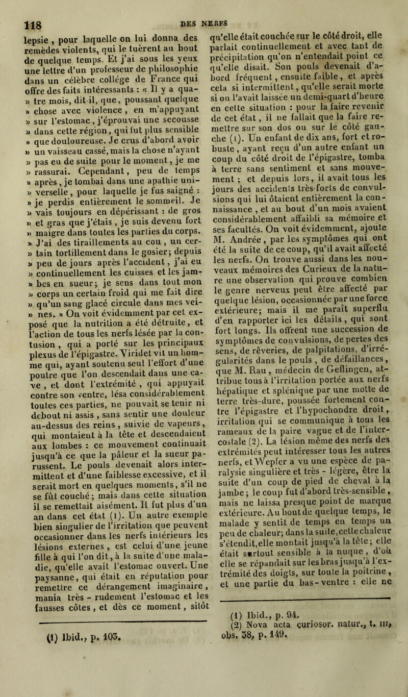 lepsie , pour laquelle on lui donna des remèdes violents, qui le tuèrent au bout de quelque temps. Et j’ai sous les yeux une lettre d’un professeur de philosophie dans un célèbre collège de France qui offre des faits intéressants : « Il y a qua- » tre mois, dit il, que, poussant quelque » chose avec violence , en m’appuyant » sur l’estomac, j’éprouvai une secousse « dans cette région, qui fut plus sensible » que douloureuse. Je crus d’abord avoir » un vaisseau cassé, mais la chose n’ayant » pas eu de suite pour le moment, je me )> rassurai. Cependant, peu de temps » après, je tombai dans une apathie uni- 33 verselle, pour laquelle je fus saigné : » je perdis entièrement le sommeil. Je 3> vais toujours en dépérissant : de gros » et gras que j’étais, je suis devenu fort » maigre dans toutes les parties du corps. 3» J’ai des tiraillements au cou , un cer- 33 tain tortillement dans le gosier; depuis 3> peu de jours après l’accident, j’ai eu 33 continuellement les cuisses et les jam- » bes en sueur; je sens dans tout mon 3> corps un certain froid qui me fait dire 3> qu’un sang glacé circule dans mes vei- >3 nés. » On voit évidemment par cet ex- posé que la nutrition a été détruite, et l’action de tous les nerfs lésée par la con- tusion , qui a porté sur les principaux plexus de l’épigastre. Yiridet vit un hom- me qui, ayant soutenu seul l’effort d’une poutre que l’on descendait dans une ca- ve , et dont l’extrémité , qui appuyait contre son ventre, lésa considérablement toutes ces parties, ne pouvait se tenir ni debout ni assis , sans sentir une douleur au-dessus des reins , suivie de vapeurs, qui montaient à la tête et descendaient aux lombes : ce mouvement continuait jusqu’à ce que la pâleur et la sueur pa- russent. Le pouls devenait alors inter- mittent et d’une faiblesse excessive, et il serait mort en quelques moments , s’il ne se fût couché; mais dans cette situation il se remettait aisément. Il fut plus d un an dans cet état (l). Un autre exemple bien singulier de l’irritation que peuvent occasionner dans les nerfs intérieurs les lésions externes , est celui d’une jeune fille à qui l’on dit, à la suite d’une mala- die, qu’elle avait l’estomac ouvert. Une paysanne, qui était en réputation pour remettre ce dérangement imaginaire, mania très - rudement l’estomac et les fausses côtes , et dès ce moment, sitôt qu’elle était couchée sur le côté droit, elle parlait continuellement et avec tant de précipitation qu’on n’entendait point ce qu’elle disait. Son pouls devenait d’a- bord fréquent, ensuite faible, et après cela si intermittent, qu’elle serait morte si on l’avait laissée un demi-quart d’heure en cette situation : pour la faire revenir de cet état, il ne fallait que la faire re- mettre sur son dos ou sur le côté gau- che (l). Un enfant de dix ans, fort et ro- buste , ayant reçu d’un autre enfant un coup du côté droit de l’épigastre, tomba à terre sans sentiment et sans mouve- ment ; et depuis lors, il avait tous les jours des accidents très-forts de convul- sions qui lui ôtaient entièrement la con- naissance , et au bout d’un mois avaient considérablement affaibli sa mémoire et ses facultés. On voit évidemment, ajoute M. Andrée , par les symptômes qui ont été la suite de ce coup, qu’il avait affecte les nerfs. On trouve aussi dans les nou- veaux mémoires des Curieux de la natu- re une observation qui prouve combien le genre nerveux peut être affecté par quelque lésion, occasionnée par une force extérieure; mais il me paraît superflu d’en rapporter ici les détails , qui sont fort longs. Ils offrent une succession de symptômes de convulsions, de pertes des sens, de rêveries, de palpitations, d’irré- gularités dans le pouls , de défaillances, que M. Rau, médecin de Geflingen, at- tribue tous à l’irritation portée aux nerfs hépatique et splénique par une motte de terre très-dure, poussée fortement con- tre l’épigastre et l’hypochondre droit, irritation qui se communique à tous les rameaux de la paire vague et de l’inter- costale (2). La lésion même des nerfs des extrémités peut intéresser tous les autres nerfs, et Wepfer a vu une espèce de pa- ralysie singulière et très - légère, être la suite d’un coup de pied de cheval à la jambe ; le coup fut d’abord très-sensible , mais ne laissa presque point de marque extérieure. A u bout de quelque temps, le malade y sentit de temps en temps un peu de chaleur; dans la suite,cette chaleur s’étendit,elle montait jusqu’à la tele ; elle était s»rtout sensible à la nuque , d’où, elle se répandait sur lesbras jusqu à 1 ex- trémité des doigts, sur toute la poitrine , et une partie du bas-ventre : elle ne (1) Ibid., p. 105, (1) Ibid., p. 94. (2) Nova acta çuriosor. natur., t. m, obs. 38, p. 149.