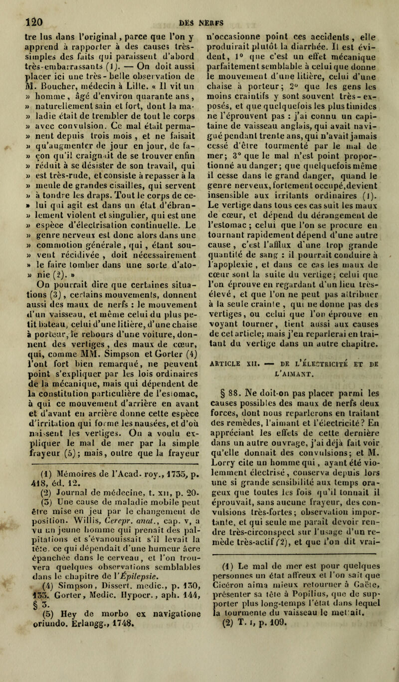 tre lus dans l’original, parce que l’on y apprend à rapporter à des causes très- simples des faits qui paraissent d’abord très-embarrassants (IJ. — On doit aussi placer ici une très - belle observation de M. Boucher, médecin à Lille. « 11 vit un » homme, âgé d’environ quarante ans, » naturellement sain et fort, dont la ma- « ladie était de trembler de tout le corps » avec convulsion. Ce mal était perma- » nent depuis trois mois , et ne faisait 3» qu’augmenter de jour en jour, de fa- 3) çon qu’il craignait de se trouver enfin 33 réduit à se désister de son travail, qui 33 est très-rude, et consiste à repasser à la 3) meule de grandes cisailles, qui servent 3> à tondre les draps. Tout le corps de ce- » lui qui agit est dans un état d’ébran- 33 lement violent et singulier, qui est une 3) espèce d’électrisation continuelle. Le 3) genre nerveux est donc alors dans une 3> commotion générale , qui , étant sou- 3> vent récidivée , doit nécessairement » le faire tomber dans une sorte d’ato- 33 nie (2). » On pourrait dire que certaines situa- tions (3), ceriains mouvements, donnent aussi des maux de nerfs : le mouvement d’un vaisseau, et même celui du plus pe- tit bateau, celui d’une litière, d’une chaise à porteur, le rebours d’une voiture, don- nent des vertiges , des maux de cœur, qui, comme MM. Simpson et Gorler (4) l’ont fort bien remarqué, ne peuvent point s’expliquer par les lois ordinaires de la mécanique, mais qui dépendent de la constitution particulière de l’esiomac, à qui ce mouvement d’arrière en avant et d’avant en arrière donne cette espèce d’irritation qui forme les nausées, et d’où naissent les vertiges. On a voulu ex- pliquer le mal de mer par la simple frayeur (5); mais, outre que la frayeur (1) Mémoires de l’Acad. roy., 1735, p. 418, éd. 12. (2) Journal de médecine, t. xn, p. 20. (5) Une cause de maladie mobile peut être mise en jeu par le changement de position. Willis, Cerepr. anat., cap. v, a vu un jeune homme qui prenait des pal- pitations et s’évanouissait s’il levait la tête, ce qui dépendait d’une humeur âcre épanchée dans le cerveau, et l’on trou- vera quelques observations semblables dans le chapitre de Y Épilepsie. (4) Simpson, Dissert, medic., p. 130, 133. Gorter, Medic. Hypocr., aph. 144, §3. (5) Hey de morbo ex navigatione oriundo. Erlangg.» 1748. n’occasionne point ces accidents , elle produirait plutôt la diarrhée. Il est évi- dent, 1° que c’est un effet mécanique parfaitement semblable à celui que donne le mouvement d’une litière, celui d’une chaise à porteur; 2° que les gens les moins craintifs y sont souvent très-ex- posés, et que quelquefois les plus timides ne l’éprouvent pas : j’ai connu un capi- taine de vaisseau anglais, qui avait navi- gué pendant trente ans, qui n’avait jamais cessé d’être tourmenté par le mal de mer; 3° que le mal n’est point propor- tionné au danger; que quelquefois même il cesse dans le grand danger, quand le genre nerveux, fortement occupé,devient insensible aux irritants ordinaires (l). Le vertige dans tous ces cas suit les maux de cœur, et dépend du dérangement de l’estomac ; celui que l’on se procure eu tournant rapidement dépend d’une autre cause, c’est l’aillux d'une trop grande quantité de sang : il pourrait conduire à l’apoplexie , et dans ce cas les maux de cœur sont la suite du vertige; celui que l’on éprouve en regardant d’un lieu très- élevé , et que l’on ne peut pas attribuer à la seule crainte , qui ne donne pas des vertiges, ou celui que l’on éprouve en voyant tourner, tient aussi aux causes de cet article; mais j’en reparlerai en trai- tant du vertige dans un autre chapitre. ARTICLE XII. — DE L’ÉLECTRICITÉ ET DE l’aimant. § 88. Ne doit-on pas placer parmi les causes possibles des maux de nerfs deux forces, dont nous reparlerons en traitant des remèdes, l’aimant et l’électricité? En appréciant les effets de cette dernière dans un autre ouvrage, j’ai déjà fait voir qu’elle donnait des convulsions; et M. Lorry cite un homme qui, ayant été vio- lemment électrisé, conserva depuis lors une si grande sensibilité aux temps ora- geux que toutes les fois qu’il tonnait il éprouvait, sans aucune frayeur, des con- vulsions très-fortes; observation impor- tante, et qui seule me paraît devoir ren- dre très-circonspect sur l’usage d’un re- mède très-actif (2), et que i’on dit vrai- (1) Le mal de mer est pour quelques personnes un état affreux et l’on sait que Cicéron aima mieux retourner à Gacte, présenter sa tête à Popilius, que de sup- porter plus long-temps l’état dans lequel la tourmente du vaisseau le mêl ait. (2) T. i, p. 109.