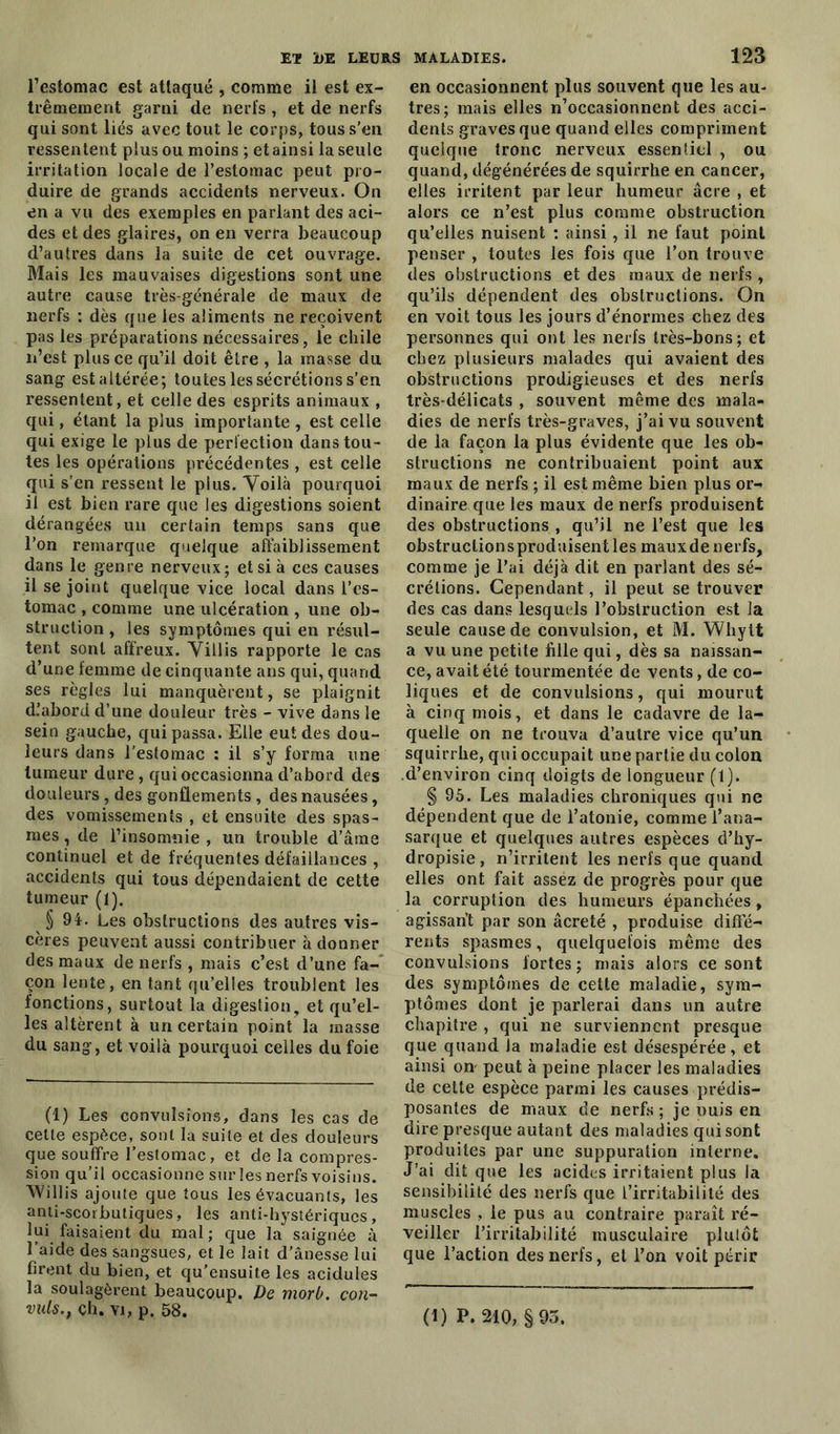 l’estomac est attaqué , comme il est ex- trêmement garni de nerfs , et de nerfs qui sont liés avec tout le corps, tous s'en ressentent plus ou moins ; et ainsi la seule irritation locale de l’estomac peut pro- duire de grands accidents nerveux. On en a vu des exemples en parlant des aci- des et des glaires, on en verra beaucoup d’autres dans la suite de cet ouvrage. Mais les mauvaises digestions sont une autre cause très-générale de maux de nerfs : dès que les aliments ne reçoivent pas les préparations nécessaires, le chile n’est plus ce qu’il doit être , la masse du sang est altérée; toutes les sécrétions s’en ressentent, et celle des esprits animaux , qui, étant la plus importante , est celle qui exige le plus de perfection dans tou- tes les opérations précédentes , est celle qui s’en ressent le plus. Voilà pourquoi il est bien rare que les digestions soient dérangées un certain temps sans que l’on remarque quelque affaiblissement dans le genre nerveux; et si à ces causes il se joint quelque vice local dans l’es- tomac , comme une ulcération , une ob- struction , les symptômes qui en résul- tent sont affreux. Villis rapporte le cas d’une femme de cinquante ans qui, quand ses règles lui manquèrent, se plaignit d’abord d’une douleur très - vive dans le sein gauche, qui passa. Elle eut des dou- leurs dans l’estomac : il s’y forma une tumeur dure, qui occasionna d’abord des douleurs , des gonflements , des nausées, des vomissements , et ensuite des spas- mes , de l’insomnie , un trouble d’âme continuel et de fréquentes défaillances , accidents qui tous dépendaient de cette tumeur (1). § 94. Les obstructions des autres vis- cères peuvent aussi contribuer adonner des maux de nerfs , mais c’est d’une fa- çon lente, en tant qu’elles troublent les fonctions, surtout la digestion, et qu’el- les altèrent à un certain point la masse du sang, et voilà pourquoi celles du foie (i) Les convulsions, dans les cas de cette espèce, sont la suite et des douleurs que souffre l’estomac, et de la compres- sion qu’il occasionne sur les nerfs voisins. Willis ajoute que tous les évacuants, les anti-scorbutiques, les anti-hystériques, lui faisaient du mal; que la saignée à l’aide des sangsues, et le lait d'ânesse lui firent du bien, et qu’ensuite les acidulés la soulagèrent beaucoup. Pe morb. coti- vuls., çh. vi, p. 58. en occasionnent plus souvent que les au- tres; mais elles n’occasionnent des acci- dents graves que quand elles compriment quelque tronc nerveux essentiel , ou quand, dégénérées de squirrhe en cancer, elles irritent par leur humeur âcre , et alors ce n’est plus comme obstruction qu’elles nuisent ; ainsi, il ne faut point penser , toutes les fois que l’on trouve des obstructions et des maux de nerfs , qu’ils dépendent des obstructions. On en voit tous les jours d’énormes chez des personnes qui ont les nerfs très-bons ; et chez plusieurs malades qui avaient des obstructions prodigieuses et des nerfs très-délicats , souvent même des mala- dies de nerfs très-graves, j’ai vu souvent de la façon la plus évidente que les ob- structions ne contribuaient point aux maux de nerfs ; il est même bien plus or- dinaire que les maux de nerfs produisent des obstructions , qu’il ne l’est que les obstruclionsproduisentles mauxde nerfs, comme je l’ai déjà dit en parlant des sé- crétions. Cependant, il peut se trouver des cas dans lesquels l’obstruction est la seule cause de convulsion, et M. Whytt a vu une petite fille qui, dès sa naissan- ce, avait été tourmentée de vents, de co- liques et de convulsions, qui mourut à cinq mois, et dans le cadavre de la- quelle on ne trouva d’autre vice qu’un squirrhe, qui occupait une partie du colon d’environ cinq doigts de longueur (1). § 95. Les maladies chroniques qui ne dépendent que de l’atonie, comme l’ana- sarque et quelques autres espèces d’hy- dropisie, n’irritent les nerfs que quand elles ont fait assez de progrès pour que la corruption des humeurs épanchées, agissant par son âcreté , produise diffe- rents spasmes, quelquefois même des convulsions fortes ; mais alors ce sont des symptômes de cette maladie, sym- ptômes dont je parlerai dans un autre chapitre , qui ne surviennent presque que quand la maladie est désespérée, et ainsi on- peut à peine placer les maladies de cette espèce parmi les causes prédis- posantes de maux de nerfs ; je puis en dire presque autant des maladies qui sont produites par une suppuration interne. J’ai dit que les acides irritaient plus la sensibilité des nerfs que l’irritabilité des muscles , le pus au contraire paraît ré- veiller l’irritabilité musculaire plutôt que l’action des nerfs, et l’on voit périr (1) P. 210, §95.