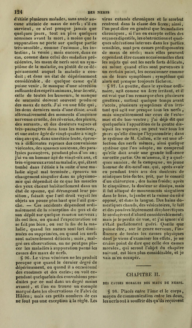 d’étisie plusieurs malades, sans avoir au- cune atteinte de maux de nerfs ; s’il en survient, ce n’est presque jamais que quelques jours, tout au plus quelques semaines avant la mort, à moins que la suppuration ne porte sur quelque partie très-sensible , comme l’estomac , les in- testins , la vessie ; mais encore, dans ce cas, comme dans celui des maladies pré- cédentes, les maux de nerfs sont un sym- ptôme de la maladie, ou plutôt de ce dé- périssement auquel la maladie a con- duit ; et dans un état de dépérissement considérable, de quelque cause qu’il puisse venir , le manque d’une sécrétion suffisantedes espritsanimaux, leur âcreté, celle de toutes les humeurs, le manque de mucosité doivent souvent produire des maux de nerfs. J’ai vu une fille qui, les deux derniers mois d’une étisie, avait alternativement des moments d’angoisse nerveuse cruelle, des rêveries, des pleurs, des sursauts, et des douleurs vagues et très-passagères dans tous les membres, et une autre âgée de vingt-quatre à vingt- cinq ans qui, dans une étisie lente, éprou- va à différentes reprises des convulsions violentes, des spasmes soutenus, des para- lysies passagères, pendant plus d’un an; j‘ai vu un homme âgé de vingt-six ans, et très-vigoureux avant sa maladie, qui, étant tombé dans l’étisie à la suite d’une ma- ladie aiguë mal terminée , éprouva un changement singulier dans sa physiono- mie qui dépendait de ce que les muscles des yeux étaient habituellement dans un état de spasme, qui dérangeant leur po- sition , faisait que 1 œil droit voyait les objets un pouce plus haut que l’œil gau- che. — Ces accidents dépendent ordi- nairement de la résorption du pus et de son dépôt sur quelque rameau nerveux ; ils ont lieu, ou quand l’expectoration ne se fait pas bien , ou sur la fin de la ma- ladie, quand les sueurs sont fort dimi- nuées ou supprimées, ou quand les nerfs sont naturellement délicats ; mais , mal- gré ces observations, on ne peut pas pla- cer les maladies à suppuration parmi les causes des maux de nerfs. § 96. Le virus vénérien ne les produit presque que quand le dernier degré de dépérissement, ou quand il a occasionné des exostoses et des caries; on voit ce- pendant quelquefois des convulsions pro- duites par ce mal dans un degré moins avancé , et l’on en trouve un exemple marqué dans les observations de Fubri de Hilden ; mais ces petits nombres de cas ne font pas une exception à la règle. Les virus cutanés chroniques et le scorbut rentrent dans la classe des âcres; ainsi, l’on peut dire en général que les maladies chroniques , si l’on en excepte celles des organes digestifs, les obstructions et quel- ques ulcérations internes dans les parties sensibles, sont peu causes prédisposantes de maux de nerfs ; mais elles peuvent cependant être causes occasionnelles chez les sujets qui ont les nerfs forts délicats, ou même quand elles sont parvenues à un certain point, les occasionner comme un de leurs symptômes ; symptôme qui alors est presque toujours fâcheux. § 97. La goutte, dans le système ordi- naire, agit comme un âcre irritant, et il est vrai que l’on remarque chez plusieurs goutteux , surtout quelque temps avant l'accès, plusieurs symptômes d’un irri- tant qui agit sur presque tous les nerfs , mais singulièrement sur ceux de l’eslo- mac et du bas-ventre ; j’ai déjà dit que quelquefois l’apparition delà goutte dis- sipait les vapeurs; on peut voir tous les jours qu’elle dissipe l’hypocondrie; dans le système de M. Chilien, elle est une af- fection des nerfs mêmes, ainsi quelque système que l’on adopte, on comprend qu’elle doit avoir une grande influence siircette partie. On m’amena, il y a quel- ques années, de la campagne, un jeune homme de dix-neuf ans, qui, après avoir eu pendant trois aus des douleurs de sciatiques très-fortes, prit, par le conseil d’un chirurgien , des bains froids; après le cinquième, la douleur se dissipa, mais il fut attaqué de mouvements singuliers dans le bras, la jambe et la cuisse du côté opposé, et dans la langue. Des bains do- mestiques chauds, des vésicatoires, le lait et des poudres légèrement diaphoniques le soulagèrent d’abord considérablement ; mais je le perdis de vue, et j’ai ignoré s’il s’était parfaitement guéri. Quelle que puisse être, sur le genre nerveux, l’in- fluence de toutes les causes physiques dont je viens d’examiner les effets, je ne crains point de dire que celle des causes morales, qui seront l’objet du chapitre suivant, est bien plus considérable, et je vais m'en occuper. CHAPITRE II. DES CAUSES MORALES DES MAUX DE NERFS. § 93. Placés entre l’âme et le corps, moyen de communication entre les deux, les nerfs ont à souffrir dès qu’ils reçoivent