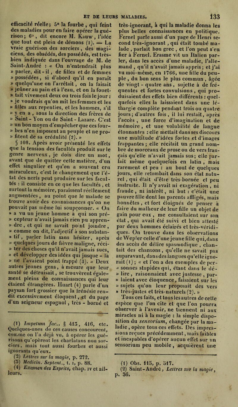 efficacité réelle; 5° la fourbe , qui feint des maladies pour en faire opérer la gué- rison ; 6° , dit encore M. Kauw , l’idée que tout est plein de démons (l). — La vraie guérison des sorciers, des magi- ciens, des obsédés, des possédés, est très- bien indiquée dans l’ouvrage de M. de Saint-André : « On n’entendrait plus » parler, dit-il , de filles et de femmes » possédées, si d’abord qu’il en paraît » quelqu’une on l’arrêtait , on la faisait j> jeûner au pain et à l’eau, et on la fouet- j> tait vivement deux ou trois fois le jour : » je voudrais qu’on mît les femmes et les » filles aux repenties, et les hommes, s’il » y en a , sous la direction des frères de » Saint - Yon ou de Saint - Lazare. C’est » un bon moyen d’empêcher que ces four- » bes n’en imposent au peuple et ne pro- » fitent de sa crédulité (2). » § 108. Après avoir présenté les effets que la tension des facultés produit sur le genre nerveux , je dois dire un mot, avant que de quitter cette matière, d'un effet singulier et qu’on a souvent cru miraculeux, c'est le changement que l’é- tat des nerfs peut produire sur les facul- tés : il consiste en ce que les facultés , et surtout la mémoire, paraissent réellement augmentées, au point que le malade se trouve avoir des connaissances qu’on ne pouvait pas même lui soupçonner. « On » a vu un jeune homme à qui son pré- » cepteur n’avait jamais rien pu appren- » dre , et qui ne savait point joindre , M comme on dit, l'adjeclif à son substan- » tif, parler latin sans hésiter, après » quelques jours de fièvre maligne, réci- » ter des choses qu’il n’avait jamais sues, » et développer des idées qui jusque - là ne l’avaient point frappé (3). « Deux autres jeunes gens, à mesure que leur santé se détruisait, se trouvèrent égale- ment pleins de connaissances qui leur étaient étrangères. Huart (4) parle d’un paysan fort grossier que la frénésie ren- dit excessivement éloquent, et du page d’un seigneur espagnol, très - borné et (1) Impetum fac., § 413, 416, etc. Quelques-unes de ces causes concourent, comme on l’a déjà vu, à opérer les gué- risons qu’opèrent les charlatans non sor- ciers, mais tout aussi fourbes et aussi ignorants qu’eux. (2) Lettres sur la magie, p. 272. (5) Medicin. Septent., t. i, p. 88. (4) Examen des Esprits, chap. iv et ail- leurs. très-ignorant, à qui la maladie donna les plus belles connaissances en politique. Fernel parle aussi d’un page de Henri se- cond très-ignorant , qui était tombé ma- lade , parlait bon grec , et l’on peut s’en fier à Fernel. Erasme vit un Italien par- ler, dans les accès d’une maladie, l’alle- mand , qu’il n’avait jamais appris ; et j’ai vu moi-même, en 1766, une fille du peu- ple , du bon sens le plus commun , âgée de vingt - quatre ans , sujette à de fré- quentes et fortes convulsions , qui pro- duisaient des effets bien différents : quel- quefois elles la laissaient dans une lé- thargie complète pendant trois ou quatre jours; d’autres fois, il lui restait, après l’accès , une force d’imagination et de mémoire , et une volubilité de langue étonnantes relie mettait dans ses discours une multitude d’idées fortes et d’images frappantes ; elle récitait un grand nom- bre de morceaux de prose ou de vers fran- çais qu’elle n’avait jamais sus; elle par- lait même quelquefois en latin , mais rarement et peu : au bout de quelques jours, elle retombait dans son état natu- rel , qui était d’être très-bornée et peu instruite. Il n’y avait ni exagération , ni fraude, ni intérêt, ni but : c’était une pauvre fille dont les parents affligés, mais honnêtes , et fort éloignés de penser à faire du malheur de leur fille un objet de gain pour eux , me consultaient sur son état, qui avait été suivi et bien attesté par deux hommes éclairés et très-véridi- ques. On trouve dans les observations de Wepfer celle d’une jeune fille qui,dans des accès de délire spasmodique , chan- tait des chansons, qu’elle ne savait pas auparavant, dans des langues qu’elleigno- rait ( Ij ; « et l’on a des exemples de per- » sonnes stupides qui, étant dans le dé- 3) lire , raisonnaient avec justesse , par- » laient avec éloquence, faisaient sur les 3> sujets qu’on leur proposait des vers » très-justes et très-naturels (2). » Tous ces faits, et tous les autres de cette espèce que l’on cite et que l’on pourra observer à l’avenir, ne tiennent ni aux miracles ni à la magie : la simple dispo- sition du sensorium, changée par la ma- ladie , opère tous ces effets. Des impres- sions reçues précédemment, mais faibles et incapables d’opérer aucun effet sur un sensorium peu mobile , acquièrent une (1) Obs. M5, p. 517. (2) Saint - André, Lettres sur la magie, p. 36.