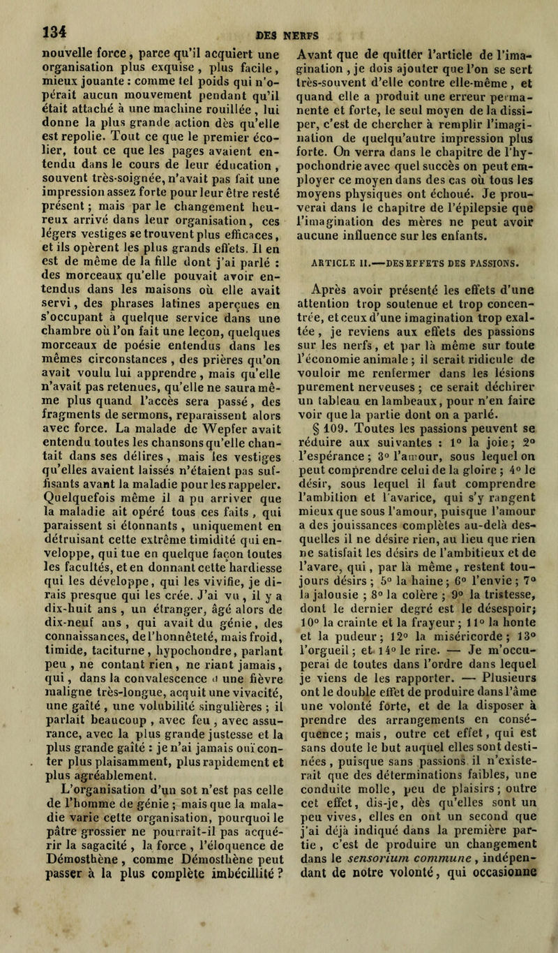 nouvelle force, parce qu’il acquiert une organisation plus exquise , plus facile, mieux jouante : comme tel poids qui n’o- pérait aucun mouvement pendant qu’il était attaché à une machine rouillée , lui donne la plus grande action dès qu’elle est repolie. Tout ce que le premier éco- lier, tout ce que les pages avaient en- tendu dans le cours de leur éducation , souvent très-soignée, n’avait pas l'ait une impression assez forte pour leur être resté présent ; mais par le changement heu- reux arrivé dans leur organisation, ces légers vestiges se trouvent plus efficaces, et ils opèrent les plus grands effets. Il en est de même de la fille dont j’ai parlé : des morceaux qu’elle pouvait avoir en- tendus dans les maisons où elle avait servi, des phrases latines aperçues en s’occupant à quelque service dans une chambre où l’on fait une leçon, quelques morceaux de poésie entendus dans les mêmes circonstances , des prières qu’on avait voulu lui apprendre, mais quelle n’avait pas retenues, qu’elle ne saura mê- me plus quand l’accès sera passé, des fragments de sermons, reparaissent alors avec force. La malade de Wepfer avait entendu toutes les chansons qu’elle chan- tait dans ses délires , mais les vestiges qu’elles avaient laissés n’étaient pas suf- fisants avant la maladie pour les rappeler. Quelquefois même il a pu arriver que la maladie ait opéré tous ces faits , qui paraissent si étonnants , uniquement en détruisant cette extrême timidité qui en- veloppe, qui tue en quelque façon toutes les facultés, et en donnant cette hardiesse qui les développe, qui les vivifie, je di- rais presque qui les crée. J’ai vu , il y a dix-huit ans , un étranger, âgé alors de dix-neuf ans, qui avait du génie, des connaissances, de l’honnêteté, mais froid, timide, taciturne, hypochondre, parlant peu , ne contant rien , ne riant jamais, qui, dans la convalescence u une fièvre maligne très-longue, acquit une vivacité, une gaîté , une volubilité singulières ; il parlait beaucoup , avec feu , avec assu- rance, avec la plus grande justesse et la plus grande gaîté : je n’ai jamais ouï con- ter plus plaisamment, plus rapidement et plus agréablement. L’organisation d’un sot n’est pas celle de l’homme de génie ; mais que la mala- die varie cette organisation, pourquoi le pâtre grossier ne pourrait-il pas acqué- rir la sagacité , la force , l’éloquence de Démosthène, comme Démosthène peut passer à la plus complète imbécillité ? Avant que de quitter l’article de l’ima- gination , je dois ajouter que l’on se sert très-souvent d’elle contre elle-même , et quand elle a produit une erreur perma- nente et forte, le seul moyen de la dissi- per, c’est de chercher à remplir l’imagi- nation de quelqu’autre impression plus forte. On verra dans le chapitre de l’hy- pochondrie avec quel succès on peut em- ployer ce moyen dans des cas où tous les moyens physiques ont échoué. Je prou- verai dans le chapitre de l’épilepsie que l’imagination des mères ne peut avoir aucune influence sur les enfants. ARTICLE II.—DES EFFETS DES PASSIONS. Après avoir présenté les effets d’une attention trop soutenue et trop concen- trée, et ceux d’une imagination trop exal- tée , je reviens aux effets des passions sur les nerfs, et par là même sur toute l’économie animale ; il serait ridicule de vouloir me renfermer dans les lésions purement nerveuses ; ce serait déchirer un tableau en lambeaux, pour n’en faire voir que la partie dont on a parlé. § 109. Toutes les passions peuvent se réduire aux suivantes : 1° la joie; 2° l’espérance; 3° l'amour, sous lequel on peut comprendre celui de la gloire ; 4° le désir, sous lequel il faut comprendre l’ambition et l'avarice, qui s’y rangent mieux que sous l’amour, puisque l’amour a des jouissances complètes au-delà des- quelles il ne désire rien, au lieu que rien ne satisfait les désirs de l’ambitieux et de l’avare, qui, par là même , restent tou- jours désirs ; 5° la haine ; 6° l’envie ; 7° la jalousie ; 8° la colère ; 9° la tristesse, dont le dernier degré est le désespoir; 10° la crainte et la frayeur ; 11° la honte et la pudeur; 12° la miséricorde; 13° l’orgueil; et i4°le rire. — Je m’occu- perai de toutes dans l'ordre dans lequel je viens de les rapporter. — Plusieurs ont le double effet de produire dans l’âme une volonté forte, et de la disposer à prendre des arrangements en consé- quence; mais, outre cet effet, qui est sans doute le but auquel elles sont desti- nées , puisque sans passions il n’existe- rait que des déterminations faibles, une conduite molle, peu de plaisirs; outre cet effet, dis-je, dès qu’elles sont un peu vives, elles en ont un second que j’ai déjà indiqué dans la première par- tie , c’est de produire un changement dans le sensorium commune , indépen- dant de notre volonté, qui occasionne