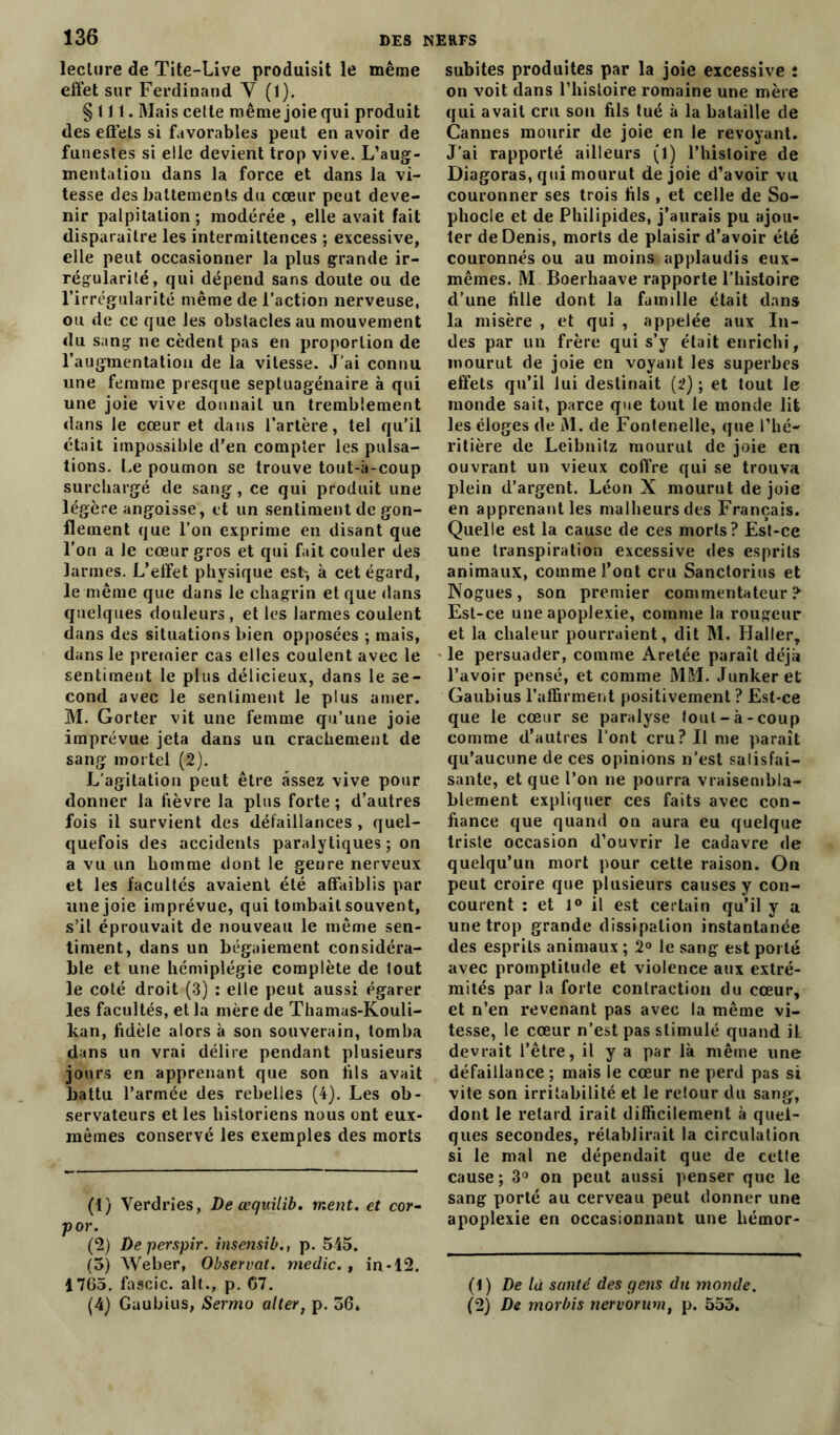 lecture de Tite-Live produisit le même effet sur Ferdinand Y (1). §111. Mais cette même joie qui produit des effets si favorables peut en avoir de funestes si elle devient trop vive. L’aug- mentation dans la force et dans la vi- tesse des battements du cœur peut deve- nir palpitation; modérée, elle avait fait disparaitre les intermittences ; excessive, elle peut occasionner la plus grande ir- régularité, qui dépend sans doute ou de l’irrégularité même de l’action nerveuse, ou de ce que les obstacles au mouvement du sang ne cèdent pas en proportion de l’augmentation de la vitesse. J’ai connu une femme presque septuagénaire à qui une joie vive donnait un tremblement dans le cœur et dans l’artère, tel qu’il était impossible d’en compter les pulsa- tions. Le poumon se trouve tout-à-coup surchargé de sang, ce qui produit une légère angoisse, et un sentiment de gon- flement que l’on exprime en disant que l’on a le cœur gros et qui fait couler des larmes. L’elïet physique est-, à cet égard, le même que dans le chagrin et que dans quelques douleurs , et les larmes coulent dans des situations bien opposées ; mais, dans le premier cas elles coulent avec le sentiment le plus délicieux, dans le se- cond avec le sentiment le plus amer. M. Gorter vit une femme qu’une joie imprévue jeta dans un crachement de sang mortel (2). L'agitation peut être assez vive pour donner la fièvre la plus forte ; d’autres fois il survient des défaillances , quel- quefois des accidents paralytiques ; on a vu un homme dont le geure nerveux et les facultés avaient été affaiblis par une joie imprévue, qui tombait souvent, s’il éprouvait de nouveau le même sen- timent, dans un bégaiement considéra- ble et une hémiplégie complète de tout le coté droit (3) : elle peut aussi égarer les facultés, et la mère de Thamas-Kouli- kan, fidèle alors à son souverain, tomba dans un vrai délire pendant plusieurs jours en apprenant que son fils avait battu l’armée des rebelles (4). Les ob- servateurs et les historiens nous ont eux- mêmes conservé les exemples des morts (1) Verdries, Deœquilib. ment, et cor- p or. (2) Deperspir. insensib., p. 545. (5) Weber, Observât, me die., in-12. 1765, fascic. ait., p. G7. (4) Gaubius, Sermo aller, p. 56» subites produites par la joie excessive : on voit dans l’histoire romaine une mère qui avait cru son fils tué à la bataille de Cannes mourir de joie en le revoyant. J’ai rapporté ailleurs (l) l’hisloire de Diagoras, qui mourut de joie d’avoir vu couronner ses trois fils , et celle de So- phocle et de Philipides, j’aurais pu ajou- ter de Denis, morts de plaisir d’avoir été couronnés ou au moins applaudis eux- mêmes. M. Boerhaave rapporte l’histoire d’une fille dont la famille était dans la misère , et qui , appelée aux In- des par un frère qui s’y était enrichi, mourut de joie en voyant les superbes effets qu’il lui destinait (2) ; et tout le monde sait, parce que tout le monde lit les éloges de M. de Fontenelle, que l’hé- ritière de Leibnitz mourut de joie en ouvrant un vieux coffre qui se trouva plein d’argent. Léon X mourut de joie en apprenant les malheurs des Français. Quelle est la cause de ces morts? Est-ce une transpiration excessive des esprits animaux, comme font cru Sanctorius et Nogues, son premier commentateur? Est-ce une apoplexie, comme la rougeur et la chaleur pourraient, dit M. Haller, le persuader, comme Aretée paraît déjà l’avoir pensé, et comme MM. Junkeret Gaubius l’affirment positivement ? Est-ce que le cœur se paralyse tout-à-coup comme d’autres l’ont cru? Il me paraît qu’aucune de ces opinions n’est satisfai- sante, et que l’on ne pourra vraisembla- blement expliquer ces faits avec con- fiance que quand on aura eu quelque triste occasion d’ouvrir le cadavre de quelqu’un mort pour cette raison. On peut croire que plusieurs causes y con- courent : et 1° il est certain qu’il y a une trop grande dissipation instantanée des esprits animaux ; 2° le sang est porté avec promptitude et violence aux extré- mités par la forte contraction du cœur, et n’en revenant pas avec la même vi- tesse, le cœur n’est pas stimulé quand iL devrait l’être, il y a par là même une défaillance ; mais le cœur ne perd pas si vite son irritabilité et le retour du sang, dont le retard irait difficilement à quel- ques secondes, rétablirait la circulation si le mal ne dépendait que de cette cause ; 3° on peut aussi penser que le sang porté au cerveau peut donner une apoplexie en occasionnant une hémor- (1) De là santé des gens du monde. (2) De morbis nervorum, p. 553.