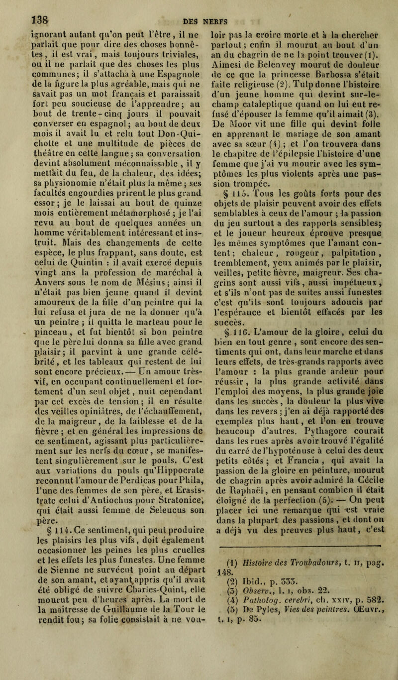 338 ignorant autant qu’on peut l’être, il ne parlait que pour dire des choses honnê- tes , il est vrai, niais toujours triviales, ou il ne parlait que des choses les plus communes; il s’attacha à une Espagnole de la figure la plus agréable, mais qui ne savait pas un mot français et paraissait fort peu soucieuse de l’apprendre; au bout de trente-cinq jours il pouvait converser en espagnol ; au bout île deux mois il avait lu et relu tout Don-Qui- chotte et une multitude de pièces de théâtre en celte langue ; sa conversation devint absolument méconnaissable , il y mettait du feu, de la chaleur, des idées; sa physionomie n’était plus la même ; ses facultés engourdies prirent le plus grand essor; je le laissai au bout de quinze mois entièrement métamorphosé ; je l’ai revu au bout de quelques années un homme véritablement intéressant et ins- truit. Mais des changements de celte espèce, le plus frappant, sans doute, est celui de Quinlin : il avait exercé depuis vingt ans la profession de maréchal à Anvers sous le nom de Mésius ; ainsi il n’était pas bien jeune quand il devint amoureux de la fille d’un peintre qui la lui refusa et jura de ne la donner qu’à un peintre ; il quitta le marteau pour le pinceau , et fut bientôt si bon peintre que le père lui donna sa fille avec grand plaisir; il parvint à une grande célé- brité , et les tableaux qui restent de lui sont encore précieux.— Un amour très- vif, en occupant continuellement et for- tement d’un seul objet, nuit cependant par cet excès de tension ; il en résulte des veilles opiniâtres, de réchauffement, de la maigreur, de la faiblesse et de la fièvre ; et en générai les impressions de ce sentiment, agissant plus particulière- ment sur les nerfs du cœur, se manifes- tent singulièrement sur le pouls. C’est aux variations du pouls qu’IIippocrate reconnut l’amour de Perdicas pour Phila, l’une des femmes de son père, et Erasis- trate celui d’Antiochus pour Stratonice, qui était aussi femme de Seleucus son père. § 114. Ce sentiment, qui peut produire les plaisirs les plus vifs, doit également occasionner les peines les plus cruelles et les effets les plus funestes. Une femme de Sienne ne survécut point au départ de son amant, et ayant.appris qu’il avait été obligé de suivre Charles-Quint, elle mourut peu d’heures après. La mort de la maîtresse de Guillaume de la Tour le rendit fou; sa folie consistait à ne vou- loir pas la croire morte et à la chercher partout ; enfin il mourut au bout d’un an du chagrin de ne la point trouver (1). Aimesi de Belenvey mourut de douleur de ce que la princesse Barbossa s’était faile religieuse (2). Tulp donne l’histoire d’un jeune homme qui devint sur-le- champ cataleptique quand on lui eut re- fusé d’épouser la femme qu’il aimait (3). De Moor vit une fille qui devint folle en apprenant le mariage de son amant avec sa sœur (4) ; et l’on trouvera dans le chapitre de l’épilepsie l’histoire d’une femme que j’ai vu mourir avec les sym- ptômes les plus violents après une pas- sion trompée. § 115. Tous les goûts forts pour des objets de plaisir peuvent avoir des effets semblables à ceux de l’amour ; 4a passion du jeu surtout a des rapports sensibles; et le joueur heureux éprouve presque les mêmes symptômes que l’ainant con- tent ; chaleur, rougeur, palpitation, tremblement, yeux animés par le plaisir, veilles, petite fièvre, maigreur. Ses cha- grins sont aussi vifs , aussi impétueux , et s’ils n’ont pas de suites aussi funestes c’est qu’ils sont toujours adoucis par l’espérance et bientôt effacés par les succès. § 116. L’amour de la gloire, celui du bien en tout genre , sont encore des sen- timents qui ont, dans leur marche et dans leurs effets, de très-grands rapports avec l’amour : la plus grande ardeur pour réussir, la plus grande activité dans l’emploi des moyens, la plus grande joie dans les succès, la douleur la plus vive dans les revers ; j’en ai déjà rapporté des exemples plus haut, et l’on en trouve beaucoup d’autres. Pythagore courait dans les rues après avoir trouvé l’égalité du carré de l’hypoténuse à celui des deux petits côtés ; et Francia , qui avait la passion de la gloire en peinture, mourut de chagrin après avoir admiré la Cécile de Raphaël, en pensant combien il était éloigné de la perfection (5). — On peut placer ici une remarque qui 'est vraie dans la plupart des passions , et dont on a déjà vu des preuves plus haut, c’est (1) Histoire des Troubadours, t. ir, pag. 148. (2) Ibid., p. 353. (3) Observ., 1. i, ob3. 22. (4) Patholog. cerebri, ch. xxiv, p. 582. (5) De Pyles, Vies des peintres. ÙEuvr., t. i, p. 85-