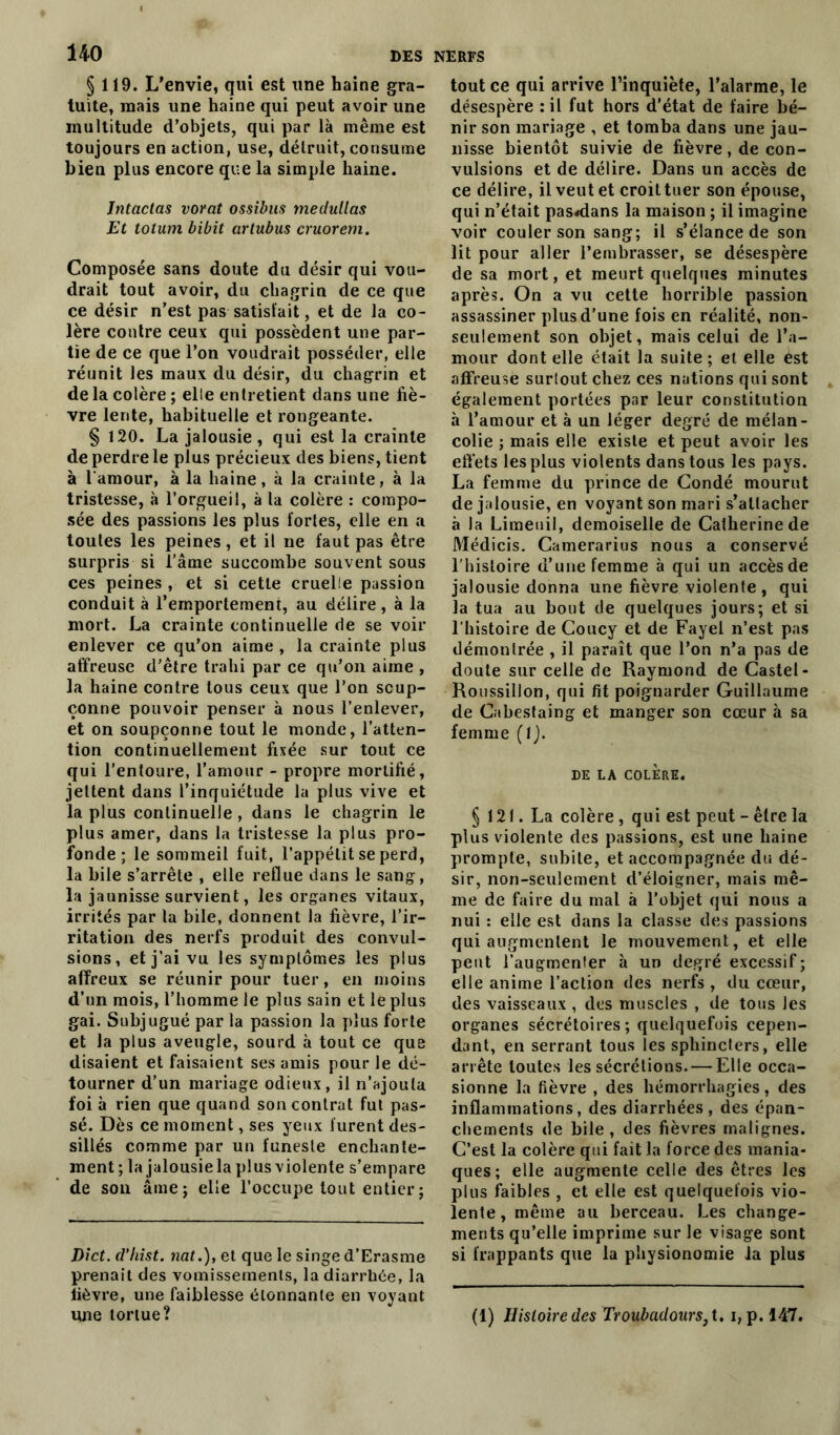 §119. L’envie, qui est une haine gra- tuite, mais une haine qui peut avoir une multitude d’objets, qui par là même est toujours en action, use, détruit, consume bien plus encore que la simple haine. lntactas vorat ossibus medullas Et totum bibit artubus cruorem. Composée sans doute du désir qui vou- drait tout avoir, du chagrin de ce que ce désir n’est pas satisfait, et de la co- lère contre ceux qui possèdent une par- tie de ce que l’on voudrait posséder, elle réunit les maux du désir, du chagrin et de la colère ; elle entretient dans une fiè- vre lente, habituelle et rongeante. § 120. La jalousie, qui est la crainte de perdre le plus précieux des biens, tient à l'amour, à la haine, à la crainte, à la tristesse, à l’orgueil, à la colère : compo- sée des passions les plus fortes, elle en a toutes les peines, et il ne faut pas être surpris si l’âme succombe souvent sous ces peines , et si cette cruelle passion conduit à l’emportement, au délire , à la mort. La crainte continuelle de se voir enlever ce qu’on aime , la crainte plus affreuse d’être trahi par ce qu’on aime , la haine contre tous ceux que l’on soup- çonne pouvoir penser à nous l’enlever, et on soupçonne tout le monde, l’atten- tion continuellement fixée sur tout ce qui l’entoure, l’amour - propre mortifié, jettent dans l’inquiétude la plus vive et la plus continuelle, dans le chagrin le plus amer, dans la tristesse la plus pro- fonde ; le sommeil fuit, l’appétit se perd, la bile s’arrête , elle reflue dans le sang, la jaunisse survient, les organes vitaux, irrités par la bile, donnent la fièvre, l’ir- ritation des nerfs produit des convul- sions, et j’ai vu les symptômes les plus affreux se réunir pour tuer, en moins d’un mois, l’homme le plus sain et le plus gai. Subjugué par la passion la plus forte et la plus aveugle, sourd à tout ce que disaient et faisaient ses amis pour le dé- tourner d’un mariage odieux, il n’ajouta foi à rien que quand son contrat fut pas- sé. Dès ce moment, ses yeux furent des- sillés comme par un funeste enchante- ment ; la jalousie la plus violente s’empare de son âme; elle l’occupe tout entier ; Dict. d’hist. nat.), et que le singe d’Erasme prenait des vomissements, la diarrhée, la lièvre, une faiblesse étonnante en voyant une tortue? tout ce qui arrive l’inquiète, l’alarme, le désespère : il fut hors d’état de faire bé- nir son mariage , et tomba dans une jau- nisse bientôt suivie de fièvre, de con- vulsions et de délire. Dans un accès de ce délire, il veut et croit tuer son épouse, qui n’était pas«dans la maison ; il imagine voir couler son sang; il s’élance de son lit pour aller l’embrasser, se désespère de sa mort, et meurt quelques minutes après. On a vu cette horrible passion assassiner plus d’une fois en réalité, non- seulement son objet, mais celui de l’a- mour dont elle était la suite ; et elle est affreuse surtout chez ces nations qui sont également portées par leur constitution à l’amour et à un léger degré de mélan- colie ; mais elle existe et peut avoir les effets les plus violents dans tous les pays. La femme du prince de Condé mourut de jalousie, en voyant son mari s’attacher à la Limeuil, demoiselle de Catherine de Médicis. Camerarius nous a conservé l’histoire d’une femme à qui un accès de jalousie donna une fièvre violente , qui la tua au bout de quelques jours; et si l’histoire de Coucy et de Fayel n’est pas démontrée , il paraît que l’on n’a pas de doute sur celle de Raymond de Castel- Roussillon, qui fit poignarder Guillaume de Cabestaing et manger son cœur à sa femme (IJ. DE LA COLÈRE. § 121. La colère , qui est peut - être la plus violente des passions, est une haine prompte, subite, et accompagnée du dé- sir, non-seulement d’éloigner, mais mê- me de faire du mal à l’objet qui nous a nui : elle est dans la classe des passions qui augmentent le mouvement, et elle peut l’augmenter à un degré excessif ; elle anime l’action des nerfs , du cœur, des vaisseaux , des muscles , de tous les organes sécrétoires; quelquefois cepen- dant, en serrant tous les sphincters, elle arrête toutes les sécrétions. — Elle occa- sionne la fièvre , des hémorrhagies, des inflammations, des diarrhées , des épan- chements de bile, des fièvres malignes. C’est la colère qui fait la force des mania- ques; elle augmente celle des êtres les plus faibles , et elle est quelquefois vio- lente, même au berceau. Les change- ments qu’elle imprime sur le visage sont si frappants que la physionomie la plus (1) Histoire des Troubadours,t. i, p. 147.