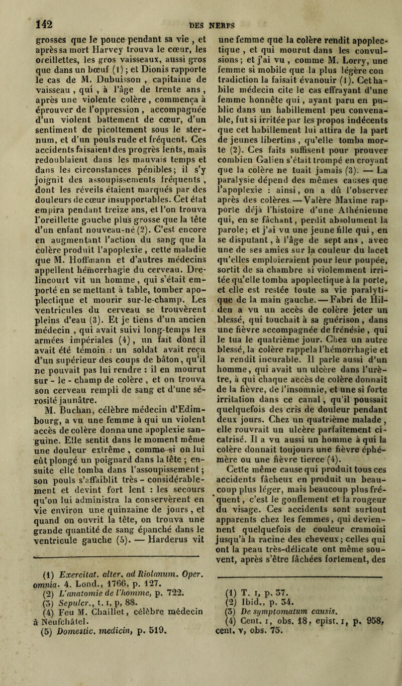 grosses que le pouce pendant sa vie , et après sa mort Harvey trouva le cœur, les oreillettes, les gros vaisseaux, aussi gros que dans un bœuf (1) ; et Dionis rapporte le cas de M. Dubuisson , capitaine de vaisseau , qui , à l’âge de trente ans , après une violente colère , commença à éprouver de l’oppression , accompagnée d’un violent battement de cœur, d’un sentiment de picottement sous le ster- num, et d’un pouls rude et fréquent. Ces accidents faisaient des progrès lents, mais redoublaient dans les mauvais temps et dans les circonstances pénibles; il s’y joignit des assoupissements fréquents , dont les réveils étaient marqués par des douleurs de cœur insupportables. Cet état empira pendant treize ans, et l’on trouva l’oreillette gauche plus grosse que la tête d’un enfant nouveau-né (.2). C’est encore en augmentant l’action du sang que la colère produit l’apoplexie , cette maladie que M. Hoffmann et d’autres médecins appellent hémorrhagie du cerveau. Dre* lincourt vit un homme, qui s’était em- porté en se mettant à table, tomber apo- plectique et mourir sur-le-champ. Les ventricules du cerveau se trouvèrent pleins d’eau (3). Et je tiens d’un ancien médecin , qui avait suivi long-temps les armées impériales (4), un fait dont il avait été témoin : un soldat avait reçu d’un supérieur des coups de bâton, qu’il ne pouvait pas lui rendre : il en mourut sur - le - champ de colère , et on trouva son cerveau rempli de sang et d’une sé- rosité jaunâtre. M. Buchan, célèbre médecin d’Edim- bourg, a vu une femme à qui un violent accès décoléré donna une apoplexie san- guine. Elle sentit dans le moment même une douleur extrême , comme -si on lui eût plongé un poignard dans la tête ; en- suite elle tomba dans l’assoupissement ; son pouls s’affaiblit très - considérable- ment et devint fort lent : les secours qu’on lui administra la conservèrent en vie environ une quinzaine de jours , et quand on ouvrit la tête, on trouva une grande quantité de sang épanché dans le ventricule gauche (5). — Harderus vit (1) Exercitat. alter. ad Riolanum. Oper. omnia. 4. Lond., 1766, p. 127. (2) L’anatomie de l’homme, p. 722. (3) Sepulcr., 1.1, p, 88. (4) Feu M. Chaillet, célèbre médecin à Neufchâtel. (5) Domestic. medicin, p. 519. une femme que la colère rendit apoplec- tique , et qui mourut dans les convul- sions ; et j’ai vu , comme M. Lorry, une femme si mobile que la plus légère con tradiction la faisait évanouir (1). Cetha- bile médecin cite le cas effrayant d’une femme honnête qui, ayant paru en pu- blic dans un habillement peu convena- ble, fut si irritée par les propos indécents que cet habillement lui attira de la part de jeunes libertins , qu’elle tomba mor- te (2). Ces faits suffisent pour prouver combien Galien s’était trompé en croyant que la colère ne tuait jamais (3). — La paralysie dépend des mêmes causes que l’apoplexie : ainsi, on a dû l’observer après des colères.—Valère Maxime rap- porte déjà l’histoire d’une Athénienne qui, en se fâchant, perdit absolument la parole; et j’ai vu une jeune fille qui, en se disputant, à l’âge de sept ans , avec une de ses amies sur la couleur du lacet qu’elles emploieraient pour leur poupée, sortit de sa chambre si violemment irri- tée qu’elle tomba apoplectique à la porte, et elle est restée toute sa vie paralyti- que de la main gauche. — Fabri de Hil- den a vu un accès de colère jeter un blessé, qui touchait à sa guérison, dans une fièvre accompagnée de frénésie , qui le tua le quatrième jour. Chez un autre blessé, la colère rappela l’hémorrhagie et la rendit incurable. Il parle aussi d’un homme, qui avait un ulcère dans l’urè- tre, à qui chaque accès de colère donnait de la fièvre, de l’insomnie, et une si forte irritation dans ce canal, qu’il poussait quelquefois des cris de douleur pendant deux jours. Chez un quatrième malade, elle rouvrait un ulcère parfaitement ci- catrisé. Il a vu aussi un homme à qui la colère donnait toujours une fièvre éphé- mère ou une fièvre tierce (4). Cette même cause qui produit tous ces accidents fâcheux en produit un beau- coup plus léger, mais beaucoup plusfré- ’quent, c’est le gonflement et la rougeur du visage. Ces accidents sont surtout apparents chez les femmes, qui devien- nent quelquefois de couleur cramoisi jusqu’à la racine des cheveux ; celles qui ont la peau très-délicate ont même sou- vent, après s’être fâchées fortement, des (1) T. i, p. 57. (2) Ibid., p. 34. (3) De symptomatum causis. (4) Cent, i, obs. 18 , epist. i, p. 958, cent, v, obs. 75.