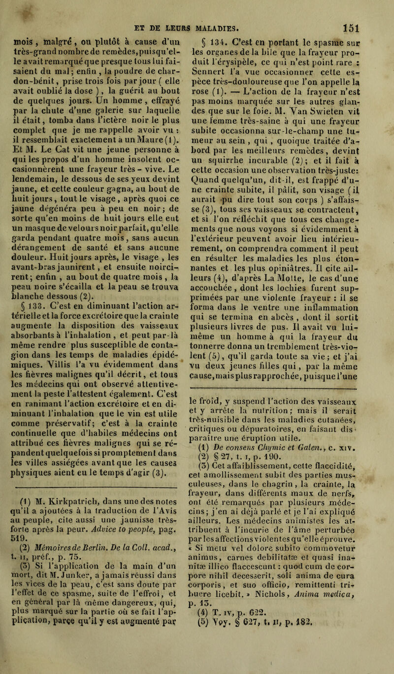 mois, malgré, ou plutôt à cause d’un très-grandnombrede remèdes,puisqu’el- le avait remarqué que presque tous lui fai- saient du mal; enfin , la poudre de char- don-bénit, prise trois fois par jour ( elle avait oublié la dose ), la guérit au bout de quelques jours. Un homme , effrayé par la chute d’une galerie sur laquelle il était, tomba dans l’ictère noir le plus complet que je me rappelle avoir vu : il ressemblait exactement à un Maure (1). Et M. Le Gat vit une jeune personne à qui les propos d’un homme insolent oc- casionnèrent une frayeur très - vive. Le lendemain, le dessous de ses yeux devint jaune, et cette couleur gagna, au bout de huit jours, tout le visage , après quoi ce jaune dégénéra peu à peu en noir; de sorte qu'en moins de huit jours elle eut un masque de velours noir parfait, qu’elle garda pendant quatre mois, sans aucun dérangement de santé et sans aucune douleur. Huit jours après, le visage , les avant-bras jaunirent, et ensuite noirci- rent; enfin , au bout de quatre mois , la peau noire s’écailla et la peau se trouva blanche dessous (2). § 133. C’est en diminuant l’action ar- térielle et la force excrétoire que la crainte augmente la disposition des vaisseaux absorbants à l’inhalation, et peut par-là même rendre plus susceptible de conta- gion dans les temps de maladies épidé- miques. Villis l’a vu évidemment dans les fièvres malignes qu’il décrit, et tous les médecins qui ont observé attentive- ment la peste l’attestent également. C’est en ranimant l’action excrétoire et en di- minuant l’inhalation que le vin est utile comme préservatif; c’est à la crainte continuelle que d’habiles médecins ont attribué ces fièvres malignes qui se ré- pandent quelquefois si promptement dans les villes assiégées avant que les causes physiques aient eu le temps d'agir (3). (1) M. Kirkpatrich, dans une des notes qu’il a ajoutées à la traduction de l’Avis au peuple, cite aussi une jaunisse très- forte après la peur. Advice to people, pag. 519. (2) Mémoires de Berlin. De la Coll, acad., t. ii, préf., p. 75. (3) Si l’application de la main d’un mort, ditM.Junker, a jamais réussi dans les vices de la peau, c’est sans doute par l’effet de ce spasme, suite de l’effroi, et en général par là même dangereux, qui, plus marqué sur la partie où se fait l’ap- pliçation, parce qu’il y est augmenté par § 134. C’est en portant le spasme sur les organes de la bile que la frayeur pro- duit l’érysipèle, ce qui n’est point rare : Sennert l’a vue occasionner cette es- pèce très-douloureuse que l’on appelle la rose (l). — L’action de la frayeur n’est pas moins marquée sur les autres glan- des que sur le foie. M. Van Swieten vit une femme très-saine à qui une frayeur subite occasionna sur-le-champ une tu- meur au sein , qui , quoique traitée d’a- bord par les meilleurs remèdes, devint un squirrhe incurable (2); et il fait à cette occasion une observation très-juste: Quand quelqu’un, dit-il, est frappé d’u- ne crainte subite, il pâlit, son visage (il aurait pu dire tout son corps ) s’affais- se (3), tous ses vaisseaux se contractent, et si l’on réfléchit que tous ces change- ments que nous voyons si évidemment à l’extérieur peuvent avoir lieu intérieu- rement, on comprendra comment il peut en résulter les maladies les plus éton- nantes et les plus opiniâtres. Il cite ail- leurs (4), d’après La Motte, le cas d’une accouchée , dont les lochies furent sup- primées par une violente frayeur : il se forma dans le ventre une inflammation qui se termina en abcès , dont il sortit plusieurs livres de pus. Il avait vu lui- même un homme à qui la frayeur du tonnerre donna un tremblement très-vio- lent (5), qu’il garda toute sa vie; et j’ai vu deux jeunes filles qui, par la même cause, mais plus rapprochée, puisque l’une le froid, y suspend l’action des vaisseaux et y arrête la nutrition; mais il serait très-nuisible dans les maladies cutanées, critiques ou dépuratoires, en faisant dis • paraître une éruption utile. (1) De consens Chijmic et Galen., c. xiv. (2) §27, t. i, p. 190. (3) Cet affaiblissement, cette flaccidité, cet amollissement, subit des parties mus- culeuses, dans le chagrin, la crainte, la frayeur, dans différents maux de nerfs, ont été remarqués par plusieurs méde- cins ; j’en ai déjà parlé et je l’ai expliqué ailleurs. Les médecins animistes les at- tribuent à l’incurie de l’âme perturbée par les affections violentes qu’elle éprouve. « Si metu vel dolore subito commovetur animus, carnes debilitatæ et quasi ina- nitæ illico flaccescunt : quod cum de cor- pore nihil decesserit, soli anima de cura corporis, et suo officio, remittenti tri-* buere licebit. » Nichols, Anima medica, p. 13. (4) T. iv, p. 622. (5) Yoy. § 627, t. H, p, 182.